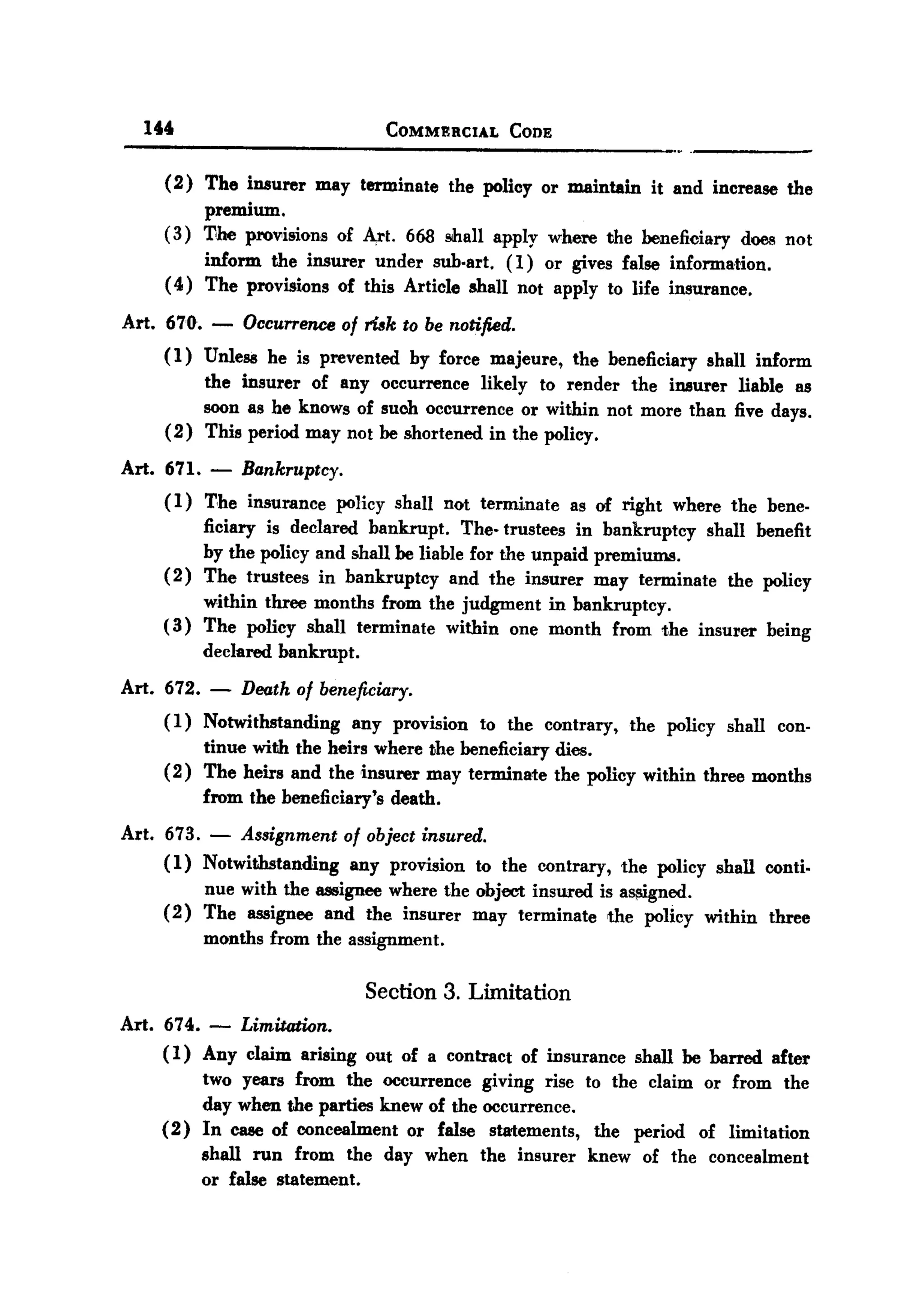 BACK

       144                                COMMERCIAL     CODE


          (2) The insurer may terminate the policy or maintain it and increase the
               premium.
          (3) 1100 pro¥isions of ""rt. 668 mall apply where the beneficiary does not
               inform the insurer under sub.art. (1) or gives false information.
          ( 4) The provisions of this Article shall not apply to life insurance.

   Art. 670. -        Occurrence of ri6k to be notified.
          (1) Unless he is prevented by force majeure, the beneficiary shall inform
               the insurer of any occurrence likely to render the il18urer liable as
               soon as he knows of such occurrence or within not more than five days.
          ( 2) This period may not be shortened in the policy.

   Art.   671.    - Bankruptcy.
          (1)    T,he insurance     policy shall not terminate   as of right   where the bene.
                 ficiary is declared bankrupt.     The. trustees in bankruptcy shall benefit
                 by the policy and shall be liable for the unpaid premiums.
          (2)    The trustees in bankruptcy      and the insurer may terminate the policy
               within three months from the judgment in bankruptcy.
          ( 3) The policy shall terminate within one month from the insurer              being
                 declared   bankrupt.

   Art. 672. -        Death of beneficiary.
          (1) Notwithstanding any provision to the contrary, the policy shall con-
              tinue with the heirs where the beneficiary dies.
          (2) The heirs and the insurer may terminate the policy within three months
              from the beneficiary's death.
   Art. 673. - Assignment of object insured.
        ( 1) Notwithstanding any provision to the contrary, the policy shall conti.
             nue with the assignee where the object insured is a~gned.
        ( 2) The assignee and the insurer may terminate the policy within three
             months from the assignment.

                                        Section 3. Limitation
   Art. 674. - Limitation.
        ( 1) Any claim arising out of a contract of insurance shall be barred after
             two years from the occurrence giving rise to the claim or from the
             day when the parties knew of the occurrence.
        (2) In case of concealment or false statements, the period of limitation
             shall run from the day when the insurer knew of the concealment
             or false statement.
 