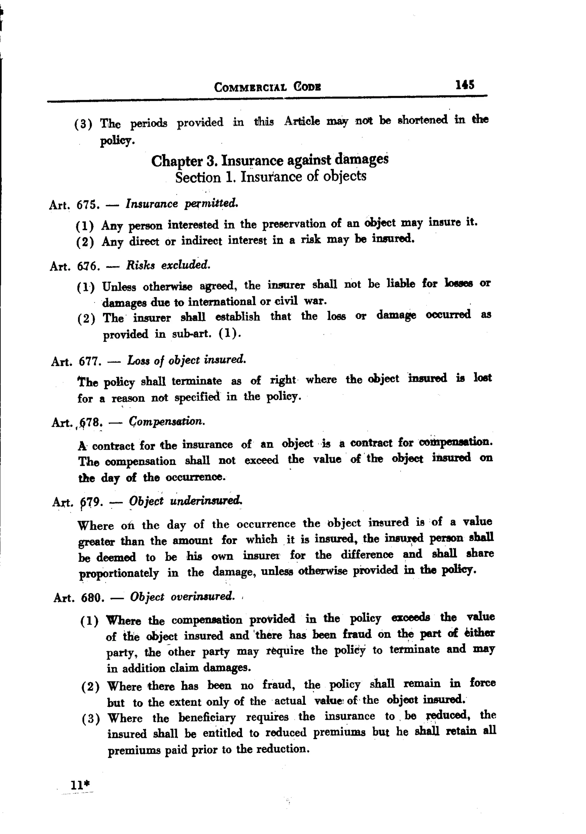 BACK


                                   COMMERCIAL   CODE                       itS


     ( 3) The periods proV'ided in tlhis Article ~      nOlt be shortened in the
          policy.
                     Chapter 3. Insurance against damages
                        Section 1. Insurance of objects
Art. 675.    -Insurance permitted.
     ( 1) Any person interested in the preservation of an object may insure it.
     (2) Any direct or indirect interest in a risk may be in8tlred.

Art. 6:16. - Risks excl1ukd.
     (1) Unless otherwise agreed, the insurer shall not be liable for 10uea or
          damages due to international or civil war.                      .
     ( 2) The' insurer shall establish that the loss or damage occurred as
          provided in sub-art. (1).

Art. 677. -      Loss of object insured.
     'the policy shall terminate as of right where the object insured is l08t
     for a r~n     not specified in the policy.
 An. ,~78~ -     C;ompensstion.
     A. contract for the insurance of an object is Ii contract forcoibpenaation.
     The compensation shall not exceed the value of' the object iD8ured on
     the day of the occurrence.
 An. ~r9. -:- ~bject -dnderinmred.
     Where on the day of the occurrence the object imured is of a value
     greater than the amount for which it is insured, the ins~     perIOn shall
     be deemed to be his own insurer for the difference and shall share
     proportionately in the damage, unless otherwise provided in the polley.
 Art. 680.   -   Object   overinsured.   ,

      ( 1) Where the compensation provided in the policy exceeds the value
           of the obj~t insured and 'there has been fraud on the pert of either
           party, the other party may require the policy to terminate and may
           in addition claim damages.
      (2) Where there has been no fraud, the policy shall remain in force
           but to the extent only of the actual value' of- the object insured.
                                         .


      (3) Where the beneficiary requires the insurance to. be .Jf)(iuced, the
             insured shall be entitled to reduced premiUms but he shail retain all
             premiums paid prior to the reduction.

    11*
 