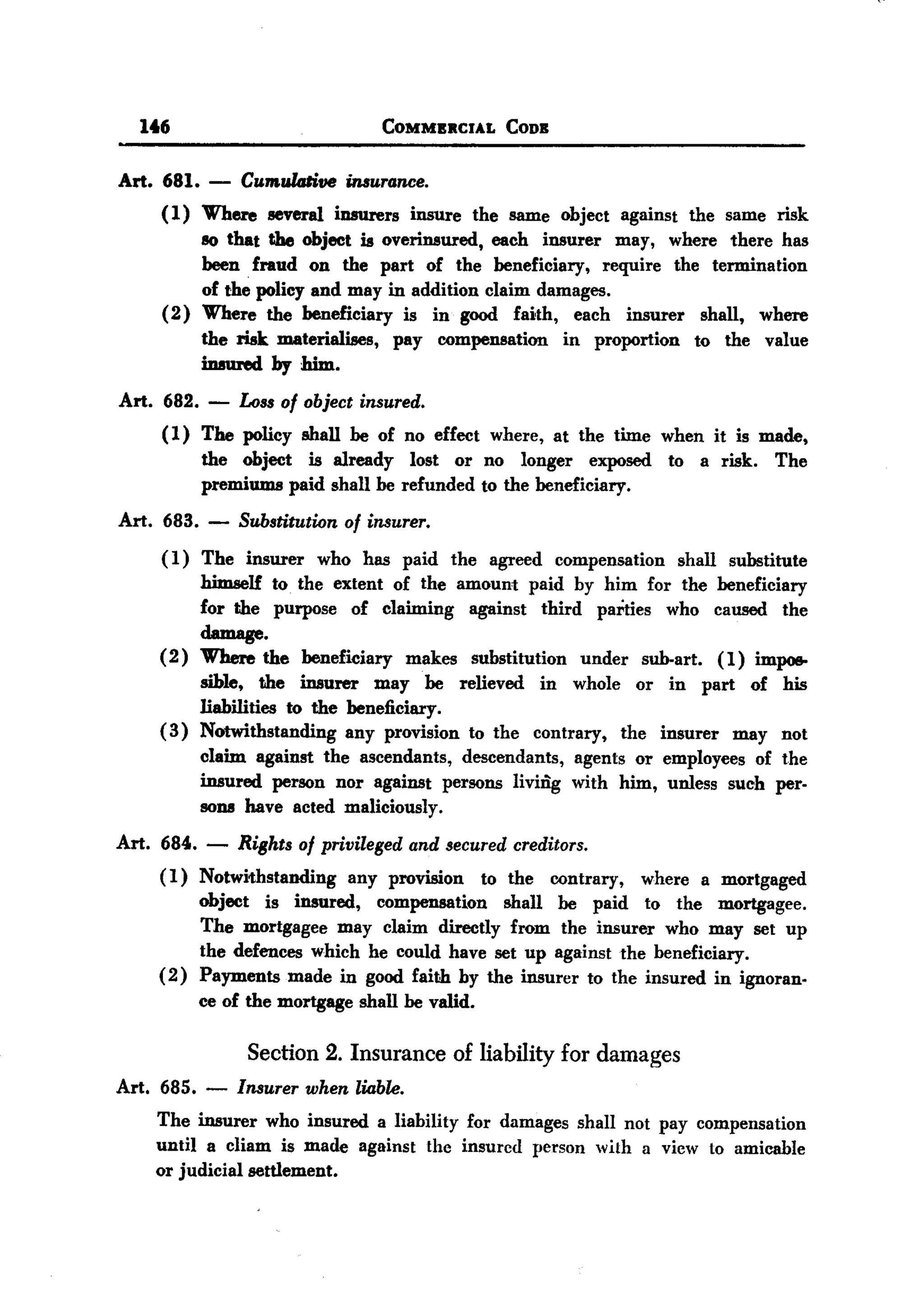 BACK

       1t6                          COMMBRCIAL     CODB



  Art. 681.   -  Cumulalive insurance.
       ( 1) Where several iDB1l1'ers insure the same object against the same risk
            so that the object is overinsured, each insurer may, where there has
            been fraud on the part of the beneficiary, require the termination
            of the policy and may in addition claim damages.
       (2) Where the beneficiary is in good faith, each insurer shall, where
            the risk materialises, pay compensation in proportion to the value
            imured by him.
  Art. 682.   -   Loss of object insured.
         (1) The policy shall be of no effect where, at the time when it is made,
             the object is already lost or no longer exposed to a risk. The
             premiums paid shall be refunded to the beneficiary.
  Art. 683.   -   Substitution of insurer.
         ( 1) The insurer who has paid the agreed compensation shall substitute
              himself to the extent of the amount paid by him for the beneficiary
              for the purpose of claiming against third parties who caused the
              damage.
         (2) Where the beneficiary makes substitution under sub-art. ( 1) impoe-
              sible, the insurer may be relieved in whole or in part of his
              liabilities to the beneficiary.
         (3) Notwithstanding any provision to the contrary, the insurer may not
              claim against the ascendants, descendants, agents or employees of the
              insured person nor against persons living with him, unless such per-
              sons have acted maliciously.
  Art. 684. -     Rights of privileged and secured creditors.
         (1) Notwithstanding any provision to the contrary, where a mortgaged
              object is insured, compensation shall be paid to the mortgagee.
              The mortgagee may claim directly from the insurer who may set up
              the defences which he could have set up against the beneficiary.
         ( 2) Payments made in good faith by the insurer to the insured in ignoran-
              ce of the mortgage shall be valid.

                   Section 2. Insurance of liability for damages
  Art. 685. - Insurer when liable.
        The insurer who insured a liability for damages shall not pay compensation
        until a cHam is made against the insured person with a view to amicable
        or judicial settlement.
 
