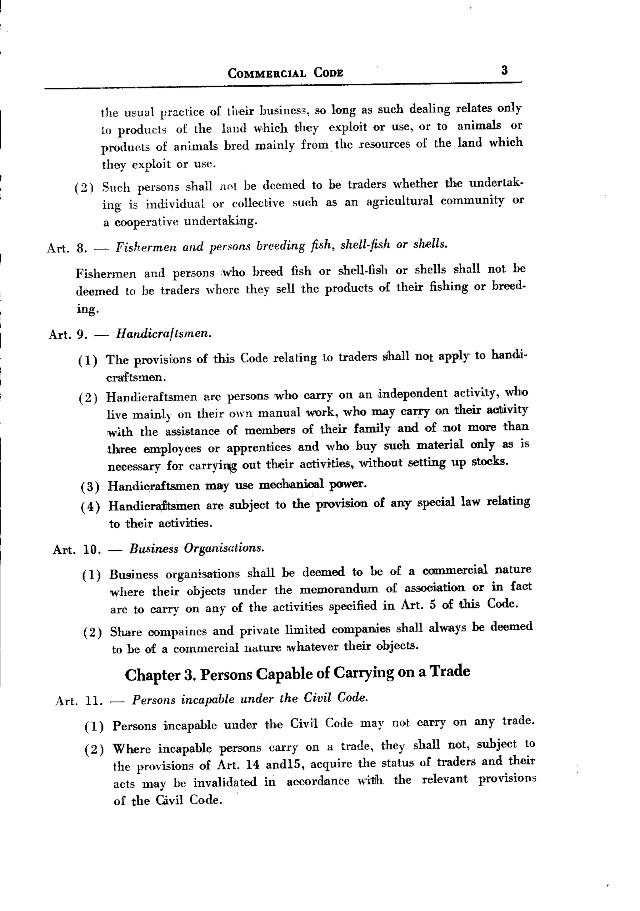 BACK
                                          COMMERCIAL         CODE                                          3


             the usual lHactice of their business, so long as such dealing relates only
             to products of the land which they exploit or use, or to animals or
             products of animals bred mainly from the resources of the land which
             they exploit or use.
     (2)     Such persons shall not be deemed to be traders whether the undertak-
             ing is individual   or collecbive such as an agricultural community or
             a cooperative undertaking.

Art. 8. -      Fishermen and persons breeding fish, shell.fis.h or shells.
     Fishermen and persons who breed fish or shell-fish or shells shall not be
     deemed to be traders where they sell the products of their fishing or breed.
      ing.

 Art. 9. -     Handicraftsmen.
      (1)    The provisions      of this Code relating          to traders    shall not apply to handi-
             craftsmen.
      (2)    Handicraftsmen          are persons who carryon           an ,independent        activity,     who
              live mainly on their own manual work, who may carry on their activity
              ;with the assistance of members of their family and of not more than
              three employees or apprentices and who buy such material only as is
              necessary for (Jarryi~g out their activi1JiI'..5,without setting up stocks.
      (3)     Handicraftsmen         mlllY use mechanical        power.
      ( 4 ) Handicra£tsmen           are subject     to the provision        of any special law relating
              to their activities.

 AN. 10. -        Business     Organisations.
       ( 1 ) Business     organisations      shall    be deemed       to be of a commercial               nature
              where their objects under the memorandum                         of association or in fact
              a,re to carryon any of the activities specified                 in Art. S of this Code.
       (2)    Share compaines         and private     limited     companies      shall always be deemed
              to be of a commercial         nature     whatever     their objects.

                 Chapter 3. Persons Capable of Carrying on a Trade
  Art. 11. -      Persons incapable under the Civil Code.
       (1)     Persons   incapable      under      the Civil Code may not carry              on any trade.
       (2)     Where     incapab~e     persons     carryon       a trade,     they   shall   not, subject          to
               the provisions of Art. 14 andIS, acquire the status of traders and their
               acts may be invalidated
                                     .   in accordance witlh the relevant     provisions
               of the Civil Code.
 