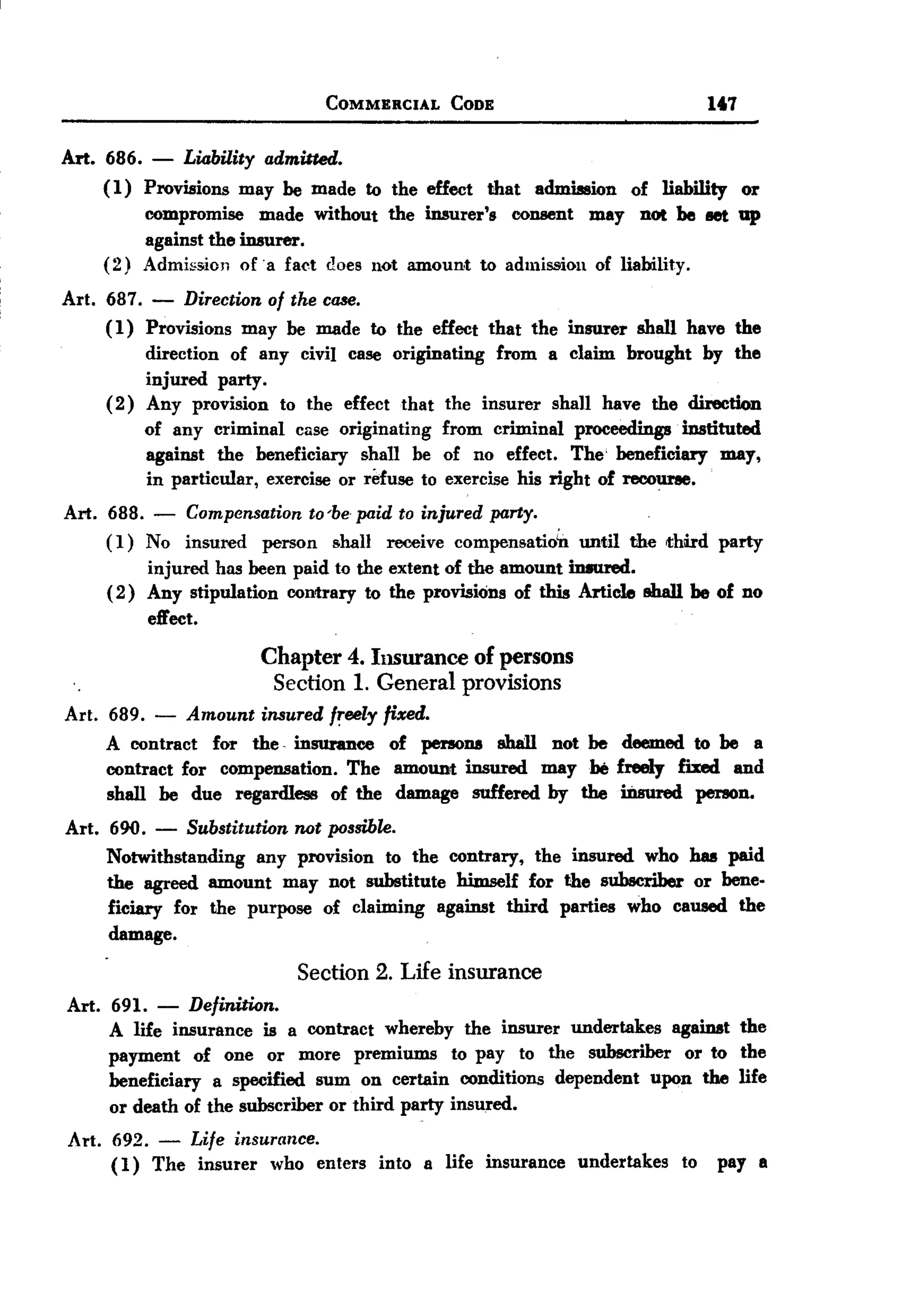 BACK
                                      COMMERCIAL       CODE                  14.7


Art. 686. - Liability admitted.
     (1) Provisions may be made to the effect that admission of liability or
         compromise made without the insurer's consent may not be let up
         against the insurer.
     (2) Admi&:oionof. a fact does 110tamount to admission of liability.
Art. 687. - Direction of the case.
     (1) Provisions may be made to the effect that the insurer shall have the
          direction of any civil case originating from a claim brought by the
          injured party.
     ( 2) Any provision to the effect that the insurer shall have the direction
          of any criminal case originating from criminal proceedings instituted
          against the beneficiary shall be of no effect. The' beneficiary may,
          in particular, exercise or r!1use to exercise his right of recoU1'8e.
Art. 688. - Compensation to 'be paid to injured party.
     (I) No insured person shall receive compensatio'n until the third party
          injured has been paid to the extent of the amount in8ured.
     ( 2) Any stipulation contrary to the provisiOns of this Article BbaI1be of no
          effect.
                            Chapter     4. Insurance     of persons
                                Section 1. General provisions
Art. 689. - Amount insured f~eely fixed.
     A contract for the. insurance of persona shaIl not be deemed to be a
     contract for compensation. The amount insured maybe freely fixed and
     shall be due regardless of the damage suffered by the ii1sured person.
Art. 690. - Substitution not possible.
     Notwithstanding any provision to the contrary, the insured who has paid
     the agreed amount may not substitute himself for the subscriber or bene-
     ficiary for the purpose of claiming against third parties who caused the
     damage.

                                  Section 2. Life insurance
Art.   691.   -   Definition.
       A life insurance is a contract whereby the insurer undertakes againat the
       payment of one or more premiums to pay to the subscriber or to the
       beneficiary a specified sum on certain conditions dependent upon the life
       or death of the subscriber or third party insured.
Art. 692. - Life insurance.
     (1) The insurer who enters into a life insurance undertakes        to    pay a
 