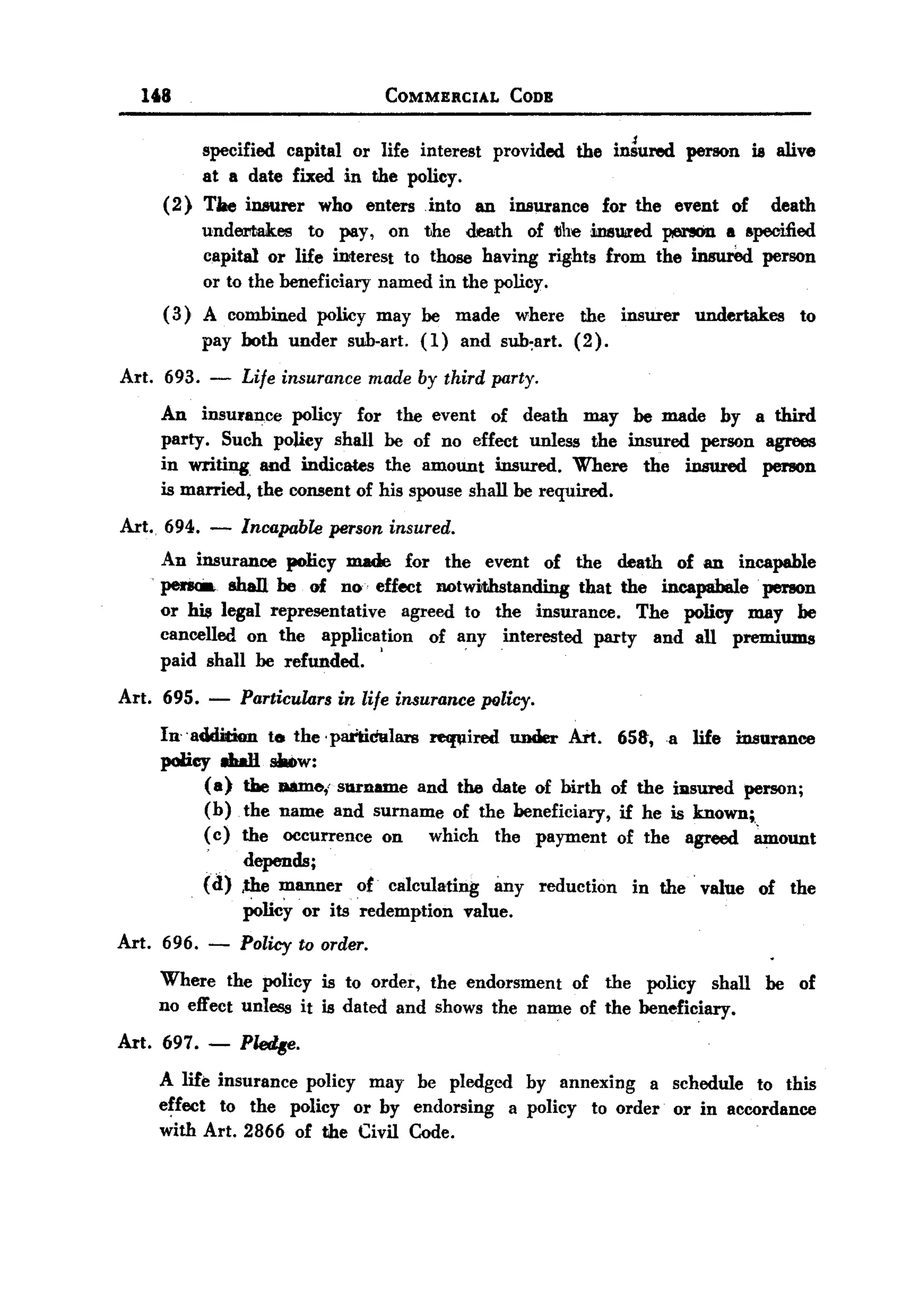 168                              COMMERCIAL     CODE


          specified capital or life interest provided the iniured person is alive
          at a date fixed in the policy.
     (2) Tile insurer who enters into an insurance for the event of death
          underrtakes to pay, on the death of 1Ihe insured perIIOn a specified
          capital or life interest to those having rights from the insured person
          or to the beneficiary named in the policy.
     ( 3) A combined policy may be made where the insurer undertakes to
          pay both under sub-art. (1) and sub~art. (2).
Art. 693.   -   Life insurance made by third party.
    An insu'an~ policy for the event of death may be made by a third
    party. Such policy shall be of no effect unless the insured person agrees
    in writing and indicates the amount insured. Where the insured person
    is married, the consent of his spouse shall be required.
Art.. 694. - Incapabk person insured.
      An insurance policy made for the event of the death of an incapable
      pena. shaD. be of no effect notwithstanding that the incapabale' perIOn
      or his legal representative agreed to the insurance. The policy may be
      cancelled on the application of any interested party and all premiums
                                         .
      paid shall be refunded. '
Art. 695. -     Particulars in life insurance palicy.
    In- -addition ta the' partidalars recwired under Art. 65&, a life insurance
    poHey 8hall _w:
           (a) the D8me,' surname and the date of birth of the ilasured person;
           (b) the name and surname of the beneficiary, if he is known;,
           ( c) the occurrence on which the payment of the agreed ~ount
            - depends;
           (d) ,the manner ot calculating imy reduction in the' value of the
                Policy or its redemption value.
Art. 696. -     Policy to order.
    Where the policy is to order, the endorsment of the policy shall be of
    no effect unless it is dated and shows the name of the beneficiary.
Art. 697.- P~.
    A life insurance policy may be pledged hy annexing a schedule to this
    effect to the policy or by endorsing a policy to order or in accordance
    with Art. 2866 of the Civil Code.
 