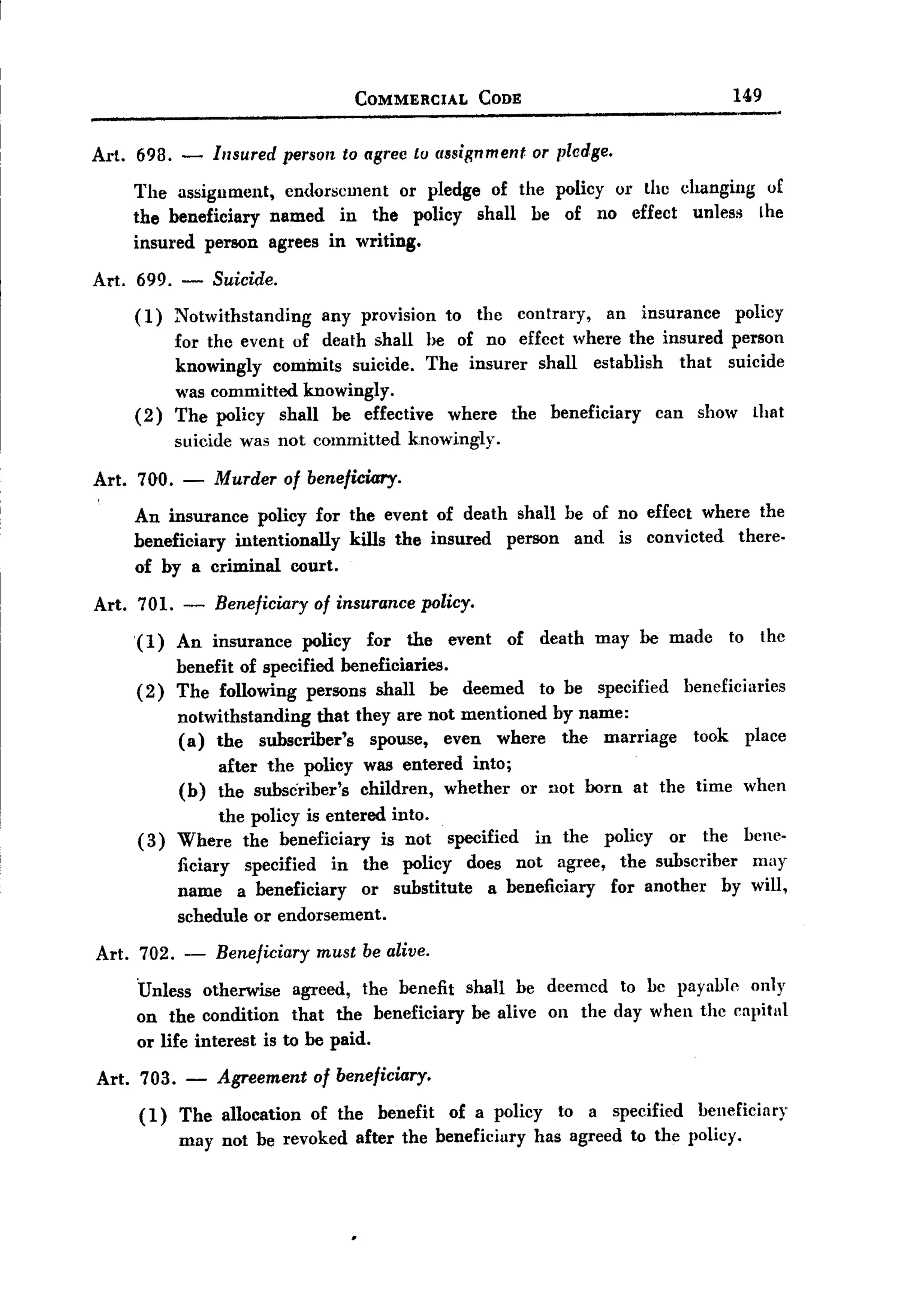 COMMERCIAL           CODE                                         149


Art. 698. -         Insured persolt to agree tu assignment or pledge.
       The assignment, endorsement or pledge of the policy or the changing of
       the beneficiary named in the policy shall he of no effect unless Lhe
       insured person agrees in writing.
Art. 699.     -     Suicide.
       (1)    Notwithstanding       any provision        to    the     contrary,     an   insurance          policy
              for the event of death shall he of no effcct where the insured person
              knowingly commits suicide. The insurer shall establish    that suicide
              was committed knowingly.
       (2)    The policy shall be effective where the beneficiary    ean show that
              suicide was not committed           knowingly.

Art.   700. -       Murder     of beneficiary.

       An insurance policy for the event of death shall be of no effect where the
       beneficiary intentionally kills the insured person and is convicted there-
       of by a criminal court.

Art. 701.      -    Beneficiary of insurance policy.
       (1)    An insurance        policy    for   the    event        of   death    may be made              to     thc
            benefit of specified beneficiaries.
       ( 2) The following persons shall be deemed                          to be    specified        beneficiaries
              notwithstanding that they are not mentioned by name:
              (a) the subscriber's   spouse, even where the marriage                                  took        place
                    after the policy was entered into;
              (b)   the subscriber's children, whether or not horn at the time                                    when
                 the policy is entered into.
       ( 3) Where the beneficiary is not                 specified         in the   policy      or     the        bene-
              ficiary specified in the policy does not agree, the subscriber    may
              name a beneficiary     or substitute a beneficiary for another by will,
              schedule or endorsement.

Art.   702.    -    Beneficiary     must be alive.

       .Unless otherwise        agreed,    the benefit        shall    be deemed       to be payable              only
       on the condition that the beneficiary                  be alive      on the day when the capital
       or life interest is to be paid.

Art. 703.      -    Agreement of beneficiary.
       (1)    The allocation of the benefit of a policy to a specified beneficiary
              may not be revoked after the beneficiary has agreed to the policy.
 