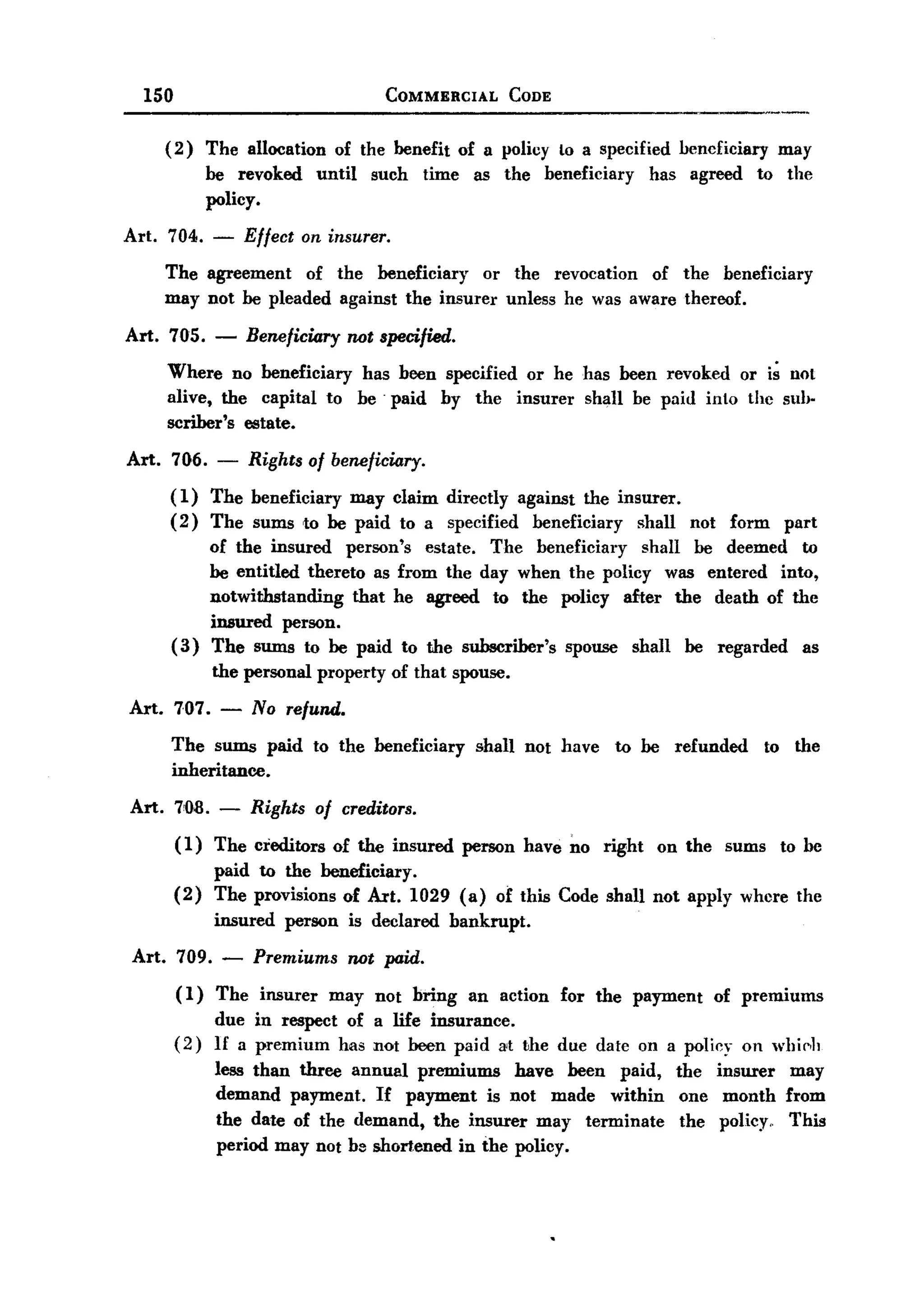150                                       COMMERCIAL       CODE


       (2)     The allocation       of the benefit of a policy Lo a specified          bencficiary         may
               be revoked       until      such   time    as the   beneficiary   has     agreed      to the
               policy.

Art.   704.      -    Effect on insurer.
       The agreement   of the beneficiary   or the revocation of the beneficiary
       may not be pleaded against the insurer unless he was aware thereof.

Art. 705. -           Beneficiary not specified.
       Where no beneficiary has been specified or he has heen revoked or i~ noL
       alive, the capital to be' paid by the insurer shall be paid into the suI,.
       scriber's estate.
Art.   706. -         Rights of beneficiary.
       ( 1) The beneficiary may claim directly against the insurer.
       ( 2) The sums to he paid to a specified beneficiary    shall                      not   form        part
                 of the insured person's estate. The beneficiary    shall be deemed to
                 be entitled thereto as from the day when the policy was entered into,
                 notwithstanding    that he agreed to the policy after the death of the
                 insured person.
       (3)       The sums to be paid to the subscriber's spouse shall be regarded as
                 the personal property of that spouse.

Art. 707. -           No refund.
       The sums paid          to the beneficiary          shall not have     to be     refunded       to    the
       inheritance.

Art.     7'08.    -   Rights of creditors.
         ( 1) The creditors         of the insured       person have no right        on the    sums        to he
                 paid to the beneficiary.
         (2)     The provisions of Art. 1029 (a) of this Code shall not apply where the
                 insured   person       is declared   bankrupt.

 Art. 709. -           Premiums not paid.
         (1) The insurer may not bring an action for the payment of premiums
             due in respect of a life insurance.
         (2) 1£ a premium has not heen paid 8't the due datc on a policy on whie,h
             less than three annual premiums have been paid, the insurer may
             demand payment. If payment is not made within one month from
             the date of the demand, the insurer may terminate the policy,. This
             period may not b8 shortened in the policy.
 