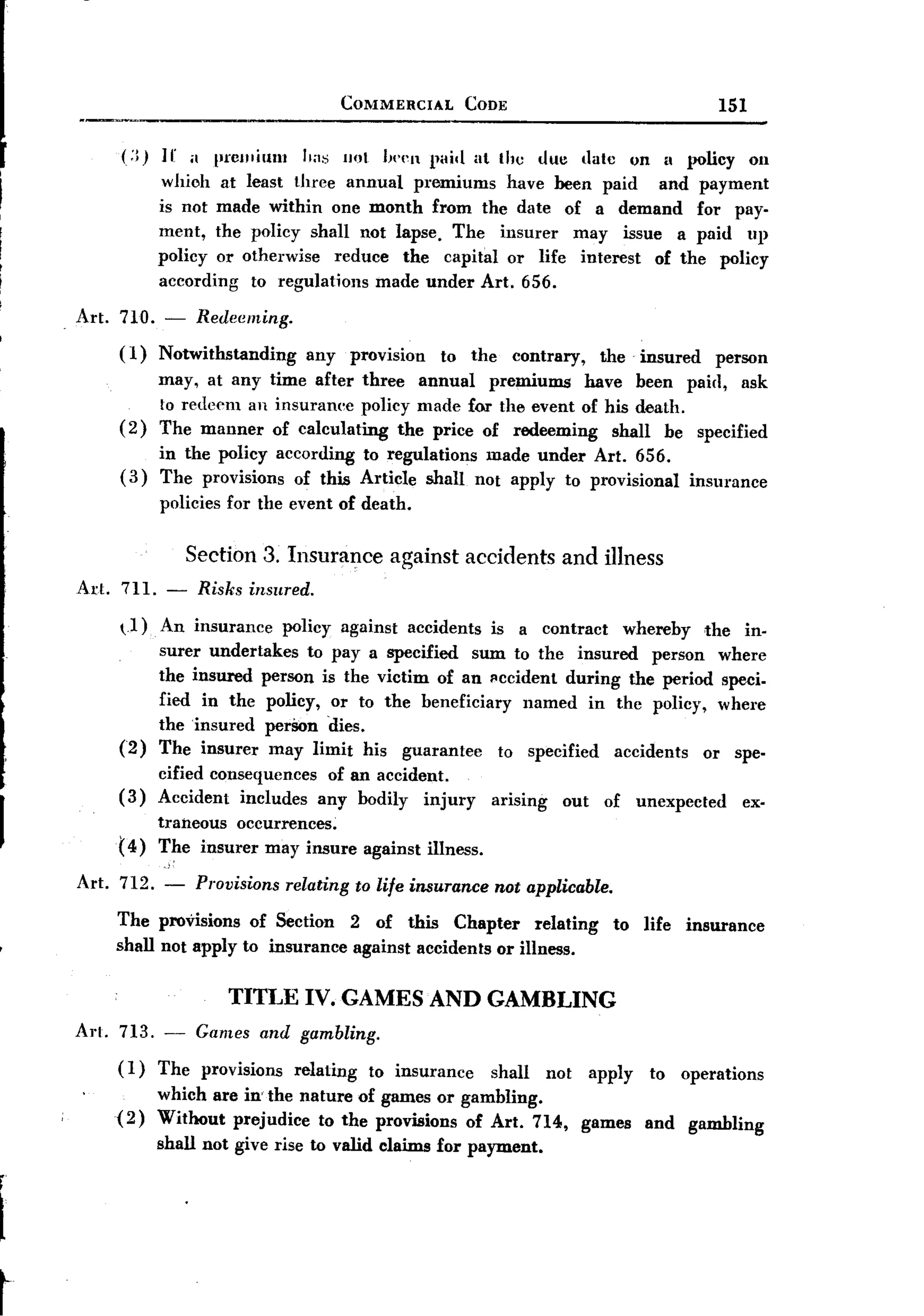 BACK
                                           COMMERCIAL           CODE                                            151


          (:q   ]I' it premiullI     "iI~ IHJI !wen pai,[ at tile             due     ,latc        on II policy       on
                which at least three annual premiums have been paid        and payment
                is not made within one month from the date of a demand for pay-
                ment, the poliey shall not lapse. The insurer    may issue a paid up
                policy or otherwise   reduce the capital or life interest of the policy
                according to regulations made under Art. 656.

     Art. 710. -     Redeeming.
          (1)   Notwithstanding      any       provision   to the      contrary,           the      insured     person
                may, at any time after three annual               premiums have been paid, ask
                to redeem an insurance policy made for the event of his death.
          (2)   The manner of calculating the price of redeeming     shall be specified
               in the policy according to regulations made under Art. 656.
          ( 3) The provisions of this Article shall not apply to provisional                                insurance
                policies for the event of death.


                 Section 3. Insurance against accidents and illness
     Art. 711. - Risks insured.
          ~J)   An insurance policy against accidents is a contract whereby the in-
                surer undertakes to pay a specified sum to the insured person where
                the insured person is the victim of an I!ccident during the period speci-
                fied in the policy, or to the beneficiary named in the policy, where
                the insured perSon dies.
          (2)   The insurer may limit his guarantee      to specified accidents or spe-
                cified consequences of an accident.
          (3)   Accident includes any bodily injury                 arising         out     of     unexpected         ex-
                traneous occurrences;
          ( 4 ) The insurer may insure against illness.

     Art. 712. -    Provisions     relating to life insurance       not applicable.

         The provisions of Section 2 of this Chapter          relating                        to    life   insurance
         shall not apply to insurance against accidents or illness.

                         TITLE IV. GAMES AND GAMBLING
     Art. 713. -     Games and gambling.
         (1)    Thc provisions      relating     to insurance      shall      not         apply      to    operations
                which are in' the nature of games or gambling.
         (2)    Without prejudice to the provisions of Art. 714,                      games         and     gambling
                shall not give rise to valid claims for payment.

r

t


~
 