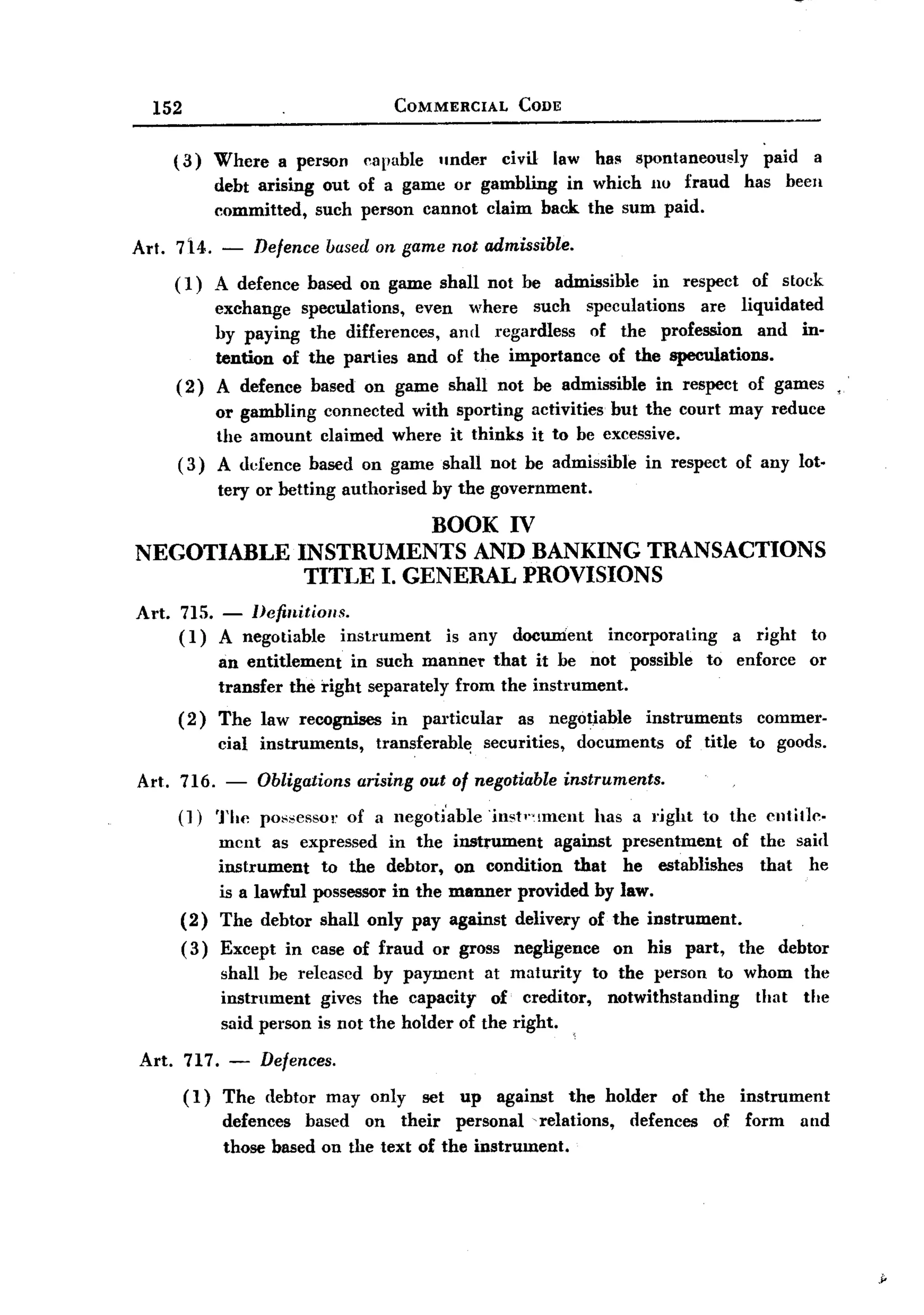 BACK
         152                                   COMMERCIAL           CODE


              (3)     Where     a person   capable     under      civil      law has   spontaneously            paid    a
                      debt arising out of a game or gambling in which 110 fraud                            has     been
                      committed, sueh person cannot claim back the sum paid.

       Art. 714.      -    Defence based on game not admissible.
              (1)  A defence based on game shall not be admissible in respect of stock
                   exchange speculations,  even where such speculations     are liquidated
                   hy paying the differences, and regardless   of the profession     and in-
                   tention of the parties and of the importance of the speculations.
              ( 2) A defence based on game shall not be admissible in respect of games.
                   or gambling connected with sporting activities but the court may reduce
                   the amount claimed where it thinks it to be excessive.
              ( 3) A defence based on game shall not be admissible in respect of any lot.
                      tery or betting authorised      by the government.

                              BOOK IV
       NEGOTIABLE INSTRUMENTS AND BANKING TRANSACTIONS
                   TITLE I. GENERAL PROVISIONS
       Art.   715. - Definitions.
              (1) A negotiable   instrument             is any     docwrient       incorporating          a right       to
                      an entitlement    in such manner that it be not                  possible      to enforce        or
                      transfer the right separately from the instmment.
              (2)     The law recognises      in     particular     as negotiable        instmments          commer-
                      cial instruments,     transferabl~       securities,     documents     of title       to goods.

       Art. 716. - Obligations arising out of negotiable instruments.
            (J) The possessor of a negoti'able'inst'''.!ment  has a right                           to the entitle-
                      ment as expressed in the            instrument   against presentment   of the saiel
                      instrument   to the debtor,         on eondition that he establishes      that he
                      is a lawful possessor in the       manner provided by law.
               (2)    The debtor shall only pay          against delivery of the instrument.
               ( 3) Except       in case of fraud     or gross      negligence     on his         part,   the     debtor
                      shall be released by payment at maturity to the person to whom                                   the
                      instrument   gives the capacity of creditor, notwithstanding that                                the
                      said person is not the holder of the right.

       Art.    717.    -      Defences.

               (1)     The (lebtor may only set up against the holder of the instrument
                       defences based on their personal -relations, defences of form and
                       those based on the text of the instrument.




                                                                                                                             ,~
 