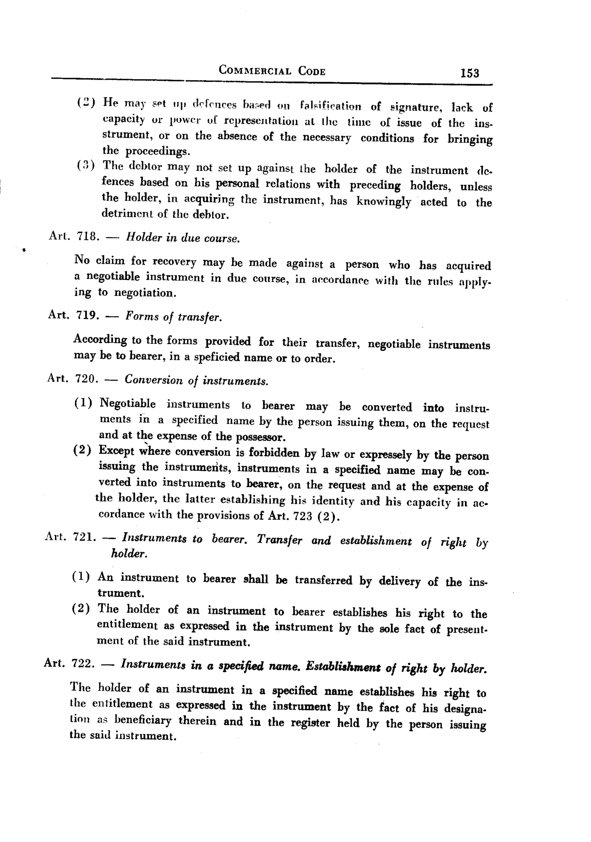 BACK
                                              COMMERCIAL        CODE                                153

         (2)     He may 8pt        rkfnlces haf'f'rJ Ull Fal-dficRtion of signature,   lack of
                               "I'
                 capacity or power uf representation      at lhc timc of issue of the ins-
                 strument, or on the absence of the necessary conditions          for bringing
                 the proceedings.
         (3)     The debtor may not sel up against the holder of the instrument              Ill"
                 fences based on his personal relations with preceding   holders,                   unless
                 the holder, in acquiring the instrument,  has knowingly   acted                   to the
                 detrimcnt of the debtor.
 Art. 718. -           Holder in due course.
        No claim for recovery may be made against a person who has acquired
        a negotiable instrument in due course, in accordance with the rilles npply.
        ing to negotiation.

 Art.    719.    -     Forms of transfer.

        According to the forms provided for their transfer, negotiable instruments
        may be to bearer, in a speficied name or to order.
 Art.    720.    -     Conversion of instruments.
        (1)     Negotiable      instruments       to   bearer    may    be   converted      into   instru-
                ments in a specified name by the person issuing them, on the requcst
                and at the expense of the possessor.
        (2)     Except ~here conversion is forbidden by law or expressely by the person
                 issuing the instruments,    instruments    in a specified name may be con.
                 verted into instruments   to bearer, on the request and at the expense of
                the holder, the latter establishing      his identity and his capacity in ac-
                 cordance with the provisions of Art. 723 (2).

 Art. 721. -           Instruments    to bearer. Transfer and establishment                 of right by
                     holder.
        (1)     An instrument        to bearer    shall    be transferred    by delivery     of the ins-
                trument.
        (2)     The holder      of an instrument           to bearer   establishes    his right    to the
                entitlement as expressed in the instrument              by the sole fact of present.
                ment of the said instrument.

 Art. 722.       -    Instruments    in a specified       name. Establiahmem
                                                                                     01 right by holder.
        The holder of an instrument in a specified name establishes his right to
        the entitlement as expressed in the instrument by the fact of his designa.
        tion as beneficiary therein and in the register held by the person issuing
        the said instrument.
 