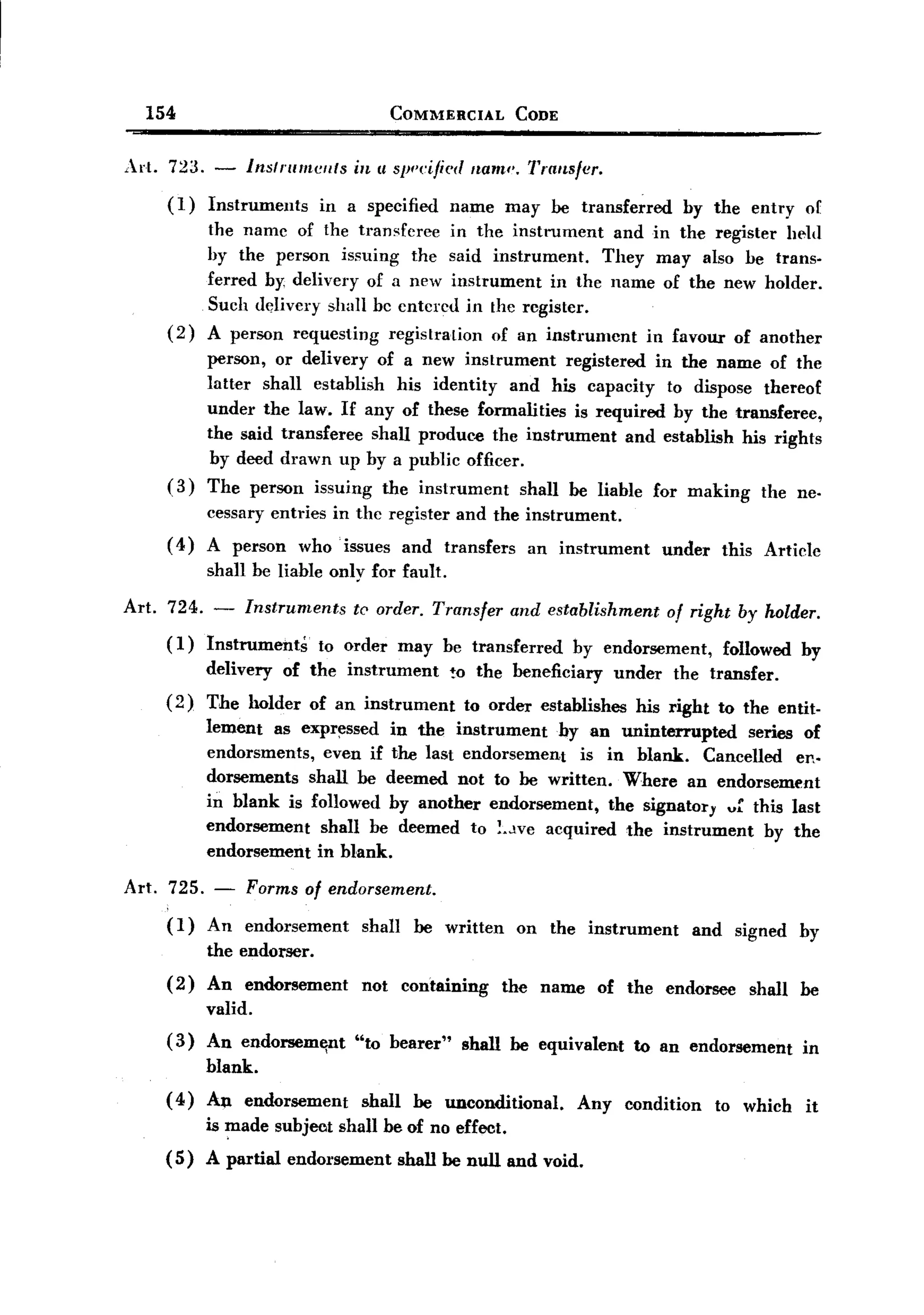 BACK

         154                                     COMMERCIAL           CODE


       Art. 723. -         Inslrumeflts   in II s}Jf'eijied nam". Transfer.

            (1)   Instruments         in a specified     name        may be transferred          by the entry      or
                  the name of the transferee in the instrument    and in the register held
                  hy the person issuing the said instrument.     They may also he trans-
                  ferred bY' delivery of a new instrument  in the name of the new holder.
                  Such ddivery shall be entered in the register.
            (2)   A person requesting registration of an instrument   in favour of another
                  person, or delivery of a new instrument     registered in the name of the
                  latter shall establish his identity and his capacity to dispose thereof
                  under the law. If any of these formalities is required by the transferee,
                  the said transferee shall produe~ the instrument     and establish his rights
                  by deed drawn up by a public officer.
            (3)   The person         issuing    the instrument        shall be liable         for making    the ne-
                  cessary entries in the register and the instrument.
            ( 4) A person         who' issues      and   transfers     an instrument           under   this Article
                  shall be liable only for fault.

       Art. 724. -         lnstruments    te order. Transfer         and establishment         of right by holder.
           (1)    Instruments        to order      may be transferred        by endorsement,           followed    by
                  delivery      of the instrument        !o the beneficiary           under     the transfer.
           (2)    The holder        of an instrument        to order establishes        his right to the entit-
                  lement as expr~ssed in the instrument      by an uninterrupted   series of
                  endorsments,  even if the last endorsement   is in blank. Cancelled en-
                  dorsements shall be deemed not to be written. Where an endorsement
                  in blank is followed by another endorsement,    the signatory vf this last
                  endorsement  shall be deemed to !..lVe acquired the instrument     by the
                  endorsement in blank.

       Art. 725. - Forms of endorsement.
            (1) An endorsement shall be written on the instrument                                  and signed by
                the endorser.
           ( 2) An endorsement             not     containing    the     name     of the       endorsee    shall   be
                  valid.
           (3)    An endorsemlillt        "to bearer"      shall be equivalent          to an endorsement          in
                  blank.
           ( 4) An endorsement             shall    be unconditional.           Any    condition       to which    it
                  is made subject shall be of no effect.
           (5)    A partial      endorsement       shall be null and void.
 