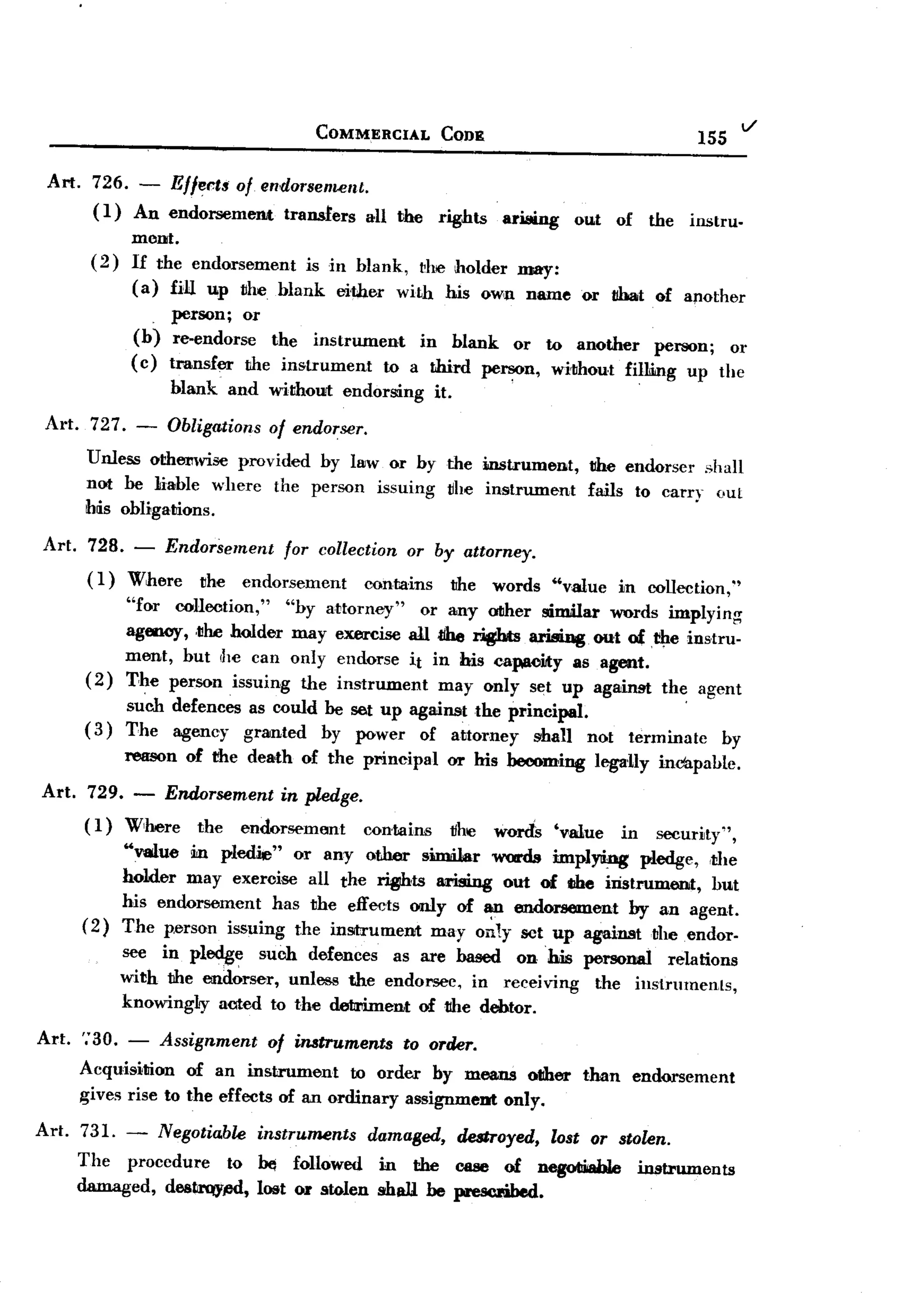 BACK

                                              COMMERCIAL            CODE
                                                                                                                            v
                                                                                                                 155

 Art. 726. -             Ellerts of endorsement.
          (1)    An endorsement           transfers      all the   rights     arang      out     of       the   instru-
                mont.
         (2)    If the endorsement    is in blank, ~he holder may:
                ( a) fill up jjhe blank ei'ther with his own name or tibat of apother
                     ,person; or
                (b) re-endorse   the instrument     in blank or to another      person; or
                (c) transfer the instrument     to a third person, without fil1IDg up the
                         blank   and without          endorsing    it.                                '




 Art.    727.    -       Obligations   of endorser.
         Unless othemvise provided by lsw or by the instrument,                           the endorser shall
         nort be liable where the person issuing jj!Je instrument                         fails to carry out
         h~s obligamons.

 Art.    728. - Endorsement  for collection or by attorney.
         ( 1) Where the endorsement     contains the words                            "value     in collection,"
                "for collection,"   "by attorney"   or any oIIher similar words implying
                agenoy, ,jjhe OOlder may exercise all tIhe rights arising out o£f!:1e instru-
                ment, but ,he can only endorse it in his capaciJty as agent.
         (2)    The person issuing the instrument     may only set up against the agent
             su'ch defences as conld be set up against the principal.                                     '
        ( 3) The agency grarnted by power of attorney          shall not                          terminate            by
                reason     of the death     of the principal         or his becoming       legaUy inc'apahle.

Art. 729. - ETldtJrsement in pledge.
     ( 1) Wlhere the endorsemtmt contains                                1Ihe words
                                                                '"mue in security" ,
            "value m pledie" or any other similar words implying pledge, ,the
            holder may exeroise all the ~ts      ILrising out of the iristrum6Dit, but
            his endorsement has the effects only of
                                                        ~ endorsement by an agent.
        (2) The p.erson issuing the inSitrument may only set up againsttheendor-
            see in pledge such defences as are based on his personal relations
            with the erndorser, unless the endorsee, in receiving the instruments,
            knowingly aoled to the detriment of the debtor.
Art.    ';30. - Assignment       of instruments    to order.
        Acquisimon of an instrument         to order by means other                       than        endorsement
        gives rise to the effects of an onlinary assignmeDt only.

Art.    731. - Negotia.ble instruments   damaged, destroyed, lost or stolen.
        The procedure    to be followed in the case of negoliiiable instruments
        damaged, destrqypd, lost ~ stolen shall he prescribed.
 