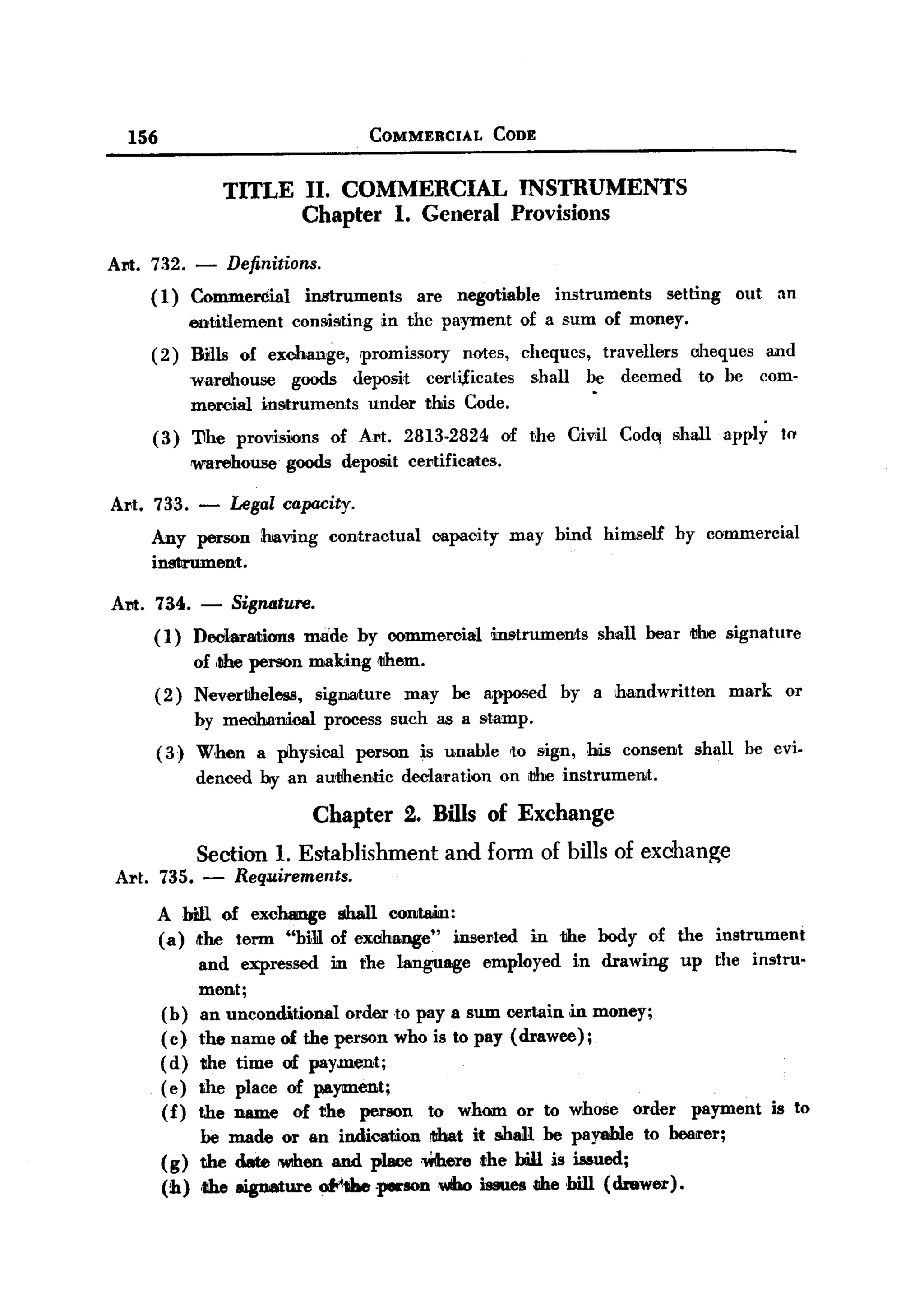 BACK

       156                                  COMMERCIAL               CODE


                       TITLE II. COMMERCIAL INSTRUMENTS
                             Chapter 1. General Provisions

   Al'It. 732.     - Definitions.
         (1)       Commercial      instruments        are    negotiable        instruments             setting     out     an
                   entitlement   cons.isting in the payment              of a sum of money.
         (2)       Bills of exohange,      promissory         notes,     cheques,         travellers      oheques         and
                   warehouse    goods deposit          cert,i,fieates     shall     be      deemed         to be         com-
                   meroial instruments  under          tlhis Code.
         (3)       'I1he provisions    of Art.       2813-2824        of the      Civil     Cod~ shall           apply     to'
                   rwarehouse    goods deposit       certificates.

   Art. 733. -          Legal capacity.
         Any person          having    contractual      capacity        may bind          himself       by commercial
         instrument.

   Am. 734.         - Signature.
          ( 1) Declarations        made by oommercial                mstrumeIlll:s shall bear I1he signature
                   of ,the person making      lJIhem.
          ( 2) Nevertheless, signature may be apposed                          by a handwritten                    mark     or
               by mechanical process such as a stamp.
          ( 3) When         a physical    person      is unable         to sign, !his consent              shall    be evi-
                    denced by an au1lhentic declaration               on IJhe instrumeIllt.

                                      Chapter 2. Bills of Exchange
                    Section 1. Establishment and fonn of bills of exchange
    Art. 735. -          Req,uirements.
             A bill of exchange shall COIIItaia1:
             (a) the term "bill of exclmnge"   inserted                   in the body of the instTument
                  and expressed m the language employed in drawing up the instru-
                  ment;
             (b) an unconditional  order to pay a sum oeJ::tain in money;
             ( c) the name of the person who is to pay (drawee);
             (d) the time of payment;
             ( e) the place of payment;
             (f) the name of the person to whom or to whose order payment is to
                    be made or an indication !lJbat it shall. be payable to OOail'er;
             (g)    the date lWIhen and place :Where the bill is issued;
             (h)    ,the lligDature ofo'!b .penon Who issues die hill (drewer).
 
