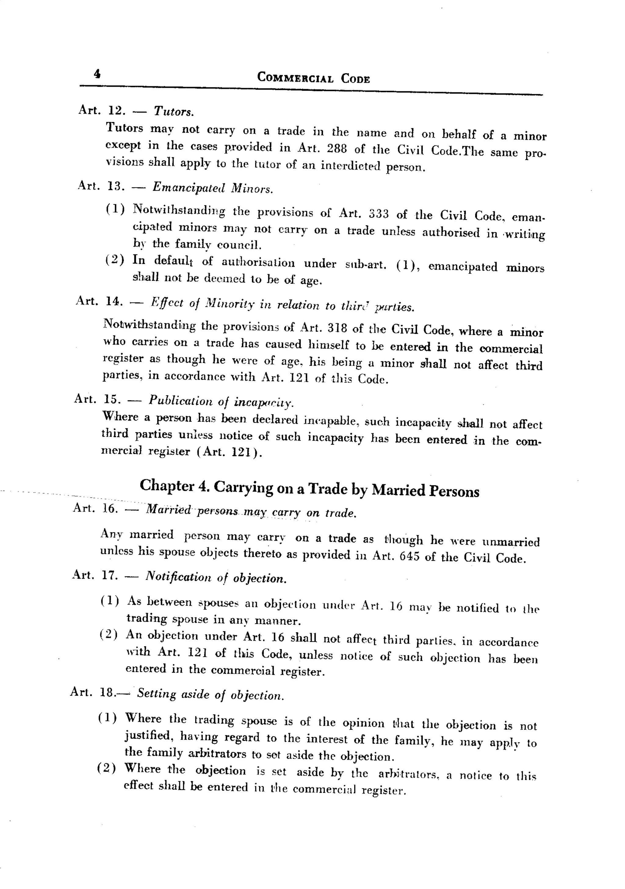 BACK

          "                                      COMMERCIAL         CODE


    Art. 12. -           Tutors.
            Tutors may not carryon       a trade in the name and on behalf of a minor
            cxcept in the cases provided in Art. 288 of the Civil Code.The same pro-
            visions shall apply to the tutor of an interdicted person.

    Art.      13. - Emancipated            Minors.
              ( 1) Notwithstanding          the provisions      of Art.      333 of the Civil Code. eman-
                    cipated minors may not carryon   a trade unless authorised in -writing
                    by the family council.
            (2)     In default of au~horisation under sub-art. (1), emancipated    minors
                    s1Jalluot      he deemed to he of age.

   Art.       14. -      Effect    of ;1<1inoril)"in relation    to thir,' p<lrties.
            Notwithstanding    the provisions of Art. 3]8 of the Civil Code, where a minor
            who carries on a trade has caused himself to he entered in the commercial
            rcgister as though he were of age. his being a minor shall not affect third
            parties, in accordance with Art. 12] of this Codc.

   Art.     15. - Publication of incapociry.
           Where a person has been declared ill('<!l~able, such incapacity sJIall not affect
           third parties unless notice of such incapacity has heen entered in the com-
           mercia] register (Art. 121).


                      Chapter 4. Carrying on a Trade by Married Persons
   Art.     ]6. -Mari"iedpel'sonsmay carry                   on trade.

           Any married     person may carryon      a trade as though he were unmarried
           unless his spouse objects thereto as provided in Art. 645 of the Civil Code.

   Art.     17. -      Notification      of objecti{)n.
           (1)    As between         spouses an objection       under Art. 16 may he notified        to [hI'
                  trading spouse in any manner.
           (2)    An objection under Art. 16 shall not aff('Ct third parties.                in accordance
                  Iith Art. 12] of this Code, unless               notice    of such objection   has heen
                  entered in the commercial register.
  Art.     ]8.~       Setting     aside of objection.
           ( ])   Where the trading spouse is of the opinion that the objection is not
                  justified, having regard to the interest of the family, he may app.ly to
                  the family arbitrators to sot aside the objection.
           (2)    Where the objection     is set aside by the arhitralors, a notice to this
                  effect shall be entered        in t'he commercial       register.
 
