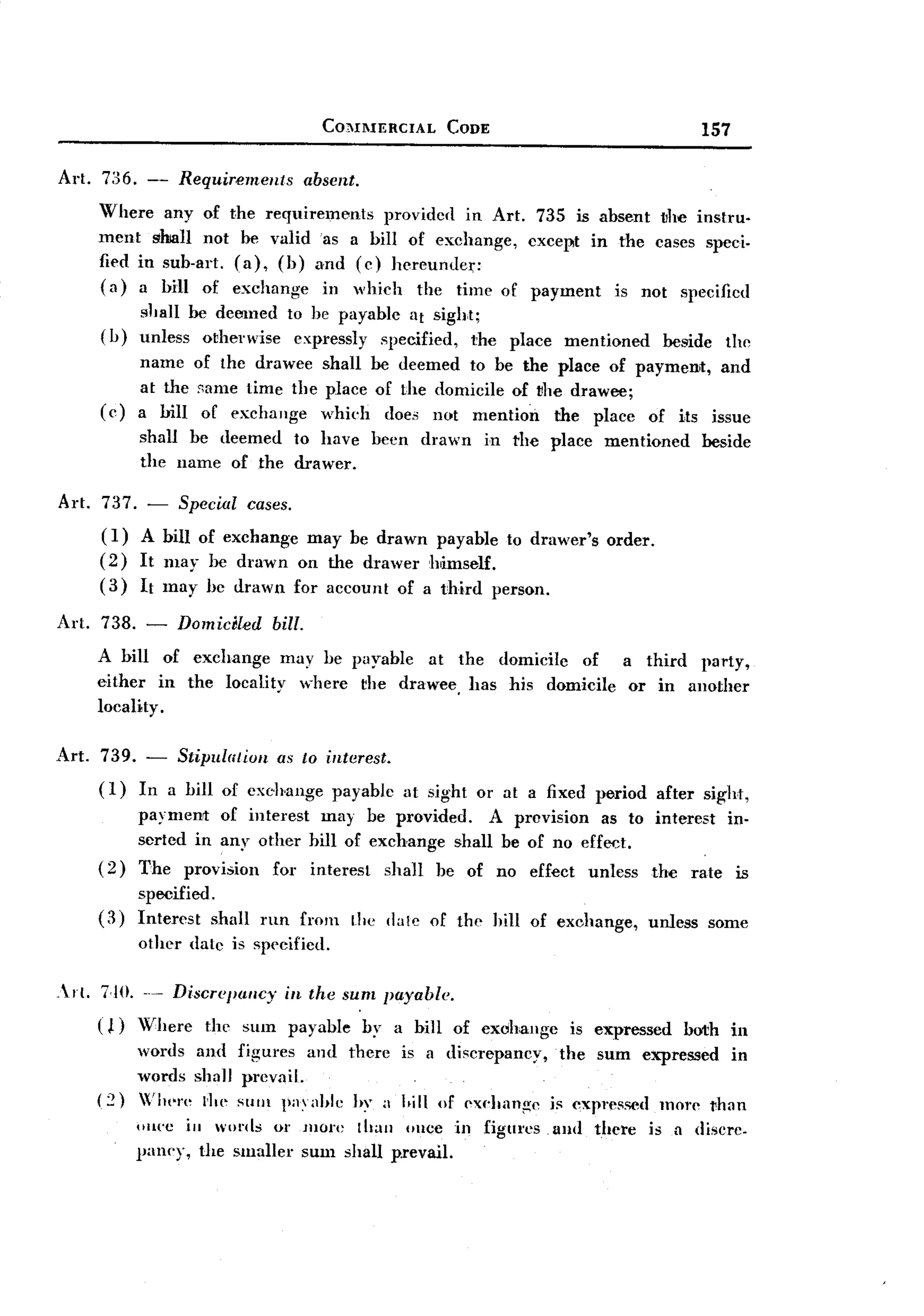BACK

                                            CO'HIIERCIAL         CODE                                      157


Art. n6.       -   Requirements           absent.
        Where any of       the requirements   provided in Art. 735 is absent the instru.
        ment shall not       be valid 'as a bill of exchange, except in the cases speci-
        fied in sub-art.    (a), (b) and (c) hcreundc,:
        (a) a bill of       exchange in which the time of payment is not specified
              slJall be deemed to be payable at sight;
        (b)   unless o~hel'wise expressly specified, the                    place    mentioned       beside       the
              name of the drawee shall be deemed to be the place of payment, and
              at the same time the place of the domicile of vhe drawee;
        (c)   a bill of exchange whieh does not mention       the place of its issue
              shall be deemed to have                 been     drawn     in the place      mentioned        beside
              the name of the drawer.

Art. 737. - Special cases.
     (I) A bill of exchange may be drawn payable to drawer's order.
     (2) It Illay be drawn on the drawer himself.
     (3) It may he drawn for account of a third person.
Art. 738. -        Domidled       bill.
        A bill of exchange may be payable at the domicile of a third party,
        either in the locality where the drawee, has his domicile or in another
        10caHty.

Art.    739. - Stipulatiun as to interest.
        (I)  In a bill of cxchange payable                   at sight or at a fixed period          after sight,
              payment of interest may be provided.      A provision as to interest in-
              serted in any other hill of exchange shall be of no effect.
        (2)   The provision for interest shall be of no effect unless the rate is
              specified ,
        (3)   Interest shall run from               the dale of the hill of exchange,              unless     some
              other dale is specified.

.rl.   7.10. ..- Discr<'j)/tl/cy in the sum payable.
        ( ~) Vhere   the stun payable               by a hill of exchange             is expressed both in
              words and figures and there is a discrepancy,                          the sum expressed in
              words shall prevail.
        (:n   Wb"!'e 1'1." Stun j;1;1hle hy a 1.ill of "xehang"                   is expressed     mOJ'" vhan
              o'I('C ill wo!'tls or more Ihan Ollce in figm'cs                      and there      is a discrc.
              paney, the smaller sum shall p.revail.
 