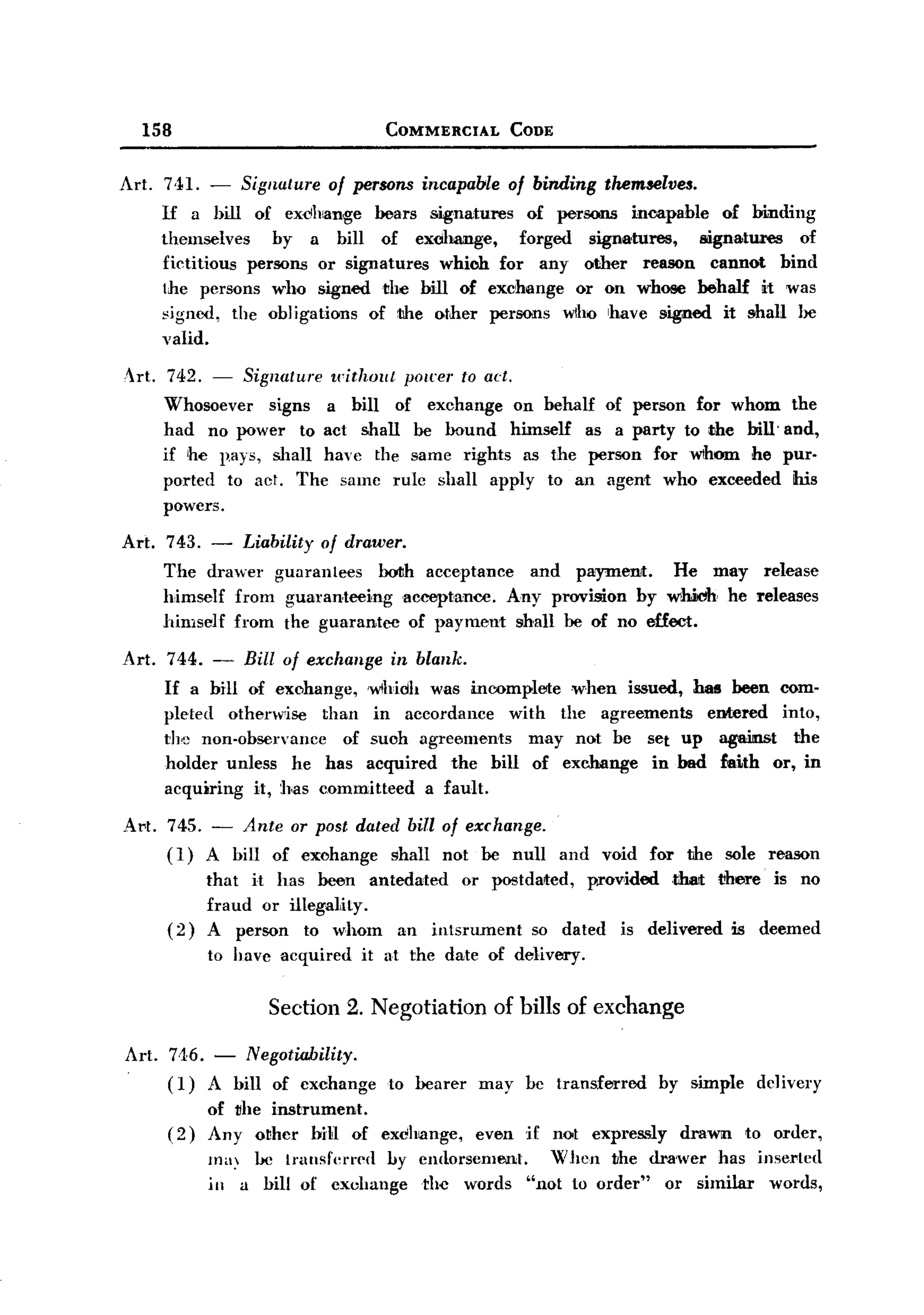 BACK

           158                                   COMMERCIAL         CODE



   Art.        HI. - Signature 01 persons incapable 01 binding themselves.
              If a hill .of exchange bears signatures      .of persons incapable .of binding
              themselves      by a bill .of exohange,     f.orged signatures,   signa.tures .of
              fictiti.ous persons .or signatures which f.or any .other reason cannQt bind
              the pers.ons wh.o signed the bill .of exchange .or .on whose behalf it was
              ~jgned, the .obJigations .of the .other persons wlho have signed it shall be
              valid.

       Art. 742. -         Signature   without     pO/eer to ad.
              Wh.osoever signs a bill .of exchange .on behalf .of person far wh.om                           the
              had n.o power t.o act shall be bound himself as a party t.o the bill'                         and,
              if he p.ays, shall have the same rights as the person far wthom he                            pur-
              parted t.o act. The same rule shall apply t.o an agent wh.o exceeded                           his
              p.owers.

   Art.       743. - Liability .01 drawer.
              The drawer guarantees      OOIIh acceptance and paymeJ1Jt. He may release
              himself fr.om guaranteeing   acceptance. Any provisi.on by whiJdh he releases
              himself fr.om the guarantee .of payment shall be .of n.o effect.

       Art.    744. - Bill .01 exchange in blank.
              If a bill .of exohange, wlhidh was moompltJIte .when issued, has been com-
              pleted .otherwise than in acc.ordance with the agreements      entered int.o,
              the n.on-abservancc    .of such agree.ments may n.ot be set up agaittu>t the
              h.older unless he has acquired the bill .of exchange in bad faith .or, in
              acquiring it, has c.ommitteed a fault.

       Art. 745. - Ante .or post dated bill 01 exchange.
            (1) A bill .of exchange   shall n.ot be null                   and   vaid   far   tihe sole reason
                       that it has been antedated .or postdated,   pr.ov.ided .tthat there is n.o
                       fraud .or illegality.
              (2)      A person t.o wham an intsrument      so dated is delivered is deemed
                       ta have acquired     it at the date .of delivery.


                              Section 2. Negotiation           of bills of exchange

       1rt. 7-16.-        Negatiability.
       .
              (1)      A bill .of exchange       t.o bearer   may    be transferred      by simple      dclivery
                       .of the instrument.
              (2)      Any .other bi1l .of exclhl8nge, even          if noot expressly        draWlll t.o .order,
                       ma~ he ll'Unsfcl'l'cd by eIHI.orsement. When the dra'wer has inserted
                       ill a bill .of exchange  the wards "n.ot t.o .order" .or similar wards,
 