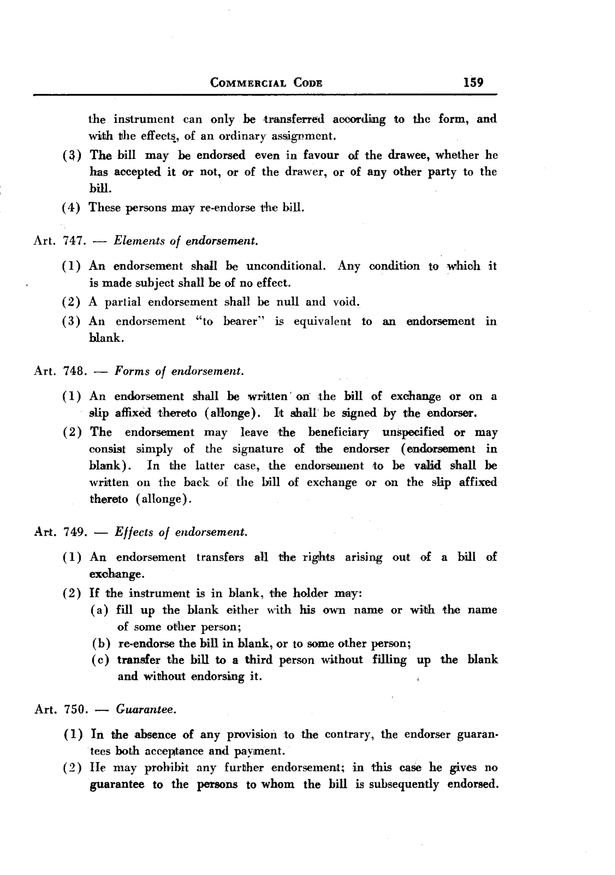 BACK

                                              COMMERCIAL          CODE                                             159


              the instrument     can only be ,transferred    aocorilimg                          to the    form,      and
              with ~he effeel'i, of an ordinary asSlignment.
       (~)    The bill      may    be endorsed         even in favour          of the drawee,              whether       he
            has accepted it or not, or of the drawer,                      or of any other party                   to the
            bill.
       ( 4) These persons may re-endorse the bill.


Art.   747. -       Elements      of endorsement.
       (I)    An endorsement           shall    be unconditional.          Any        condition           to which       it
              is made subject shall be of no effect.
       (2)    A parlial endorsement    shall be null                and void.
       (3)    An    endorsement         "to     bearer"     is equivalent            to     an     endorsement           in
              blank.

Art. 748.      -    Forms of endorsement.
       ( 1) An endorsement             shall    be written'       on the      bill        of exchange         or on a
              slip affixed thereto        (aNonge).         Irt shall be signed             by the endorser.
       (2)    The       endorsement       may       leave   the     beneficiary            unspecified        or     may
              consist     simply of the signature   of the endorser   (endorsement in
              blank).        In the laHer case, the endorsement  to be valid shall be
              written     on the back of the bill of exchange or on the slip affixed
              thereto     (allonge).

Art.   749. -       Effects    of endorsement.
       ( I)   An    endorsement         transfers      aN the rigdtts         arising        ont     of a bill           of
              exohange.
       (2)    If the instrument  is in blank, the holder may:
              ( a) fill up the blank either with his own name                                or with        the name
                   of some other person;
              (b) re-endorse the bill in blank, or to some other person;
              ( c) transfer the bill to a third person without filling                               up     the     blank
                       and wil1hout endorsing         it.

Art.   750.    - Guarantee.
       (1)    In l1he absenee         of any provision        to the contrary,             the endorser           guaran-
              tees both acceptance and payment.
       (2)    He may prohibit any further endorsement;                          in this           case he gives no
              guarantee       to the    persons      to whom       the bill      is subsequently             endorsed.
 