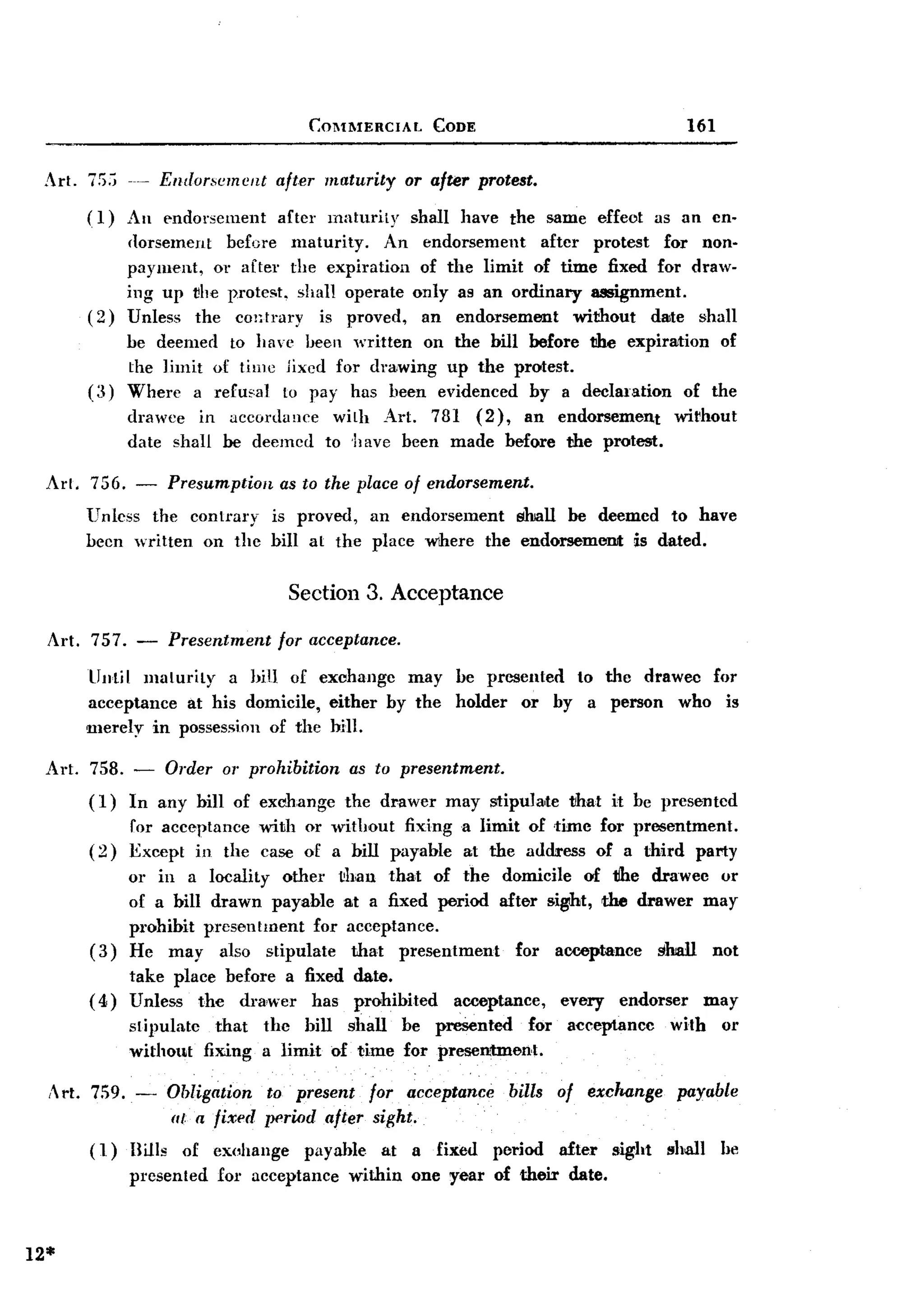 BACK

                                           C:OMMERCIAL       CODE                                    161


 Art. 75,;           Endorsement       after maturity     or after protest.
        (1)     An e-ndorsement after maturity            shall have the same effeot as an en.
                ({orsement before maturity.     An          endorsement   after protest for non-
                payment, or after the expiration           of the limit of time fixed for draw.
                ing up vile protest, shall operate        only as an ordinary assignment.
        (2)     Unless the contrary     is proved,          an endorsement     without dwte shall
                be deemed to have been written on the bill before the expiration of
                the Jimit of time jixcd for drawing up the protest.
        (a)     Where a re£u;'al to pay has been evidenced by a declaration    of the
                drawee in accordance          with Art. 781 (2), an endorsement                   wirhout
                date shall be deemed         to have been made before the protest.

 Al'l. 756. - Presumption   as to the place of endorsement.
       Unless the contmry is proved, an endorsement        shall be deemed to have
       been written on the bill at the place wihere the endorsemenJt is dated.

                                         Section 3. Acceptance

  Art. 757. -           Presentment    for acceptance.

        Until maturity   a hin of exchange may                  be presented to the drawec for
        acceptance at his domicile, either by the               holder or by a person who is
        merely in possession of the bill.

 Art.   758. - Order or prohibition              as to presentment.
        ( 1) In any bill of exchange            the drawer     may srtipuJa,te 1Ihat it be presented
                for acceptance with or without fixing a limit of time for presentment.
        (2)     Except in the case of a bill payable at the address of a third party
                or in a locality other ~han that of the domicile of tlhe drawee or
                of a bill drawn payable at a fixed period after sight, the drawer may
                prohibit presentment for acceptance.
        (3)     He may also stipulate     that presentment   for acceptance   slmll not
             take place before a fixed date.
        ( 4) Unless the drawer has prohibited                   acceptance,     every     endorser       may
                stipulate that        the bill shall be presented      for       acceptance      with      or
                without fixing        a limit of time for presentment.

  , rt. 759.           Obligation    to present for acceptance         bills   of exchange       payable
                 -
                        lit a fixed   period after sight.
        (1)     Bills     of exuhange      payable   at   a fixed     period    afte.r   sight   shill     he
                presented     for acceptance    within    one year of their      date.



12*
 