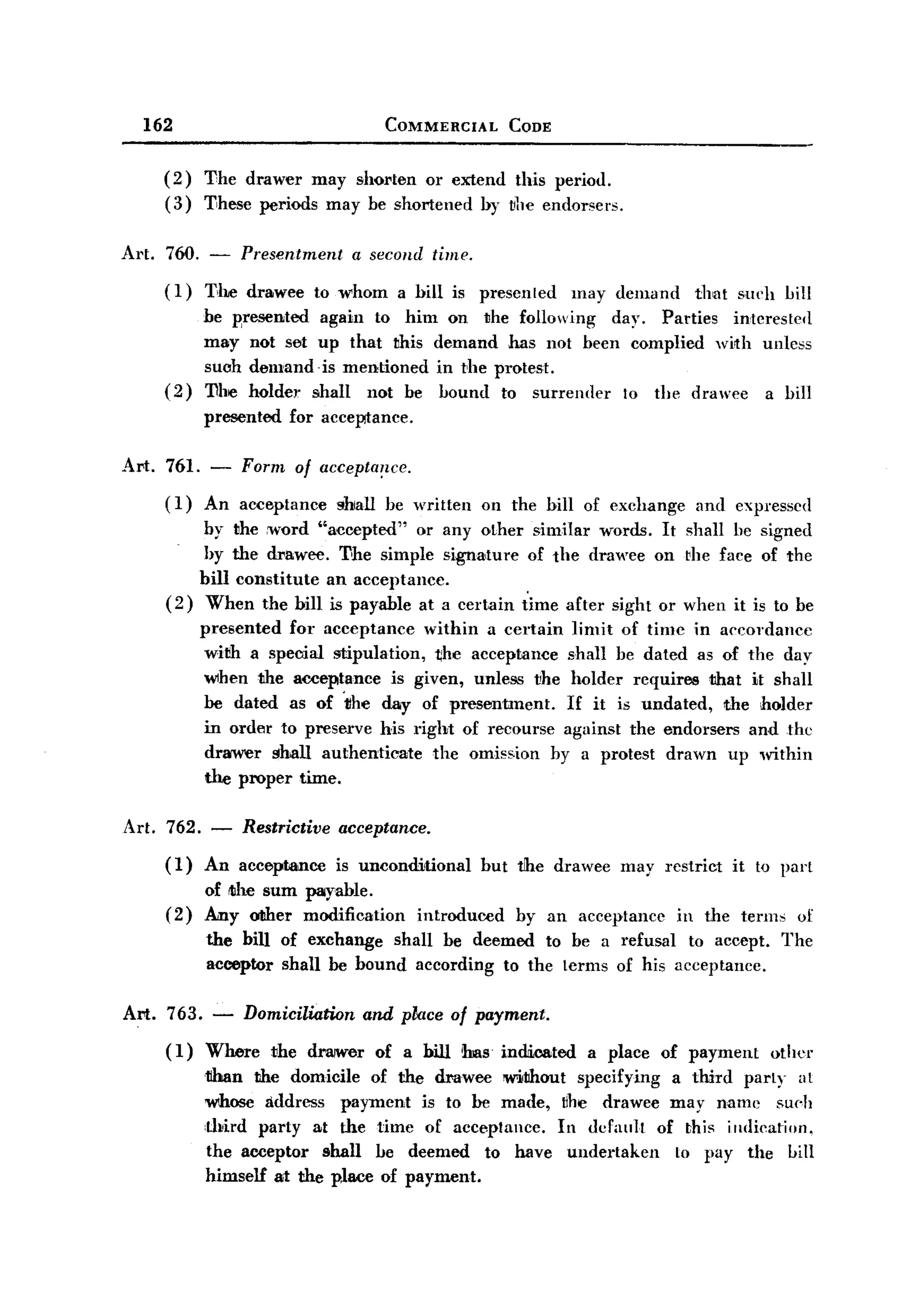 BACK

         162                                COMMERCIAL        CODE


           (2)   The drawer may shorten or extend this period.
           (3)   These periods may be shortened by ~he endorsers.

   AI,t. 760. -       Presentment      a second time.
           (1)   T,he drawee      to whom    a bill is presented     may demand      that   such hill
                 be wesented       again to him on the following   day. Parties interestefl
                 may not set       up that this demand has not been complied with unless
                 such demand       -is mentioned in the protest.
           (2)   The holder       shall not be hound to surrender   to the drawee a hill
                 presented     for acceptance.

   Art. 761. -        Form of accepta~lce.
           ( 1) An acceptance        ihlall he written   on the hill of exchange     and expresscd
                by the rword "accepted" or any other similar words. It shall be signed
                by the drawee. The simple signa'ture of the drawee on rhe face of the
               bill constitute an acceptance.
           (2) When the bill is payable at a certain time after sight or when it is to be
                 presented for acceptance within a certain limit of time in accordance
                  with a special stipulation, the acceptance shall be dated as of the day
                  when the acceptance is given, unless ~he holder requires that it shall
                  be dated as of 'tlhe day of presentment.   If it is undated, the holder
                  in order to preserve his right of recourse against the endorsers and the
                  drawer shall authenticate   the omission by a protest drawn up within
                  the proper time.

       Art. 762. -    Restrictive acceptance.
           (1)   An acceptance       is unconditional    but the drawee   may restrict      it to parI
                 of ltihe sum payable.
           (2)   Any oIIher modification         introduced   by an acceptancc     in the terms     of
                 the bill of exchange shall be deemed to be a refusal to accept.                  The
                 acceptor shall be bound according to the lerms of his acceptance.

       Art. 763. -    Domiciliation      and place of payment.
           (1)   Where       the drwwer of a bill has indri.cated a place of payment             other
                 tlhan the domicile of the drawee 'W'ithout specifying a third parI y a I
                 wnose address payment is to be made, ~he drawee may name Sll(.h
                 ,third party at the time of aeceptancc.  In derault of this iIldication,
                 the acceptor shall be deemed to have undertaken       10 pay the hill
                 himself at the place of payment.
 