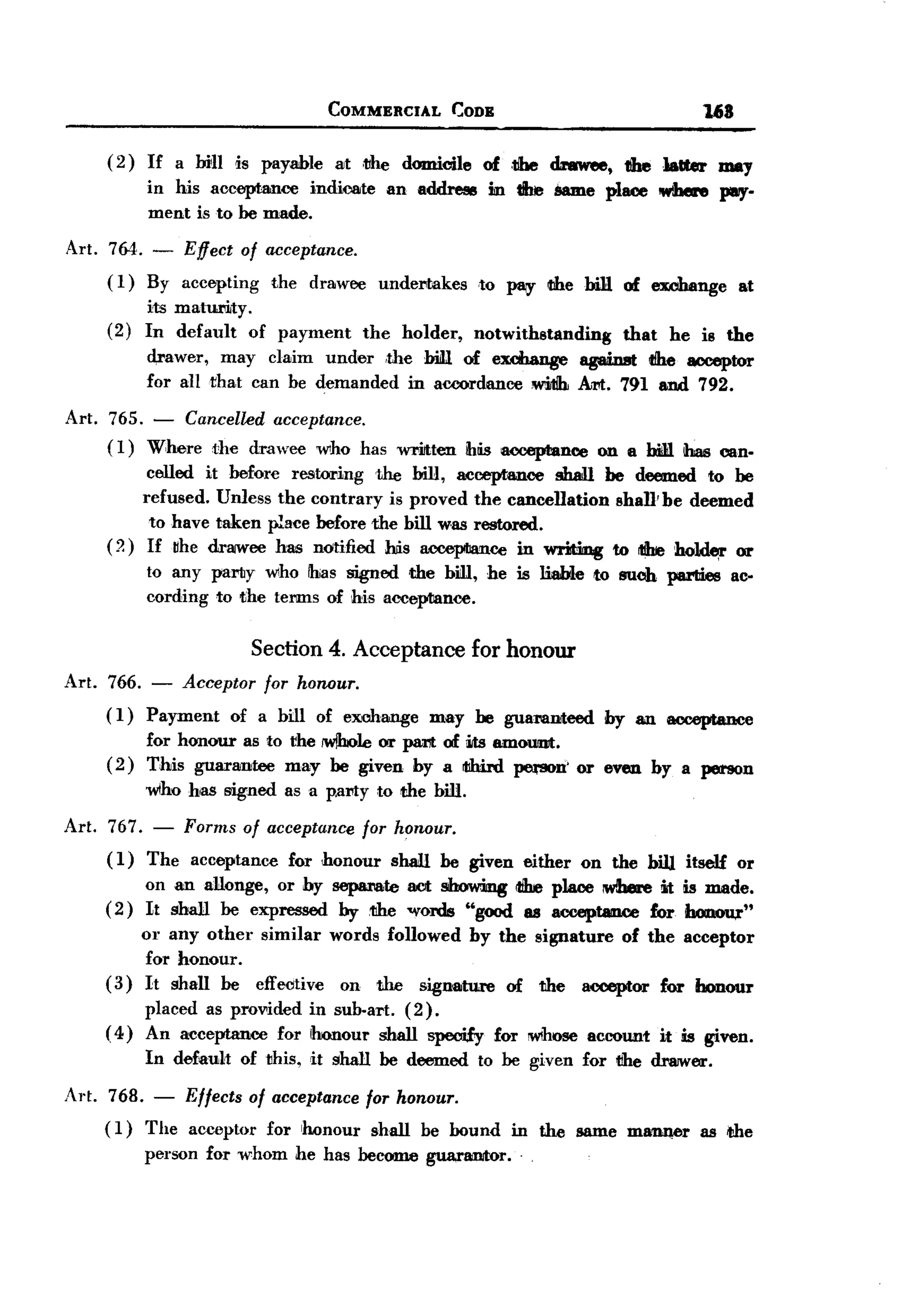 BACK
                                   COMMERCIAL           CODE                               168

     ( 2 ) If a MIl is payable at .the domicile of ,the dnwee, thelalter    may
           in his acoopta.nce indioote an address in tlhe Same pllU!e where }1lIIY-
           ment is to be made.
 Art. 764. - Effect of acceptance.
      ( 1) By accepting the drawee        undertakes       to PIIiy the bill of exclutnge        at
           its maturiJty.
     (2)   In default of payment        the   holder,     notwithstanding      that    he is the
           d,rawer, may claim under .the bill. of ex.cbange against tihe acceptor
           for alltha.t can be demanded in accordance wiJtih Art. 791 and 792.

 Art. 765. -  Cancelled acceptance.
      (1) Where the drawee who has wriltten ihlis acceptance                on a bii1ilbas can-
           celled it before restoring the biH, acceptance shan be deemed to be
          refused. Unless the contrary is proved the cancellation    shaUbe deemed
           to have taken place before the bill was restored.
     ( ?) If flhe drawee has natified his a.coopIian.ee in writiIOg to tihe ho]d~ or
           to any party who !has signed the bill, he is liable to such pal'Iiies ac.
           cording to the terms of his acceptance.


                      Section 4. Acceptance for honour
Art. 766. -    Acceptor for honour.
     ( 1) Pa.yment      of a bill of exchange     may he guaMDteed          by an acceptance
           for honour as to the JW!boleor part of iIts amoUllllt.
     ( 2 ) This guarantee may be given by a tIhinl pe.-son' or even by a person
           wtho has signed as a p.amy to the bill.

Art. 767. - Forms of acceptance for honour.
     ( 1 ) The acceptance for honour shall be given either on the bin itself or
           on an allonge, or by sepa1"ate act showing tihe place ~  it is made.
     (2) It shall be expressed by ,the "Yords "good as acceptamwe for honou,r"
         or any other similar words followed by the signature of the acceptor
          for honour.
     (3) It shall be effeotive on the sign8lture of the acceptor for honour
          placed as provided in sub-art. (2).
     ( 4) An acceptance for iIronoul' shall specify            for !W1hoseaccount     it is given.
           In default    of this, it shall be deemed       to be given for tIhe dr8JWeJ.'.

Art. 768. - Effects of acceptance for honour.
     (1) The acceptor for honour shall be bound in the same mann,er as the
         person for whom he has become guarantor. .
 