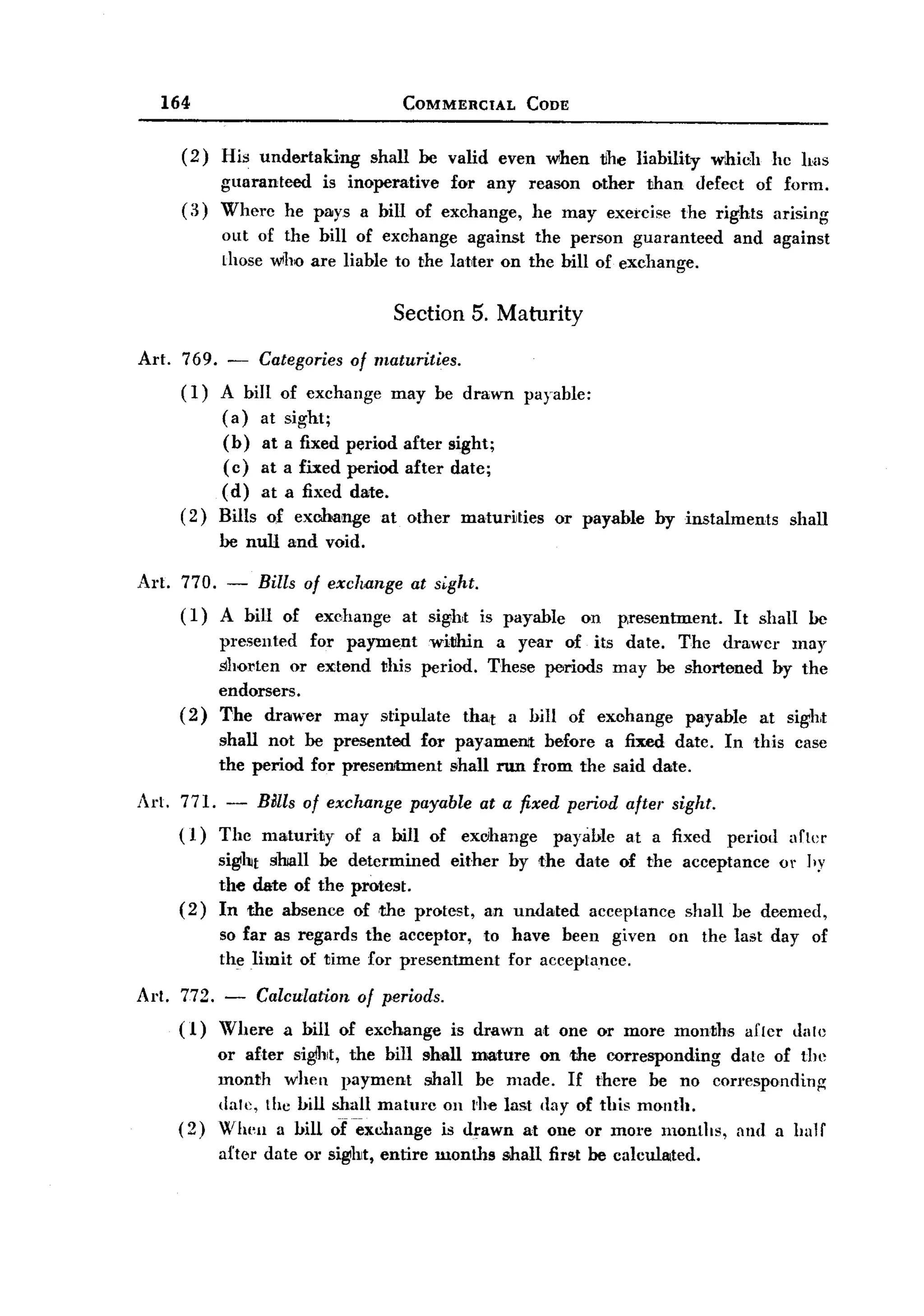 BACK
              164                              COMMERCIAL         CODE


                (2)    His undertaking     shall be valid even when           tihe liability    which      hc has
                       guaranteed is inoperative for any reason other than defect of form.
                (3)    Where he pays a bill of exchange, he may exercise the rights arising
                       out of the bill of exchange against the person guaranteed                  and against
                       Lhose who are liable to the laUeI' on the bill of exchange.


                                              Section 5. Maturity

       Art.     769. - Categories of maturities.
                (I)  A bill of exchange may be drawn payable:
                     (a) at sight;
                     (b) at a fixed period after sight;
                     (c) at a fixed period after date;
                     (d) at a fixed date.
                (2) Bills of exchange at other matur~ties or payable                  by instalments         shall
                       be null and void.

       Art. 770. - Bills of exchange at sight.
            ( I) A bill of exchange at sight is payable                  on     p,resentment.     It shall      be
                       presented for payment witlhin a year of its date. The drawcr may
                       shorten or extend this period. These periods may be shortened by the
                       endorsers.
               (2)     The drawer may stipulate tha,t a hill of exohange payable at sight
                       shall not be presented for payamen'!: before a fixed date. In this ease
                       the period for preseIJJtment shall nm from the said date.

       Art. 771. - mlls of exchange payable at a fixed period after sight.
            ( 1) The maturity of a bill of eXclhange payable at a fixed                           period    afLer
                       sight sooll be determined   either by the date of the acceptance or hy
                       the date of the protest.
               (2)     In the absence of ,the protest, an undated acceptance shall be deemed,
                       so far as regards the aeceptor, to have been given               on the last day of
                       the limit of time for presentment  for accepLance.

       Arl.     772.   -   Calculation   of periods.
               (1)     Where   a bill of exchange      is drawn   a,t one or more months            a£[cr dale
                       or after sight, the bill shall mature on the corresponding   daLe of the
                       month when payment shall be made. If there be no correspondinf(
                       dale, Lhe hill shall maturc 011 l-he last day of this month.
               (2)     When a hill oCexcllange is drawn at one or more months, and a half
                       after date 01' sight, entire months   shall first be calculated.
 