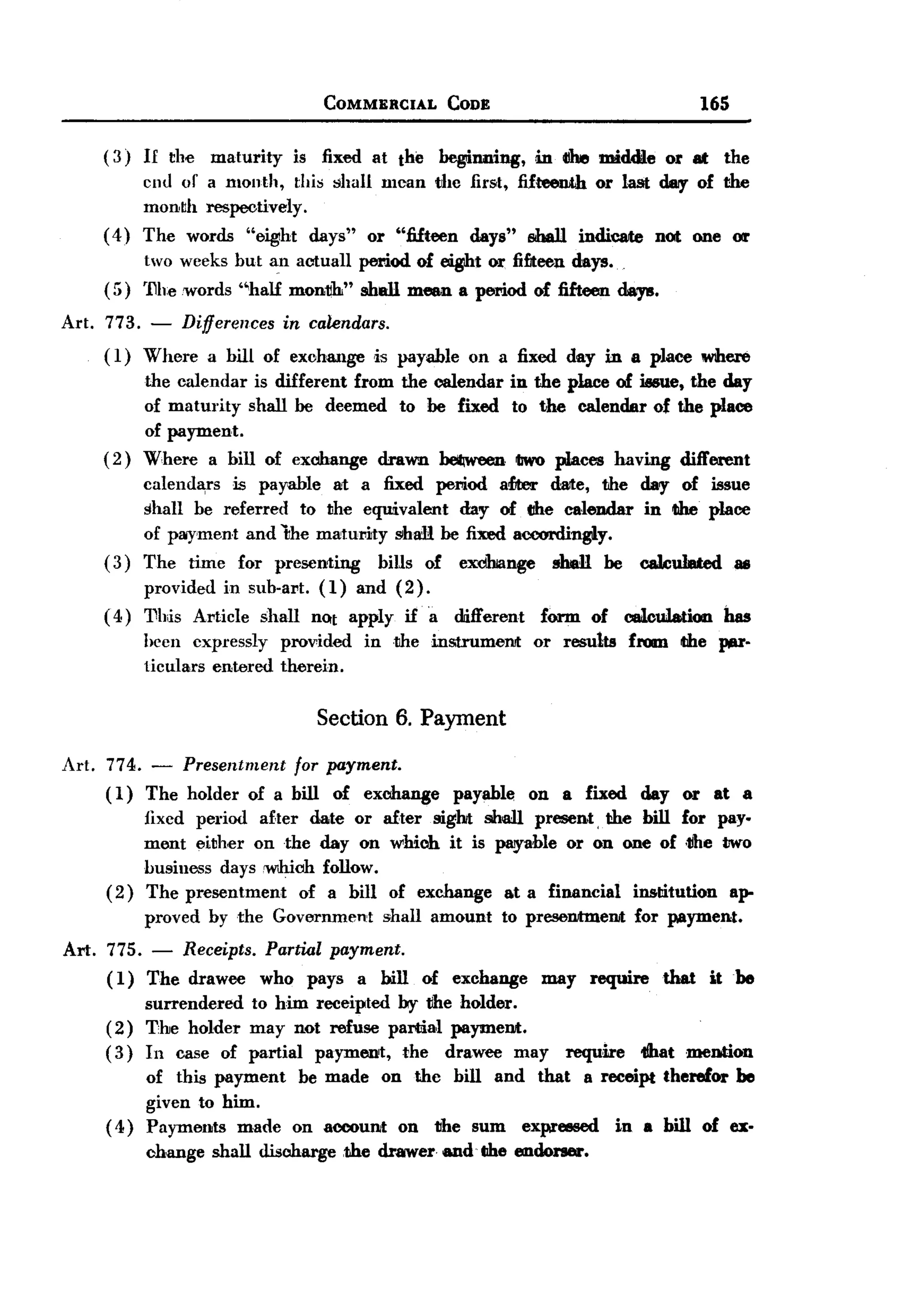 BACK
                                        COMMERCIAL          CODE                                              165

     ( 3) II the     maturity        is fixed at the       beginning,        in CIhe middle           or at     the
            cnu or a month, thi~ $hall mean tJhe first, fifteenth or last dar of the
            month respectively.
     (4)    The words "eig1ht days" or "fifteen days" shall indiC8lte not one 011'
            two weeks but an aetuan            period of .t           or fifteen days.
     (;;)   '11l1ewords ''half       mon~"     shall mean a period of fifteen days.
Art. 773.    -   Differences     in calendars.
     ( I) Where      a bill of exohange          ,is payable     on a fixed day in a place were
            the calendar is different from the calendar                  in the place of iesue, the day
            of maturity shall be deemed to be fixed                      to the calendar of the place
            of payment.
     (2)    Where a bill of exchange drawn ~                               tJwo places having different
          calenda,rs is payable a1 a fixed period afJter date, the day of issue
          shan be referred to the equivalent   day of the caleudar in tIhe. place
          of payment and 'the maturity shaR be fixed accordingly.
     ( 3) The time for presen1ing     bills of excihange men be caWuIIIted as
          provided in sub-art. (1) and (2).
     ( 4) 'Dhis Article shan nQt apply if a                    different      form      of      calculation     bas
            been expressly       provided       in .the instrumeJlJt         or results         fl'OlDl the }¥Il"
            1iculars entered     therein.


                                        Section 6. Payment

Art. 774.    -Presentment for payment.
     ( 1) The holder of a bill of exchange                     payable      on a fixed            day or at a
            fixed period after date or            after sight shall present, the bill for pay.
            ment either on the day on              which it is payable or on one of .the tJwo
            business days .W1hiohfollow.
     (2)    The presentment   of a bill            of exchange          at a financial institution     ap-
            proved by the Governml.mt             shall amount         to preseJlJtmeJlJt for payment.
Art. 775. -      Receipts. Partial payment.
     ( I)   The drawee         who    pays    a bill     of exchange          InaY require           that      it be
          surrendered to him receipted by the holder.
     (2) The holder may not refuse partia,l paymeJlJt.
     ( 3) In case of partial payment, the drawee may                                 require      tlhat .mention
          of this payment             be made     on the       bill   and     that     a receipt therefor           he
          given to him.
     ( 4) Payments made              on aooount     on    the sum           expreesed          in a bill of ex.
            change   shall discharge         ,the drawer and libe endoner.
 