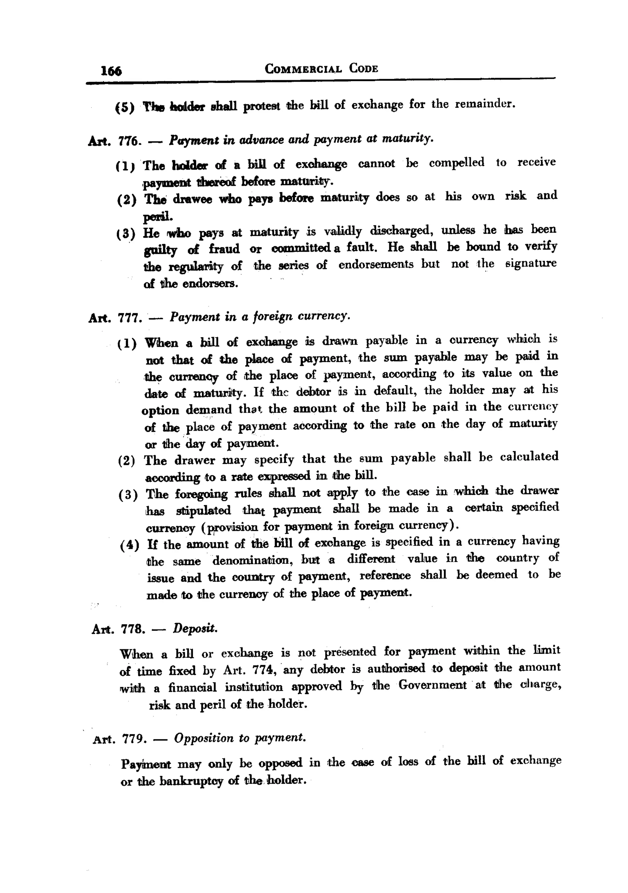 BACK
         166                                  COMMERCIA.L               CODE


           (5) The holder shall protem lIhe bill of exohange for the remainder.

       Art. 776. -       Paymene in advance and paymene ae maturity.
           (l}The     holder 01. a bill of exchange cannot be compelled to receive
                paymem thereof before matUrity.
           (2) The drawee who payw before maturity does so at his own risk and
                peAl.
           ( 3) He 'Who pays at maturity is va.1i.dlydischarged, unless he has been
                .
                    guilty 01. fraud or committeda fault. He shall be bound to verify
                    t!he regu1arMy oft1he             series of
                                                           .       endorsements     but   not the    signature
                                                  .
                    of 1Ihe endorsers.

       Art. 777.    -    Paymene in a foreign currency.
            ( 1) Wihen a bill of exchange                  is draMm payable        in a currency     which       is
                 not that of the p1ace of payment, the sum payable may be paid in
                the CUNeDQy of ,the place of payment, according to iJts value on the
                 date of matumlty. If the debtor is in default, the holder may at his
                option deDland that the amount of the bill be paid in the currency
                 of the place of payment according to the rate on ,the day of maturity
                 or 1Ihe'day of payment.
            (2) The drawer may specify that the sum payable shall be calculated
                    according   to a ralte    ~              iIIl the   bill.
            ( 3) The foregoing        rules       sha1J not apply          to the case in which     the drawer
                 has stipulated  that payment    shall be made in a certain specified
                 currency (WOWsion for paymeIlJt. in foreign currency).
            ( 4) If the amount of th~ bill of exchange is specified in a currency having
                    ~he same denominMIion, but a different        vaLue in the country of
                    issue and the country of paymeDJt, reference    shall be deemed to be
                    made to the currency of the place of payment.

       Art. 778. -        Deposu.
            When a bill or exchange is not presented for payment within the limit
            of time fixed by Art. 774, any debtor is aullhorised ,to deposit the amount
            wiJtih a financial institution   approved by tlhe Government  at the oharge,
                  risk and peril of the holder.

       Art. 779. -        Oppositionto payment.
               Payimetrt may only be opposed               in the case of loss of the bill of exchange
               or the bankruptcy of tlhe.holder.
 