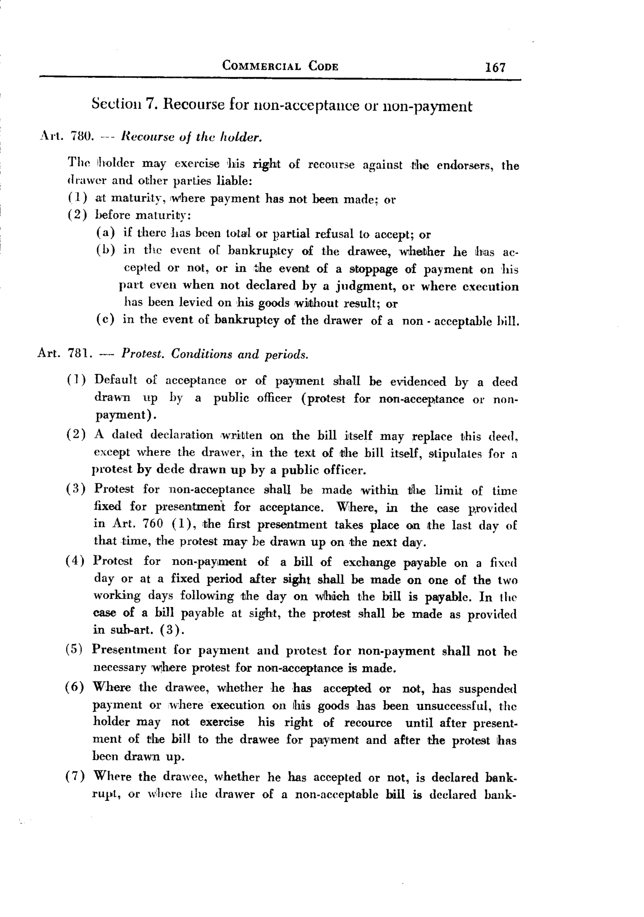 BACK
                                         COMMERCIAL        CODE                           167


           Sedion        7. Recourse for lion-acceptance           or non-payment

Art. 730. _u Recourse of the holder.
     The Ilmldcr may exel'cise his right of recourse against t!he endorsers, the
     IIt'awer and other pal-ties liable:
     (1) at maturity, Iwhere payment has not been made; or
     (2) before maturity:
           (a) if therc has been total or partial refusal to accept; or
           (h) in thc cvcnt or bankruptcy        of the drawee, whether he hias ac-
                  cepted or not,        or in~he everut of a stoppage of paymerut on his
                 part even when          not declared by a judgment,     or where execution
                  has heen levied        on his goods without result; or
            ( c) in the event of                                              -
                                        bankruptcy of the drawer of a non acceptable hill.

Art. 781. -         Protest.   Conditions   and periods.
     (1)   Default       of acceptance or of payment shall be evidenced by a deed
           drawn        up   by a public officer (protest for non-acceptance or non-
           payment)        .
    (2)    A dated        declaration    ,wl.'itten on the bill itself may replace   this deed.
        except where the drawer, in the text of ;the bill itself, stipulates for a
        protest by dede drawn up by a public officer.
    (3) Protest for non-acceptance shall be made within 1J1lClimit of time
         fixed for presentmeru't for            acceptance.  Where, in the case p,rovided
         in Al.'t. 760 (I), ;the first          presentment takes place on the last day of
         that time, rhe protest may            he drawn up on ,the next day.
    ( 4) Protest for non-paYlment               of a bill of exchange payable on a fixed
        day or at a fixed period after sight shall be made on one of the two
        working days following the day on wIh~(Jh the bill is PlIIYablc. In the
        case of a bill payable at sight, the protest shall be made as provided
        in sub-art. (3).
    (5) Presentment    for payment and protest for non-payment    shall not he
           necessal1Y W)here protest for non-acceptance is made.
    (6)    Where the drawee, Wlhether he has accepted or not, has suspended
           payment or where execution on lhis goods has been unsuccessful,        the
           holder may not exercise       his right of recource   until after present-
           ment of rbe bill to the drawee for payment and after the protest has
           been drawn up.
    (7)    Where the drawee, whether he has accepted or not, is declared bank-
           rUl'l,    or where     the drawer    of a non-aceel)table   bill is declared   bank-
 
