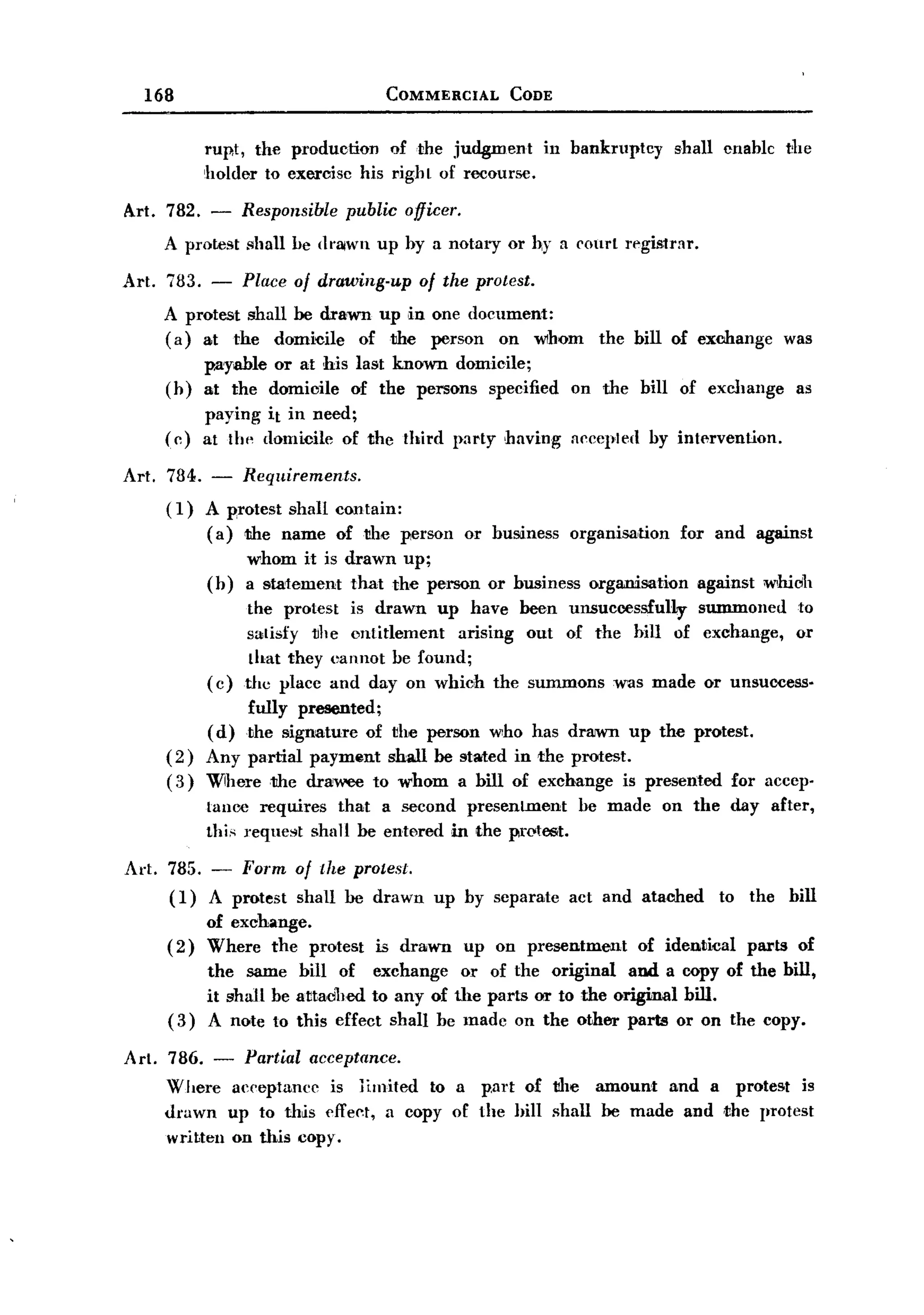 BACK
         168                                   COMMERCIAL        CODE


                   rup,t, the production of the judgment              in bankruptcy         shall cnable        the
                   holder to exercisc his righL of recourse.

       Art. 782.   -     Responsible    public officer.
            A protest shall be dnllwn up by a notary or hy a court registrar.

       Art. 783. -       Place of drawing-up       of the protest.
            A protest shall be drawn up ,in one document:
            (a) at the domi~ile of1ihe      person on whom                    the bill of exooange              was
                p.ayable or at his last known domicile;
            (h) at the domicile of the persons specified                   on the bill of exchange               as
                paying it in need;
            (c) at 1111'domicilc of the Ihird party having                 Accepled by int!rvention.

       Art. 784. - Requirements.
            (1) A protest shall contain:
                 (a) 1ihe name of1ihe person              or busLiness organisation         for and against
                         whom it is drawn up;
                   (b)   a statement that the person or business             organisation     against     whiclh
                         the protest is drawn up have been unsuccessfully    summoned to
                        satisfy the entitlement   arising out of the bill of exchange, or
                         that they eannot be found;
                   ( c) the place and day on which the summons was made or unsuccess-
                      fully presented;
                 ( d) the sLignature of the person who has drawn up the protest.
            (2) Any partial payment shall be stated in the protest.
            ( 3) Wiherethe   drawee to whom a bill of exchange is presented for accep-
                   Lance requires      that   a second     presenLment      be made    on the day after,
                   thi" reque"t   shall be entered       in the pratest.
       Art. 785. - Form of the protest.
            (1) A protest shall be drawn             up by separate        act and atached       to the         bill
                   of exchange.
            (2)    Where the protest          is drawn    up on presentment         of identical        parts    of
                   the same bill of exchange or of the original and a copy of the bill,
                   it shall be attadhed to any of the parts or to the original bill.
            (3)    A note to this effect shall be made on the other parts or on the copy.

       Art. 786. - Partial acceptance.
            Where acceptance is limited to a p,art of the amount and a protest is
            drawn up to this cffel't, a copy of the hill shall be made and the protest
            written on this copy.
 