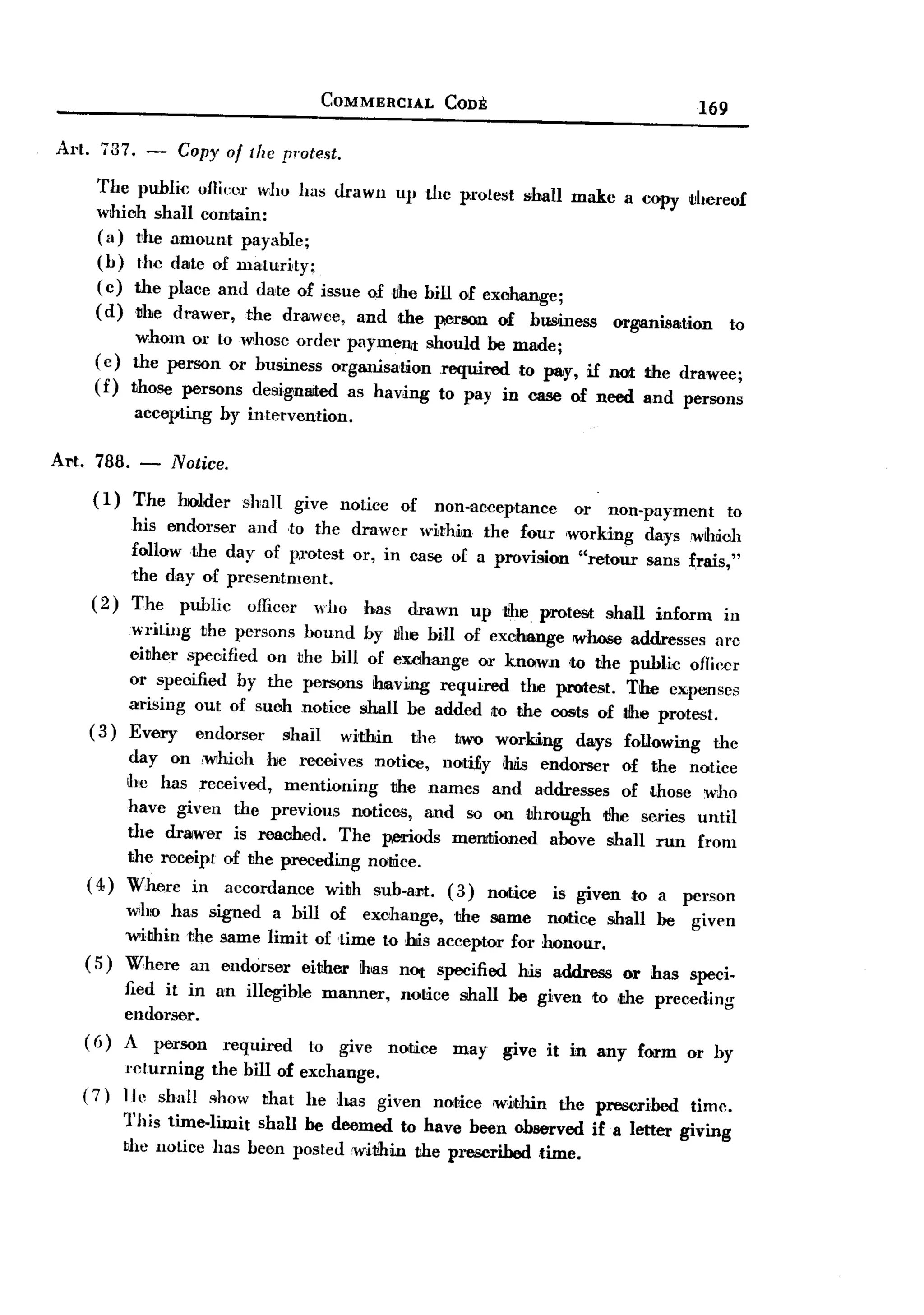BACK
                                          COMMERCIAL     CODE                                  169
Art.737.-         Copy of/he        protest.

     The public oJlieor w:]w has drawn up the pl'otest shall make a copy IJhereof
     which shall contain:
     ( a) rhe amQunt payaWe;
     (1) the date Qf maturity;
     ( c) the place and date Qf issue Qftihe hill Qf exchange;
     (d)rhe       drawer,   the dr3IWce, and the ~rson          of   business   organisation     to
          whom OIl'to whasc OIl' paymen.t shauld he made;
                                del'
     (c) the person OIl'business organisation .required tQ pay, if nol: the drawee;
     (f) those persons designated as having ta pay in case of need and persons
            accepting    by intervention.

Art. 788. -       Notice.
    ( I)    The   holder    shall     give natice   Qf nan-acceptance      OIl' nan-payment      ta
           his endorser and ,ta the drawer within the four 'working days ,wlMch
           follQwthe day af pl"otest OIl',in case of a provision "retour sans ~rais,"
           the day of presentment.
    (2)    The public afficer wha has drawn up the. protest shall inform in
           "TiLing the persans hound 1y ,~he 1iIl of exclhange ~     addresses arc
           either speoified on the 1iIl af excthange or known to the public ofIiecr
         OIl'speoified by the persons il:uaving required the protest. The expenses
         arising out of such notice shall be added to the costs of the protest.
    ( 3) Every endorser     shall within    the tWQ wQrking days following the
        day an 'whioh he receives notice, noti£y ihIis endorser of the notice
        Ihc has received, mentioning    rhe names and addresses of ,thase wha
        have given the previaus notices, and so on through tJhe series until
        the drawer is reached. The p.eriods menrtioned above shall run from
        the receipt of the preceding nolIice.
   ( 4) Where in accordance wirh sub-art. (3) notice is given ,tQ
                                                                     a persan
        wha has signed a 1iIl Qf exohange, the same notice shall be given
        willhin the same limit Qf time tQ his acceptor fOIl'honQur.
   ( 5) Where an endorser either ihas nor specified his address or has speci-
        fied it in an illegihle manner, notice shall he given ta ,the preceding
        endorser.
   ( 6) A person required      ta give notice may give it in any form OIl'1y
           returning    the hiIl Qf exchange.
   (7)     Ill' shall shaw that he has given nOltice widun the prescribed time.
           This time-limit shall be deemed to have been Qhserved if a letter giving
           the nOLice has been pasted within the prescribed time.
 