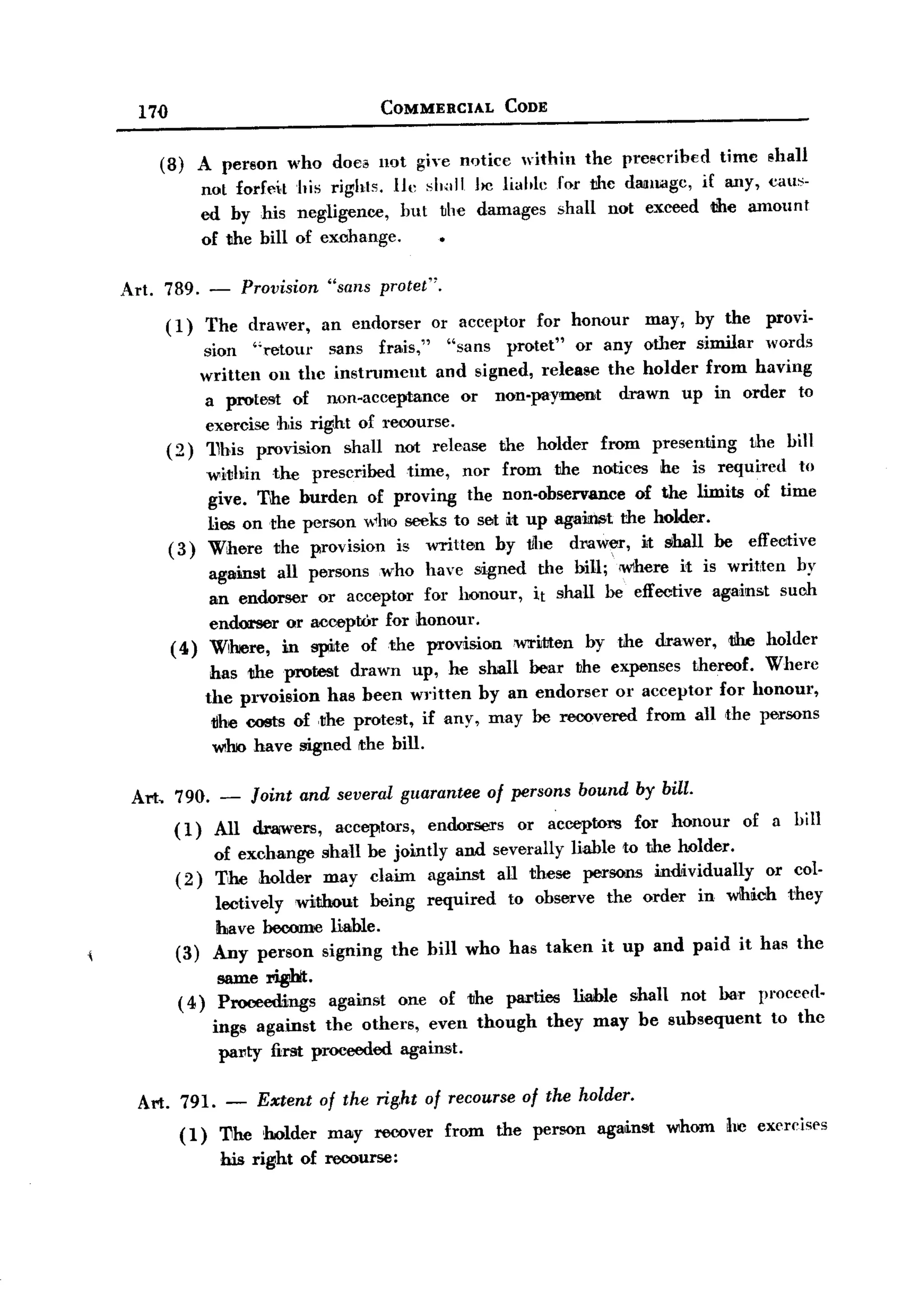BACK
       l7{)                                COMMERCIAL       CODE


          (8) A person         who doe.    nQt giye n<Jtice within the prescribed        time shall
                    not forfe~t his rights. 111' sl.,,11 he lialtle for the dalllagc, if any, c.aus-
                    cd by his negligence, hut ~he damages shall not exceed the amount
                    of the hill of exohange.

   Art. 789. -           Provision "sans protet".
              (l)   The drawer, an endorser or acceptor for honour may, by the provi-
                    sion "retour     sans frais,"   "sans protet" or any other similar words
                   written on the instnllllent    and signed, release the holder from having
                    a protest of non-acceptance       or non-payment     drawn up in order to
                    exercise his right of recourse.
              (2) 11his provision shall not release the holder from presenting         the bill
                    within the prescl"ibed time, nor from the notices he is required to
                     give. The burden of proving the non-observance of the limits of time
                     lies on the person who seeks to set it up agai:lUlt the holder.
              (3) Where the provision is written by !JIle drawer, it sihall be effective
                     agamst all persons who have signed the bill;' <where it is writ,ten by
                     an endorser or acceptor for honour, it sluill be effective against such
                     endorser or acceptOr for honour.
               ( 4) Where, m spite of the provisionwriJtten          by the drawer, the holder
                     has tlheprotest    drawn up, he shall bear ~he expenses thereof. Where
                    the prvoision has been written by an endorser or acceptor for honour,
                     1Jhe costs of ,the protest, if any, may be recovered from all the persons
                     whio have signed the bill.

       Art, 790. - Joint and several guarantee of persons bound by bill.
            ( l) AIl dr3lWers, acceptors, endorsers or aceept01''S for honour              of a bill
                   of exchange shall be jointly and severally liable to the holder.
               (2) The holder may claim against all these persons individually      or col-
                   lectively without being required to observe the order in wlhich they
                   have become liable.
               (3) Any person signing the bill who has taken it up and paid it has the
                      same rigbt.
                ( 4) ProceediJngs against one of the plU"ties liahle shall not bar pl'occerl-
                     ings against the others, even though they may be subsequent     to the
                      p8l"ty first proceeded against.

       Art. 791. - Extent of the right of recourse of the holder.
            (1) 11he holder may recover from the person against whom he exercises
                 his right of recourse:
 