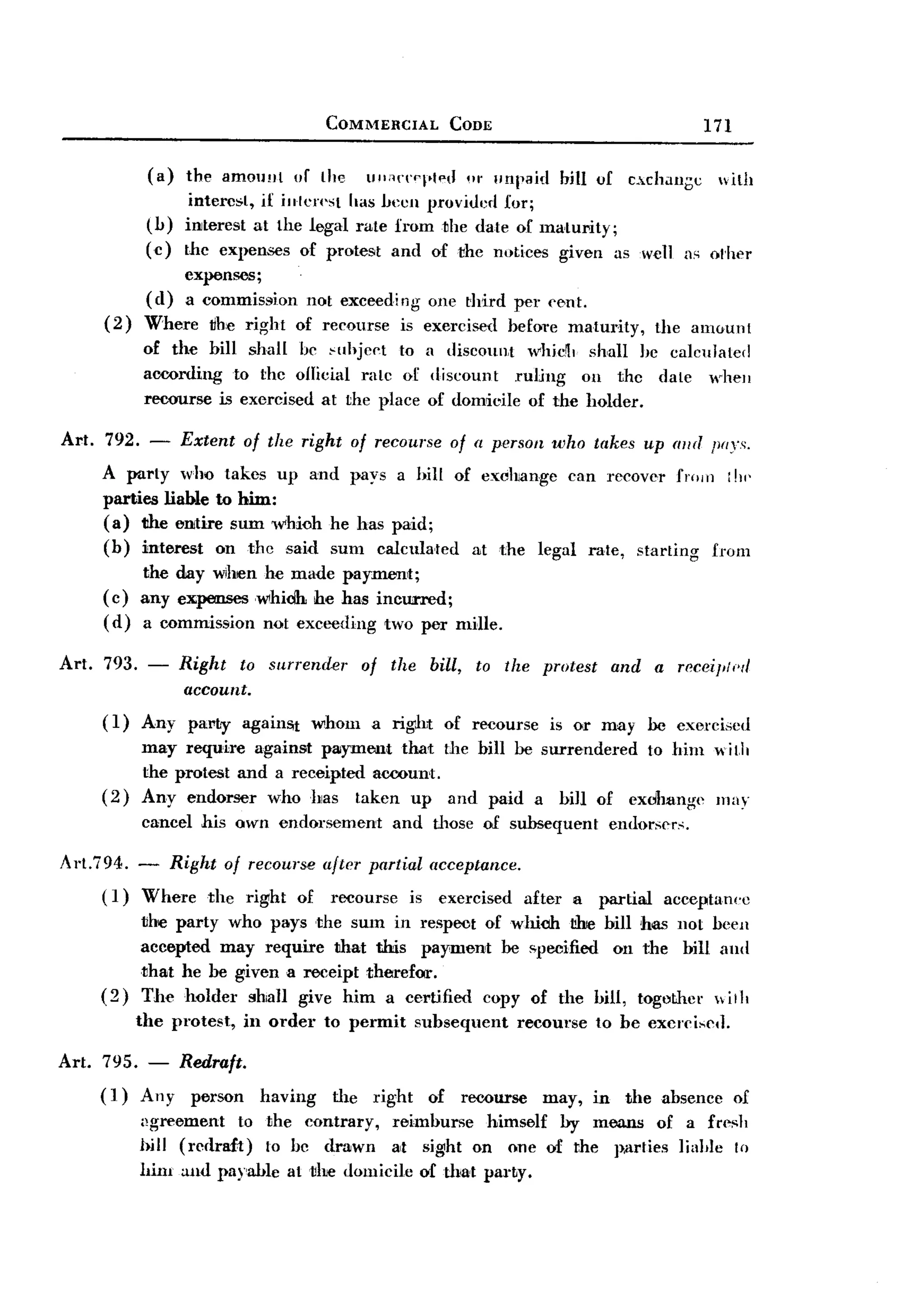 BACK

                                         COMMERCIAL        CODE                                    171

               (a)   the amOll!Jt of the      Ulli1{"('pl'ted 01' unpaid   bill of     cxchau;;c    with
                      intere~t, if inlcn'st has heell provided for;
               (h)   interest at the legal rate from the date of ma.turity;
               (c)   the expenses of protest and of the notices given as we]] as olher
                    expenses;
               ( d) a commission not exceedi 11 one third ~r ('Bnt.
                                              g
       (2)     Where tihe right of recourse is exercised befol'e maturity,                 the amount
               of the bill shall he Hlhject to a discount ",hid, shall he calcuJated
               aooording to the o/licial rate of discount    ruUllg Oil the date whell
               recourse is exercised at the place of domicile of the holder.

Art.   792.    -     Extent   of the right of recourse of a person who takes up ((lid poys,
       A party who takes up and pays a hill of exchange can recover from i hi'
       parties liable to him:
       (a) the entire sum whioh he has paid;
       (b) interest on the said sum calcula.ted at the legal rate, starting from
           the day wihen he made paymenlt;
       (c) any expenseswhidh  he has incurred;
       (d) a commission not exceeding two per mille.

Art.   793. -        Right to surrender      of the     bill,   to the protest       and   a receiJIII'r/
                      account.
       (1)    Any party against whom a right of rBCourse is or may be exercised
              may require against payment that the bill be surrendered to him w itlt
              the protest and a receipted aceount.
       (2)    Any endorser who has taken up and paid a bill of exdhange may
              cancel his own endorsement         and those of subsequent          endorsers.

Art.794.    - Right of recourse after partial acceptance.
       ( 1) Where the right of recourse is exercised after                  a    partial    acceptanec
              the party who pays the sum in respoot of which Iilie bill has not been
              accepted may require that this payment be ~pecified on the bill and
              that he be given a receipt therefor.
       (2)    The holder shaH give him a certified copy of the hill, togothcr ,iil,
              the protest,    in order   to permit    subsequent     recourse    to be excrcised.

Art. 795. - Redraft.
     (1) Any person having           the right of recourse may, in the absence of
              ,~greement to the contrary,   rBimburse himself by means of a fre~h
              bill (redraft) 10 be drawn at sight on one of the p.arlies IiaI,Ie to
              him and payable at tIre domicile of that party.
 