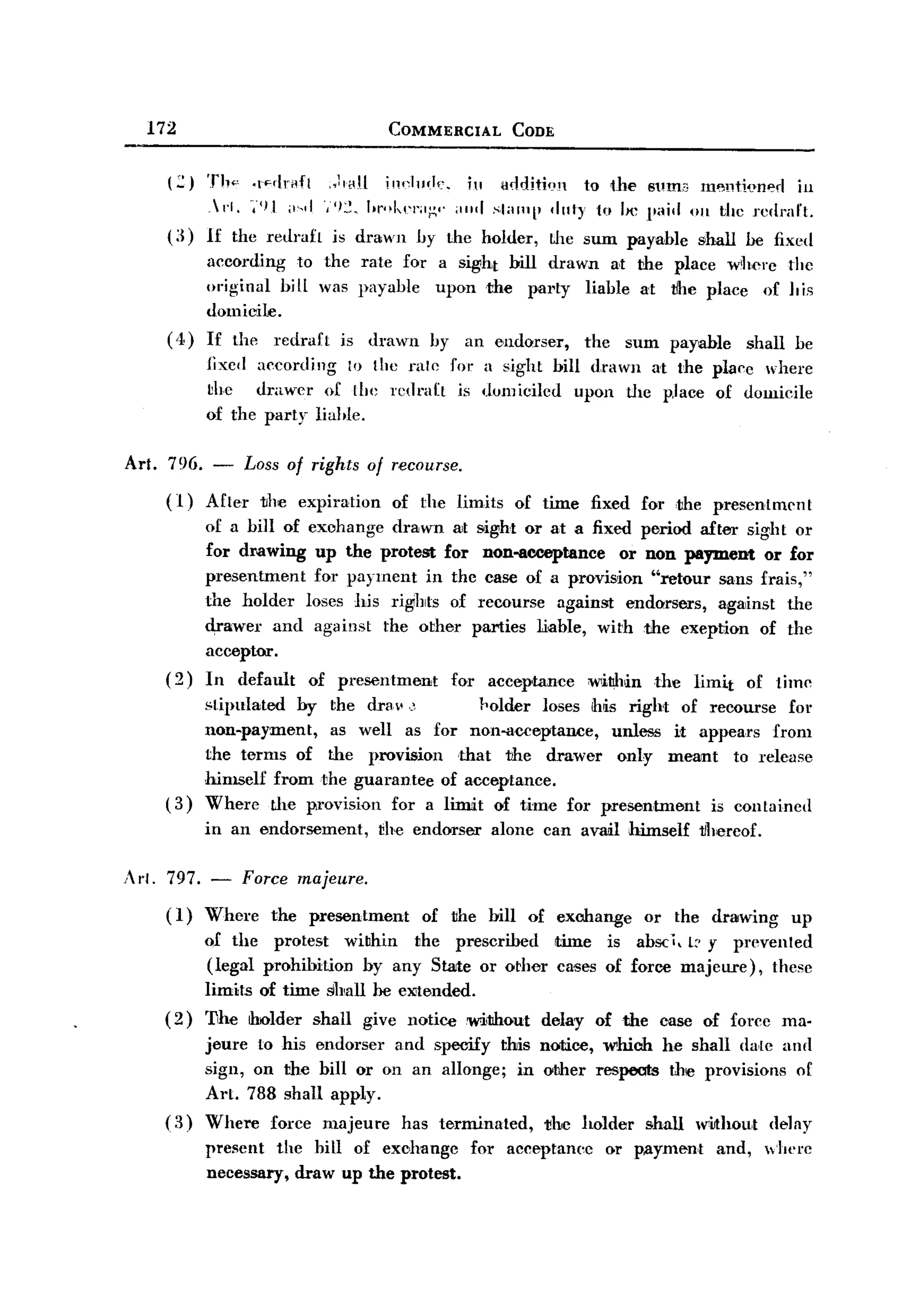 BACK

         172                                 COMMERCIAL       CODE


            (:::) Th", .[<'<lrAfl )'HH       i 11 I
                                                n
                                                    "'.1    ill <Jc!ditkl11 to the 8um3 I11~nti~'nerl ill
                 .1'1. ',"11 ,1".1 "'I~. "r..kel''';;'' ,,,,,I .',1""'[' dnty to lie paid 011 the rcdmft.
            (:1) 1£ the redraft is drawn by the holder, Lhe sum payable shall he fixed
                 according to the rate for a sight bill drawn a.t the place wherc thc
                 original biU was payable upon the pal.ty liable at vhe place of his
                 domicile.
            ( ,t) If the redraf t is drawn by an endorser,     the sum payable shall be
                  fixed according 10 the ralc for a sight bill drawn at the place where
                  ~he drawer of the rcdraft is domiciled upon the p.lace of domicile
                  of the party liahle.

       Art. 796. -       Loss of rights of recourse.
           (1)   After     the expiration    of the limits    of time    fixed for ,the presentment
                 of a bill of     eX(Jhange drawn at sight or at a fixed period after sight or
                 for drawing       up the protest for non-aooeptance    or non payment or for
                 presentment       for payment in the case of a provision "retour sans frais,"
                 the holder      loses his rights of recourse against endorsers, against the
                 <!,rawer and      against the other parties liable, with the exeption of the
                 acceptor.
           (2)   In default      of prcsentment      for acceptance      ;w1i!hin the   limit     of timc
                 stipulated by the drM'.J        }'older loses ihis right of recourse for
                 non-payment,   as well as for non-acceptance,    unless it appears from
                 the terms of the provision ,that the drawer only meant to release
                 himself from the guarantee of acceptance.
           (3)   Where the provision for a limit of time for presentment      is contained
                 in an endorsement,         the endorser   alone can avail himself       tlhereof.

       Art. 797. - Force majeure.
            ( 1) Where the presentment            of the hill of exchange        or the drawing         up
                 of the protest within      the prescribed time is absc i, t:' y prevented
                 (legal prohibition by any State or other cases of force majeure),    these
                 limits of time shall he eJitended.
           (2)   'I1he ilrolder shall give notice without         delay of the case of forcc ma-
                 jeure to his endorser and specify this           notice, which he shall date and
                 sign, on the bill or on an allonge; in           other respeats the provisions of
                 Art. 788 shall apply.
           (3)   Where force majeure has terminated,              jjhe holder    shall   wiJthout delay
                 present the hill of exchange           for acceptanee     or pAyment       and,     where
                 necessary, draw up the protest.
 