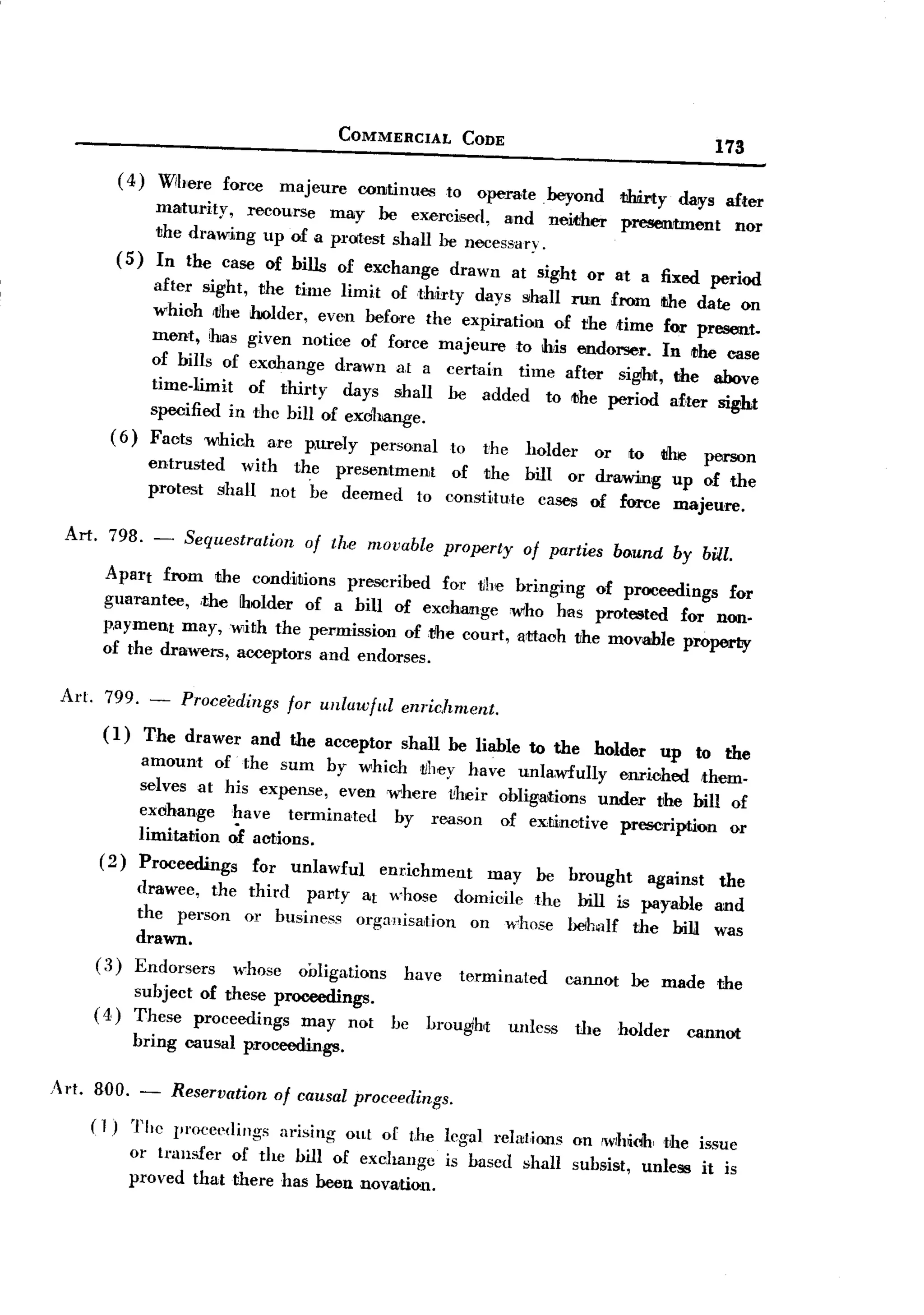 BACK

                                             COMMERCIAL       CODE
                                                                                                    173
              ( 4) Wib'ere force majeure continues
                                                       to' O'pera'te beyond 1ihtirty days a£ter
                   maturity,   recaurse may he exercised, and neicl1er presentment
                   the drawing up of II protest shall he necessary                         110'1'
                                                                         0

              (5)     In the case af hills
                                       O'f exchange drawn at sight
                after sight, the time limit O'fthhoty days shall run froma fixed date on
                                                                         0'1' at  the   period
                whioh rtlhe holder, even befO're the expiration
                ment, has given notice                              O'f the time for present.
                                          O'f force majeure to' his endorser. In ,the case
                af hills of exchange drawn at a certain time after sight, the above
                time-limit   of thirty days shall he added
                                                                   to' the period after sight
               specified in the bill of exohange.
          ( 6) Faots which arc p,urely persanal
                                                       to' the hO'lder 0'1' to' 1ilre person
               entrusted    with the presentment
                                                       O'f the bilI 0'1' drawing up O'fthe
               protest shall nat be deemed
                                                  to' constitute cases of force majeure.
 Art.     798.            Sequestration
                     -             of the movable property of parties bound by bill.
         Apart from the conditians prescribed
                                                  fO'r lillie bringing of proceedings for
         guarantee, ,the holder af a hill of exahlllnge
                                                             whO' has protested for non.
         p,ayment may, with the permission of ,tihe court,attaoh      the movable property
         of t'he drawers, acceptors and endorses.

 Art. 799. -              Proceedings for unlawful enrichment.
         (1)         The drawer and the acceptar shall he liable to the holder up
                    amount af the sum by whiah vhey have unlawfully          e=iohed to' the
                                                                                         them-
                    selves at his expense, even where l'heir obligaltions under the hill of
                    eXdhange~ave       terminated   by reason of extinctive prescription
                    limitatian af actions.                                                   0'1'
        (2)         Proceedings   for unlawful    enrichment may be brought      against the
                drawee, the third   party at whO'se domicHe the bill is payable and
                the person 0'1' business O'rganisatiO'n an whose beh.llf the bill was
                drawn.
        (3)     Endorsers  whose O'iJligatiO'ns have terminated  cannO't he made the
             subject O'f these proceedings.
        ( 4) These prO'ceedings may nat            be     brought    unless   tllehO'lder        cannot
                bring causal prO'ceedings.

Art. 800. -              Reservation af causal praceedings.
    (1)         The 1'l'Ocec(lings arising    out O'f tbe legal relat,io.ns on IWlhidh the issue
               0'1' transfer of the bill O'f exchange       is based shall subsist,     unless    it is
               praved that there has been novation.
 