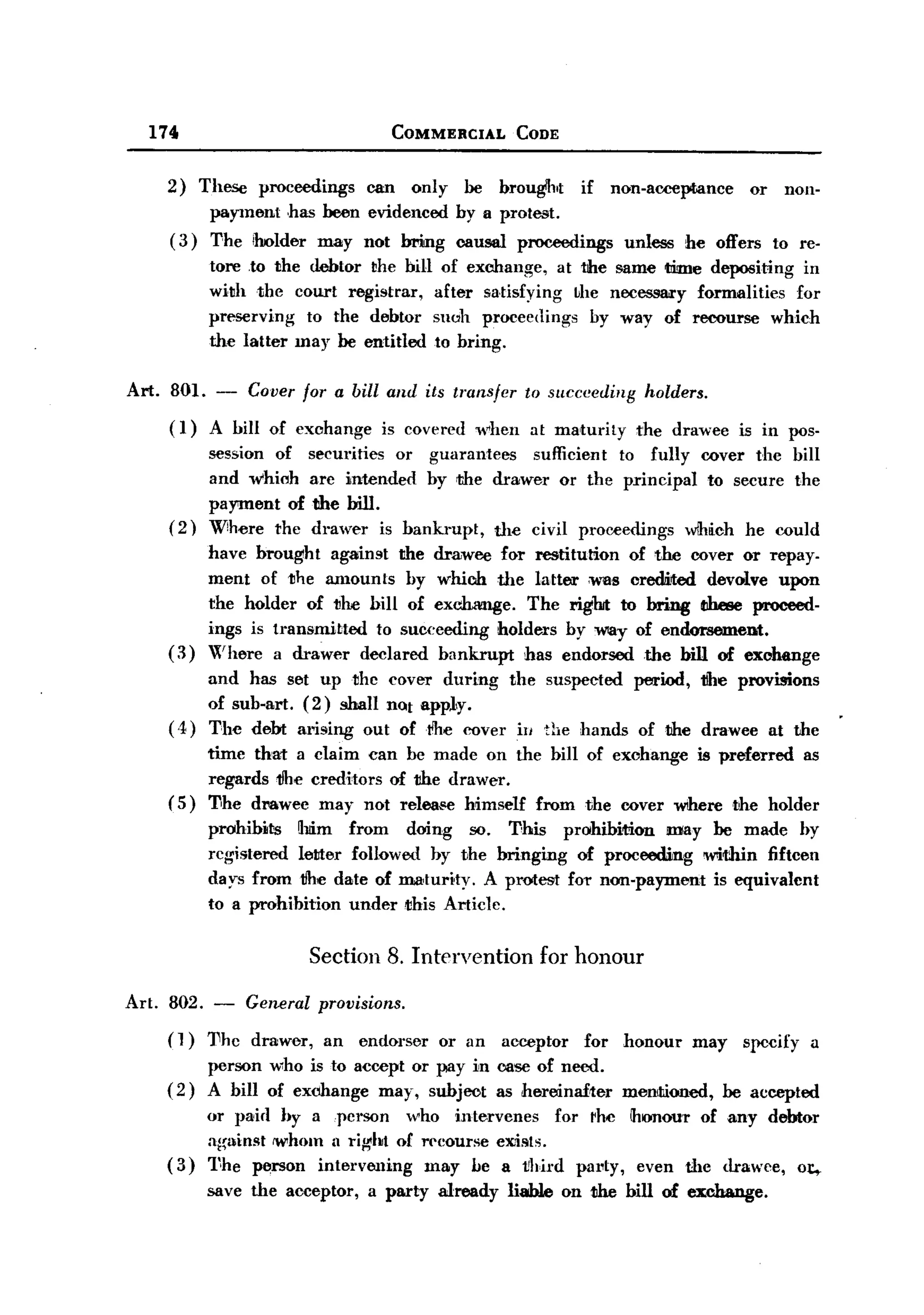BACK

         174                               COMMERCIAL         CODE


           2) These proceedings  can only he broug1.t if non-acceptance   or non-
                payment has been evidenced by a protest.
           ( 3) The iholder may not bAng causal proceedings unless he offers to re-
                  tore to the debtor the bill      of exchange, at the same 1Iime depositing in
                  with the court registrar,       after satisfying ~he necessll1'y formalities for
                  preserving  to the debtor       sHah proceedings by way of recourse which
                  the latter may be entitled      to bring.

       Art. 801. -     Cover for a bill and its transfer       to sllcceeding    holders.
            (1)   A hill of exchange      is covered when       at maturity     the drawee     is in pos-
                  session of     securities or guarantees   sufficient to fully cover the hill
                  and which      arc intended hy the drawer or the principal to secure the
                  payment of      the bill.
            (2)   W!here the     drawer is hankrupt,    the civil proceedings wlMch he could
                  have brought against the drawee for restitution of the cover or repay-
                  ment of the amounts by whioo the latter 'was oredited devolve upon
                  the holder of the bill of exc:hange. The right to bring these proceed-
                  ings is transmitted to succeeding holders by WIlly of endorsement.
            (3)   Where a drawer declared bankrupt has endorsed the bill of exohange
                   and has set up the cover during the suspected period, tlhe provisions
                   of suh-art. (2) shall not appl,y.
            ( .1,) The debt arising out oftlhe cover ill the hands of the drawee at the
                 time that a claim can be made on the bill of exchange is preferred as
                 regards tlhe creditors of the drawer.
            ( 5) T,he drawee may not release himself from the cover where the holder
                  prohibits   ~1lim from doing so. This prohibition     mlay be made by
                  registered leMer followed by the bringing of proceemng within fifteen
                  days from tlhe date of matur~ty. A prmest for non-payment is equivalent
                  to a prohibition under this Article.


                                 Section 8. Intervention         for honour

       Art. 802. -    General pTovisions.
           (l)    11he drawer,    an   endorser   or an     acceptor   for    honour   may     specify     a
                  person who is to accept or pay in case of need.
           (2)    A bill of exchange may, subjoot as hereinafter              mentioned,     he accepted
                or paid hy a person who inte.rvenes for rho !honour of any debtor
                al~ainst IW'hom 11rigoht of rt'{~ourse exists.
           ( 3) 1~he person intervening      may he a t!hil'd pal'ty, even Ule drawee, 01:,-
                  save the acceptor,    a party   already   liable on the bill of exchange.
 