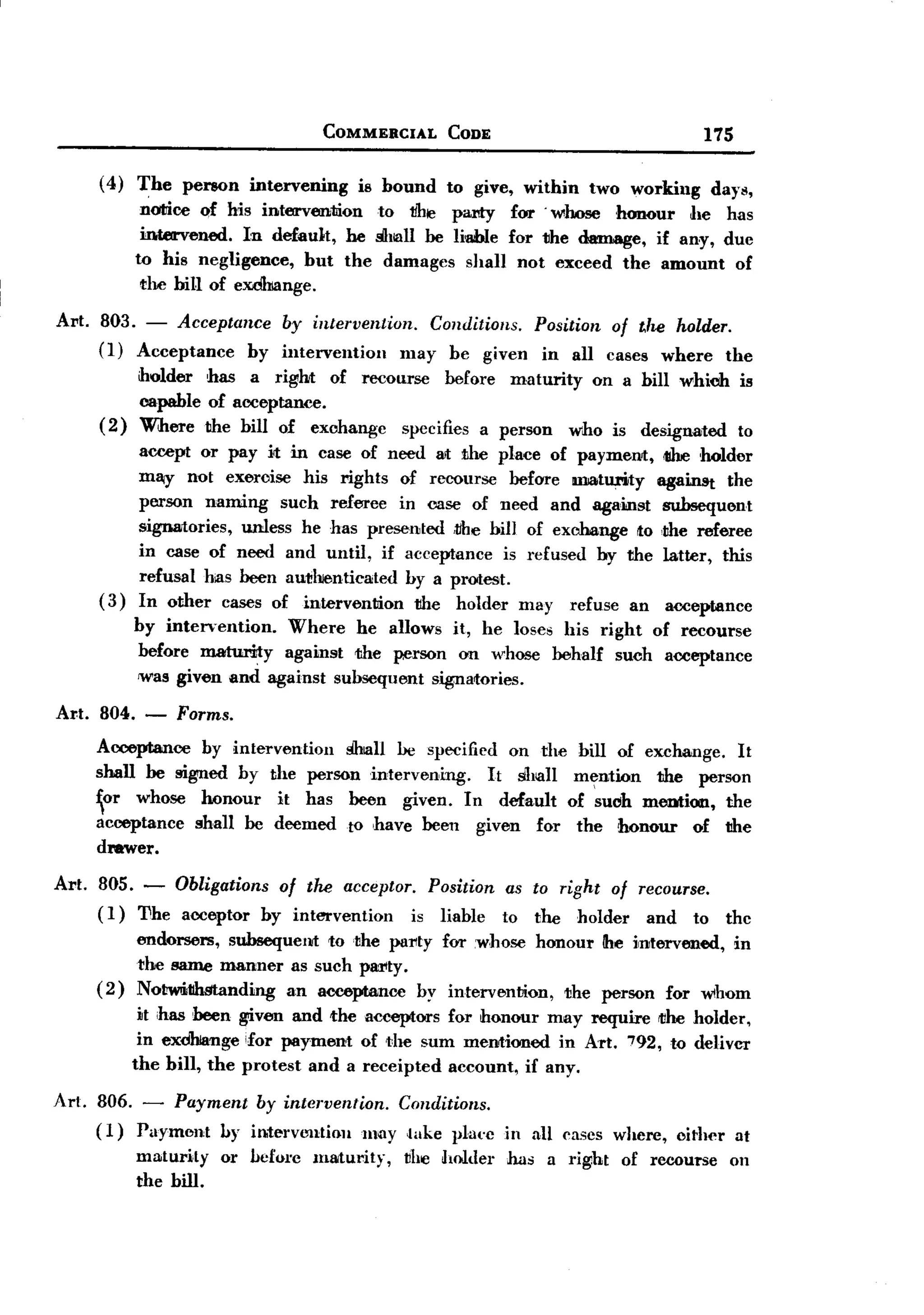 BACK

                                         COMMERCIAL       CODE                                  175

       (4)   The      person   intervening    is bound   to give, within       two working       days,
              notice of his intervention   to l1he party for' whose honour      he has
              intervened.  In default, he ~lall be Ii-able for the damage, if any, due
             to his negligence,    but the damages shall not exceed the amount of
              the hill of exdhiange.

Art.   803. - Acceptance  by intervention.    Conditions. Position of the holder.
       (1) Acceptance  by intervention     may be given in all cases where the
             holder has a right of recourse before maturity on a bill which is
             capable of acceptance.
       (2)   WJtere the hill of exchange specifies a person who is designated to
             accept      or pay it in case of need 811:he place of payment,
                                                      t                                    <IIheholder
            m~ not exercise his rights of recourse before maturity        against the
            person naming such referee in case of need and against subsequent
            signatories, unless he has presented -l1hehill of exchange to ,the referee
            in case of need and until, if acceptance is refused by the latter, this
            refusal has been aU1!11lenticated by a protest.
       (3) In other cases of intervention      the holder may refuse an acceptance
           by intervention.    Where he allows it, he loses his right of recourse
             before maturity against the person on whose                  behalf   such    acceptance
             was given and against suhsequent signatories.

Al't. 804. -       Forms.
       Acceptance   by intervention ~ll  be specified on the bill of exchange. It
       shall be signed by the person intervening.    It shall m~ntion  the person
       or whose honour    it has            been given. In default of suoh meution,                 the
       acceptance shall be deemed            to ,have been given for the honour   of                 the
       drawer.

Art.   805. - Obligations of the acceptor. Position                as to right of recourse.
       (I) 'I1he acceptor hy intervention is liahle               to the holder    and to            the
             endorsers, subsequent to ,the party for .whose honour !he intervened, in
             the same manner as such pMlty.
       (2)   Nol!wIithStanding an aooeptance by intervention,  the person for whom
              it has been given and the acceptors for honour may require rt!he holder,
              in exdhlange ifor payment of dIe sum mentioned in Art. 792, to deliver
             the bill, the protest and a receipted account, if any.

Art. 806. - Payment by intervention.     Conditions.
     ( I) Payment by in.tervl.mtioll may ,lake plat'cin                 all cases where,    either    at
             maturity      or hefore    maturity,   vile holder   has    a right   of recourse        on
             the bill.
 