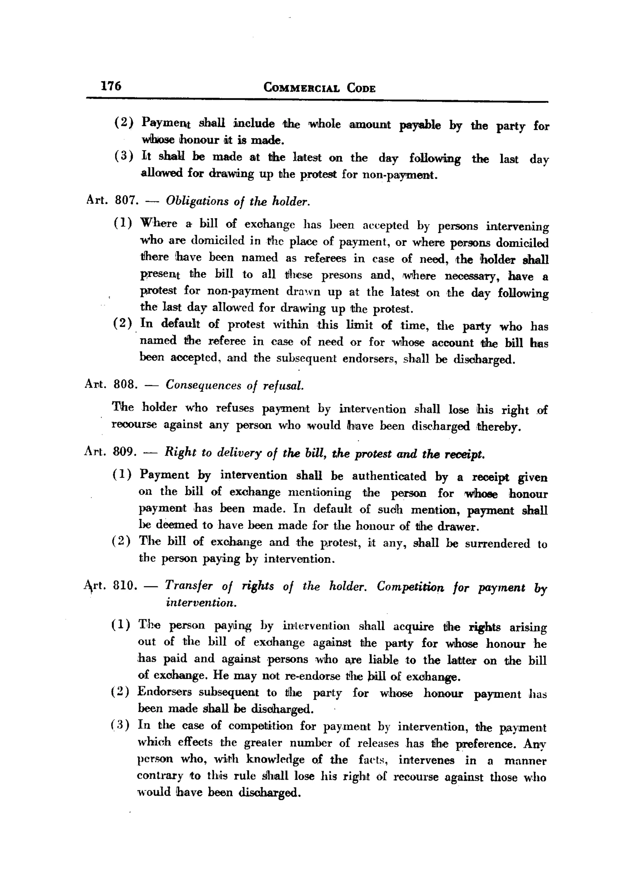 BACK

              176                                  COMMERCIAL        CODE


                ( 2) Payment       shall   include      11he Wlhole mnoUDIt pay8ble        by the party        for
                      wIbose honour Iiitis made.
                (3)   1t sbaY be made at the latest              on the     day    following   the     last   day
                      allowed for draiwing up the protest for non-payment.

       Art. 807. - Obligations of tlu! holder.
            ( I) Where a bill of exchange has heen                      accepted    by persons       intervening
                     who are domiciled inrhe place of payment, or where persons domiciled
                     Iiliere lhave been named as referees in case of need, the holder shall
                     present the bill to all tlhese presons and, IW!here necessary, have a
                     protest for non-payment   drawn up at the latest on the day following
                     the last day allowed for drawing up the protest.
                (2), In default of protest within this limit of time, the pal'ty who has
                      named tlhe referee in case of need or for whose account 11he bill hlas
                      been accepted, and the subsequent endorsers, shall be discharged.

       Al't. 808. - Consequences of refusal.
             The holder who refuses payment by intervention shall lose his right of
             recourse against any person who would hlave been discharged ,thereby.

       Art.    809.    -   Right     to delivery     of tlu! bill, t.he protest and th6 receipt.
               (1) Payment by intervention shall be authenticated by a receipt given
                   on the bill of eJWhange mentioning the person for whoee honour
                   payment has been made. In default of sudh mention, payment shall
                   he deemed to have heen made for th.e honour of tihe drawer.
               (2) l1he bill of exclmnge and the protest, it any, shall be surrendered to
                   the person pay;ing by interv=tion.

       Art. 810. -         Transfer of rights of the holder. Competition for payment                           by
                           intervention.
               (1)    T,J1e person     payling     by inlervention     shall   acquire   tlhe rights      arising
                      out of th.e bill of eXdhange against the party for whose honour he
                      :has paid and against 'persons who a,re liable to the latter on the bill
                      of exchange. He may not re-endorse t!he Pill of exohange.
               (2)    Endorsers subsequent  to the pal'ty for whose honour        payment has
                     been made shall be disdharged.
               ( .3) In the case of competition   for payment               hy intervention,     the payment
                      which effects the greater number of releases has tne preference. Any
                      person who, wirh knowledge of the facts, intervenes         in a manner
                      contrary to thlis rule shall lose his right of recourse against those who
                      would !have heen discharged.
 