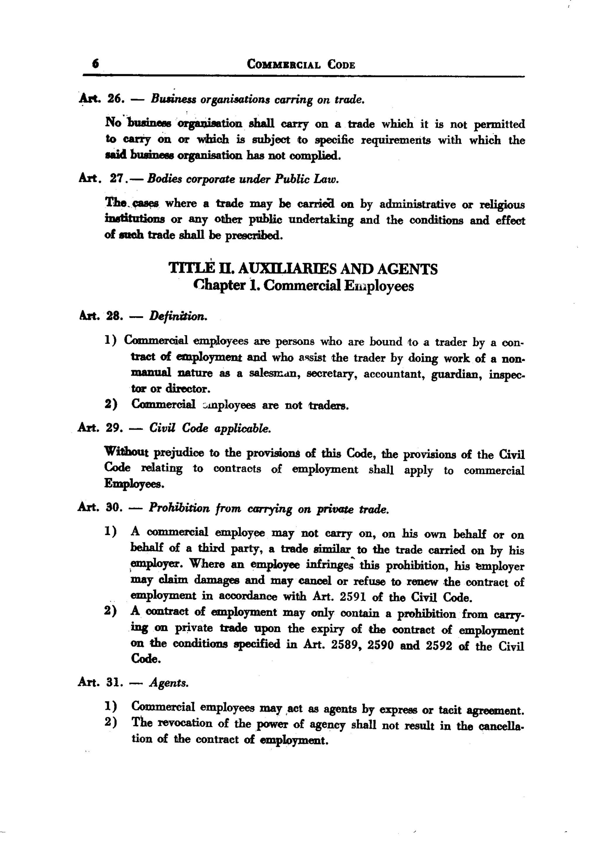 BACK
       6                                 COMMIIBCIAL      CODE


   .Art. 26. -      Bruiness orsanisations carnns on trade.
           No "1nuineeeorgiu:t.isation. shaIJ. carry on a trade wlUcb it is not permitted
           to carTy on or Wlhich is subject to specific requirements with which the
           IIIi4 bU8ine8eorganisation bas not complied.
   Art. 27.-        Bodies corporate under Public Law.
           'the.~      wbere a trade may be carrie(! on by administrative or religious
           iD8titntions or any other public undertaking and the conditions and effect
           of euch trade sball be prescribed.

                        1'ITLE II. AUXILIARIES              AND AGENTS
                             Chapter 1. Commercial          Employees

   Art. 28.     - Definition.
           1) Commercial employees are persons who are bound to a trader by a con-
               tract of employment and who 8'1Sistthe trader by doing work of a non.
               manual IlAture as a salesm.m, secretary, accountant, guardian, inspec.
               tor or director.
           2) Commercial :.mployees are not traders.
   Art. 29.     -   Civil Code applicable.
           Without prejudice to the provisions of this Code, the provisions of tbe Civil
           Code relating to contracts of employment sball apply to commercial
           EmpJoyees.
   Art. 30.     -   Prohibition   from   carryins   on private   trade.
           1)   A commercial      employce    may not carry on, on his own behalf   or on
                behalf of a third party, a trade similar to the trade carried on by his
                ;employer. Where an employee infringe;tbis     prohibition, his t!mployer
                may c1aim damages and may cancel or refuse to renew .the contract of
            .   employment in accordance with Art. 2591 of the Civil Code.
           2)   A contract of employment may only contain a prohibition from carry-
                ing on private trade upon the expiry of the contract of employment
                on the conditions specified in Art. 2589, 2590 and 2592 of the Civil
                 Code.

   Art. 31.     - Asents.
           1)   Commercial employees may ,act as agents by express or tacit agreement.
           2)   The revocation of the power of agency shall not result in the cancella.
                tion of the contract of employment.
 
