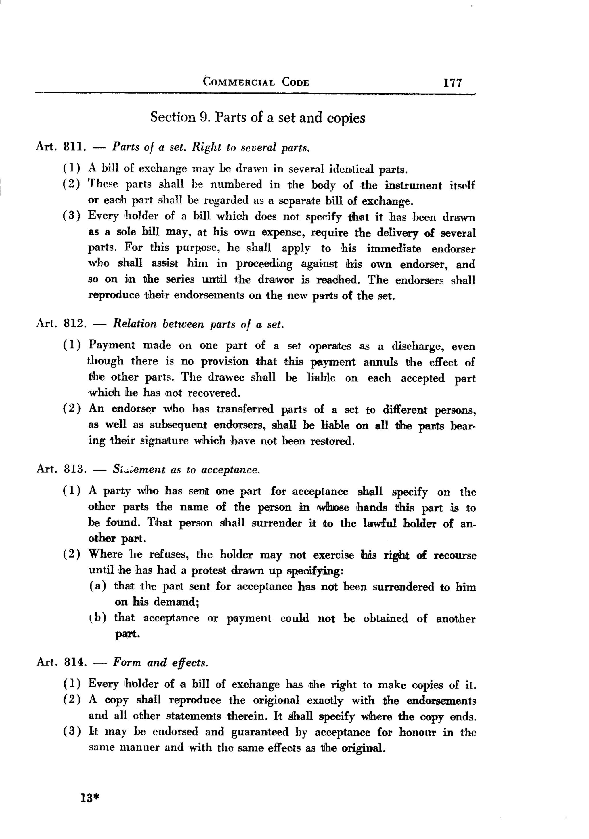 BACK

                                     COMMERCIAL     CODE                                 177

                        Section 9. Parts of a set and copies

Art. 811.   -    Parts of a set. Right   to several parts.
     (])    A biIl of exohange    may be drawn in several ideThtical parts.
     (2)    These parts shall     he numbered in the body of the instrument                  itsclf
            or eaah paTt shall be regarded    as a separate bill of exchange.
     (3)    Every hQJder of a bill which      does not specify 1!hlllt it has been drawn
            as a sole bill may, at his own expense, require the delivery of several
            paNs. For this purpose, he shall apply to his immediate        endorser
            who shall assist him in proceeding     against his own endorser, and
            so on in the sel"ies until the drawer is readhed. The endorsers shall
            reproduce their endorsements on the new pam of the set.

Art. 812. - Relation between parts of a set.
     (I) Payment made on one part of a set operates                   as a discharge,        even
          though there is no provi~ion that IJhis payment annuls the effect of
           tJhe other parts. The draJWee shall be liable on each accepted part
          which he has not recovered.
     ( 2) An endorser who has transferred      parts of a set to different persons,
            as well as subsequent endorsers, shall be liable on all tihe parts               bear.
            ing their signature wlhich ,have not been restored.

Art. 813. - Sw.iement as to acceptance.
     ( I) A party wlho bas sent one part          for acceptance     shall   specify    on     the
            other pms the name of the person in wIIrose hands 1!W part is to
            be found. That person shall surrender it to the lawful holder of an.
            other part.
     (2)    Where he refuses, rhe holder may not exercise his right of recourse
            until he has had a protest drawn up sp.ooifying:
            ( a) that the pa!'t seTht for acceptance has not been surrendered           to him
                 on his demand;
            l b) thataceeptance      or payment     could    not   be obtained    of another
                 part.

Art. 814.    -   Form and effects.
     (I) Every holder of a bill of exohange has ,the right to make copies of it.
     ( 2) A copy shall reproduce   the origional exaotly with lIhe endorsements
            and all other statements therein. It shall specify where the copy ends.
     (3)    It may be endorsed and guaranteed      by acceptance for honour in the
            same manner    and with the same effects as the original.



           13*
 