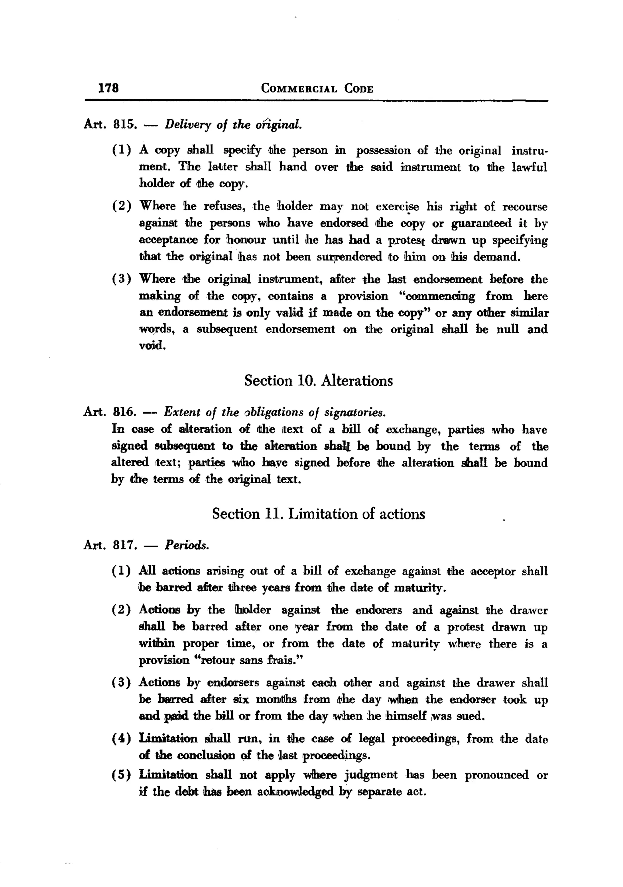 BACK

         178                                   COMMERCIAL            CODE


       Art. 815. -      Delivery of the onginat.
            (1)    A copy shall         specify ,the person     in    possession    of the original     instru-
                   ment. The la~ter shall          hand      over 1Jhe said instrument        to 1Jhe lawful
                   holder of 1ihe copy.
            ( 2) Where     he refuses,        the holder     may not exerci!'6 his right          of recourse
                   against 1;he persons who have endorsed 1ihe copy or guaranteed      it by
                   acceptance for honour until he has had a protest drawn up specifying
                   that the orig.inal !has not been sut;rendered to him on his demand.
           ( 3) Where      1ihe origin8il instrument,          Miter ",he last endorsement         before the
                   making of the copy, contains a provision    "commencing    from here
                   an endorsement is only valid if made on the copy" or any other similar
                   ~rds,   a subsequent  endorsement  on the original shan be null and
                   void.

                                            Section 10. Alterations

       Art. 816.   -    Extent of the obligations of signatories.
           In case of 8ilJteration of ltIhe ,text of a biill of exchange, parties who have
           signed subsequent to the alteration sha1J. be bound by the terms of the
           altered Itext;parties  who have signed before tlhe alteration shall be bound
           by die terms of the original text.


                                   Section 11. Limitation of actions

       Art. 817.    -   Periods.
           ( 1) .All acliions ari.sing out of a bill of exchange                against   ",he aocepto;r shall
                   be barred    Miter tihree years from the date of maturity.
           ( 2) Aations        by the     ihJolder against      1!M endorers        and against   tihe dra:wer
                   8ba1l be barred ait~r one iyear from the date of a protest drawn up
                   wi1Jbin proper time, or from the date of maturity where there is a
                   provision "retour sans frais."
           ( 3) Actions        by endorsers     against    each other       and against    the drawer     shall
                   be barred aiiter six months from 111Mday 'When the endorser                        took up
                   and paid the bill or from the day when he himself lWas sued.
           ( 4) Limitation        shaUrun,       in .the case of legaJ proceedings,           from the date
                of the conclusion          of the last proceedings.
           ( 5) LinUtation shall           not apply wlbere judgment               has been pronounced       or
                   if the debt ihas been acknowledged by separate act.
 