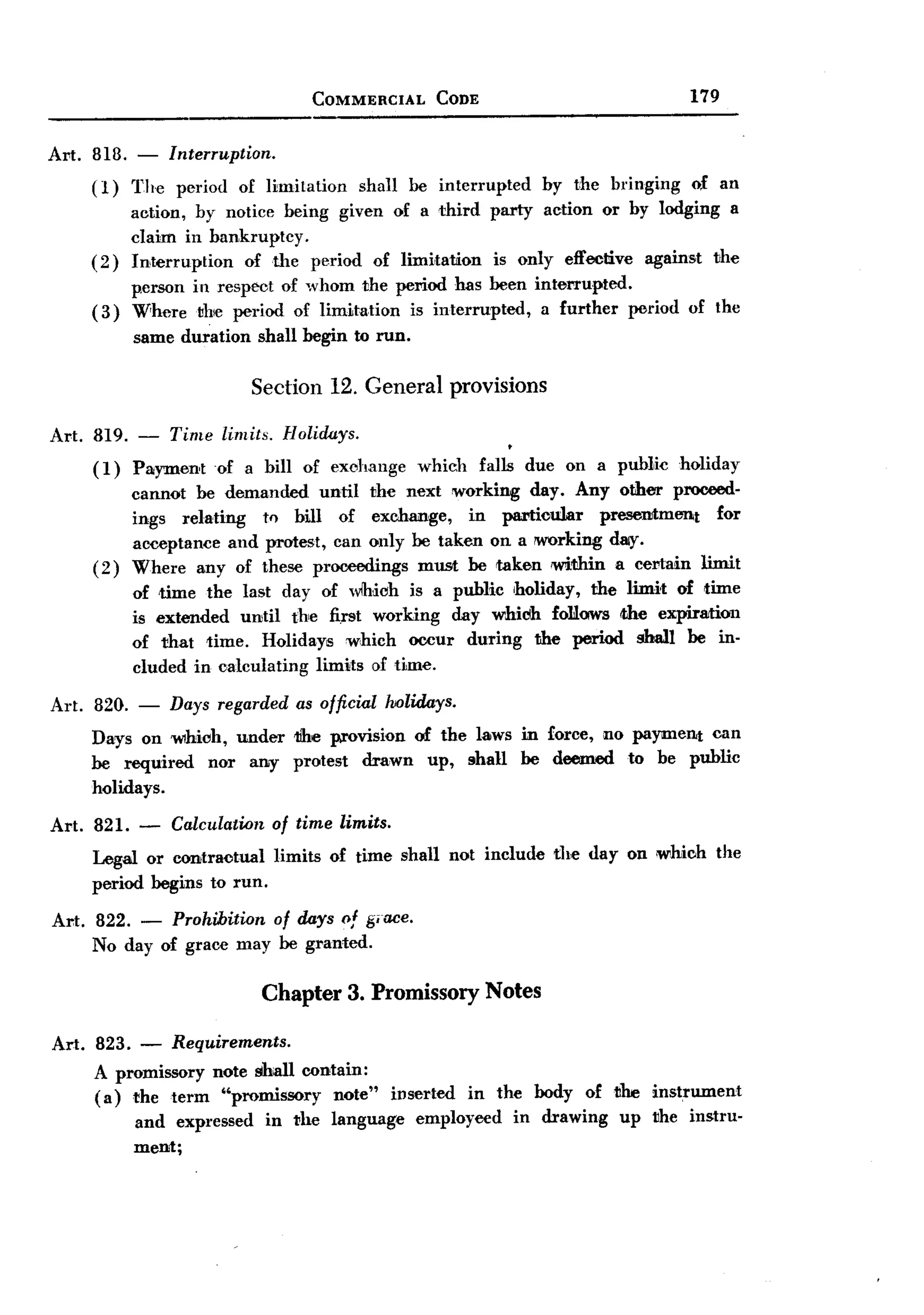 BACK
                                          COMMERCIAL          CODE                               179


Al't. 818.   -     lnterruption.
     (1)     The    period   of limitation      shall     be interrupted      by the bringing    of an
          action, by notice being given of a third party action or by lodging a
          claim in bankruptcy.
     (2) Interruption   of the period of limi,tation is only effective against the
          person in respect of whom the pel'iod has been interrupted.
     ( 3) Where the period of limitation is interrupted,   a further period of the
             same duration         shall begin to run.

                               Section 12. General provisions

Art. 819. - Time limits. Holirkys.
     (1) Payment of a bill of exchange                     which     falls due on a public      holiday
             cannot be demanded until the next working day. Any other proceed-
             ings relating  tf) bill of exchange,    in pal'tioular presentment for
             acceptance and protest, can only be taken on a !WOrking d8iY.
     (2)     Where any of these proceedings must be taken wi1!hin a cel'tain limit
             of time the last day of wlhioh is a public Iholiday, the limit of time
             is extended until the fi.rst working day whicih foLlows Ithe expiration
             of that time. Holidays which occur during the period shall be in-
             cluded in calculating limits of time.

Art. 820. - Days regarded as official holidays.
     Days on 'WIhioh, under tlhe provision of the laws in force, no payment can
     be required  nor any protest drawn up, shall be deemed to be public
     holidays.

Art. 821.    -     Calculation of time limits.
     Legal or contractual limits            of time shall not include          the day on which      the
     period begins to run.

Al't. 822. - Prohibition of days of giace.
      No day of grace may be granted.

                                   Chapter 3. Promissory Notes

Art. 823.     -    Requirements.
     A promissory note shall contain:
     (a) the term "promissory    note"                  inserted   in the body     of the  instrument
             and expl'essed        in the language         employeed       in drawing   up the instru-
             ment;
 