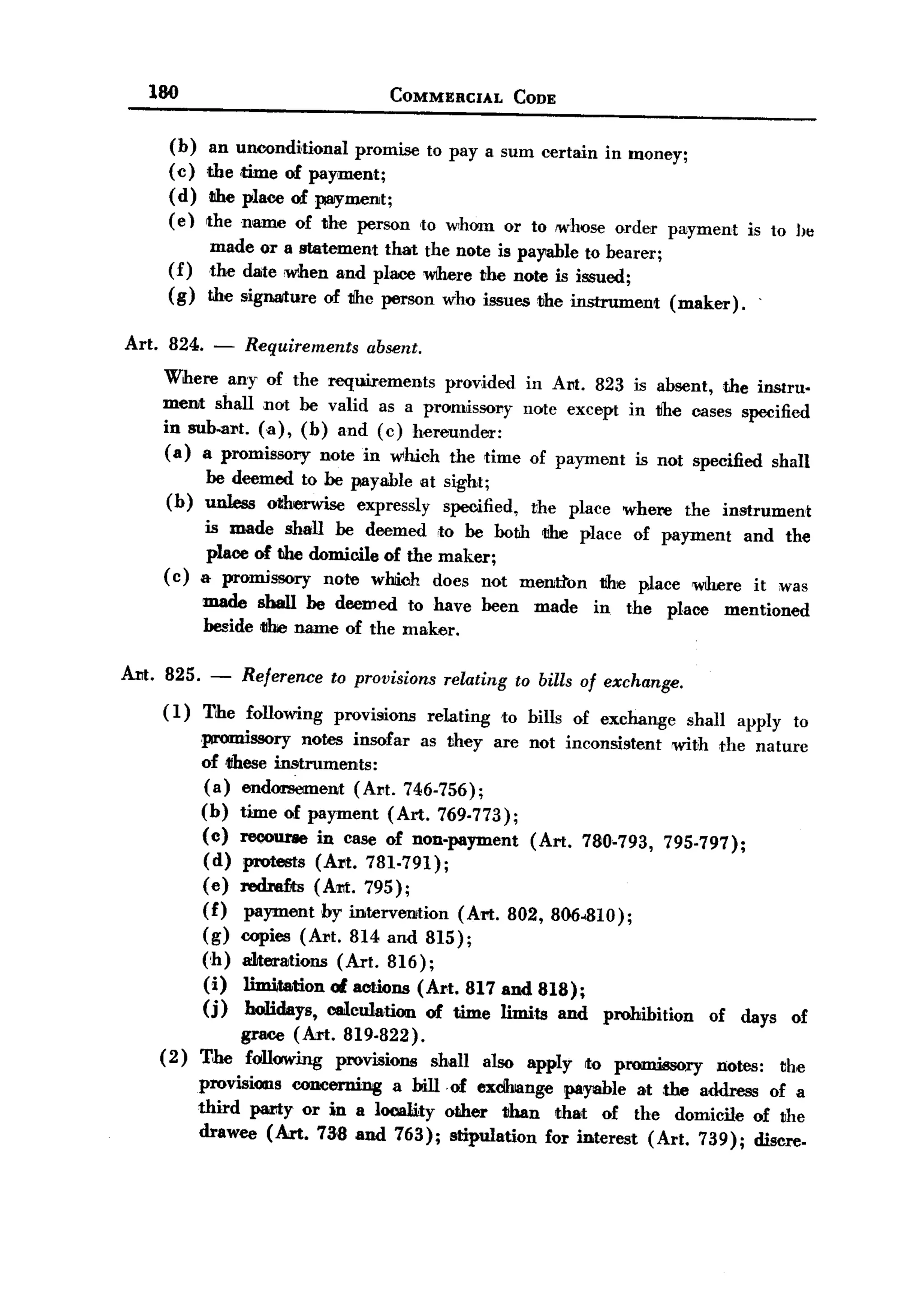 BACK
         180                                COMMERCIAL            CODE


            (b) an unoonditional promise to pay a sum certain in money;
            (c) the ,time of pay,ment;
            (d) the place of payment;
            ( e) the name of the person ,to whom or to !Whose order pwyment is to h~
                   made or a statement that the note is payable to bearer;
            (f)    the date ,when and placewlhere 1100note is issued;
            (g)    the signMure of 1Ihe person w:ho issues the instrument  (maker).

       Art. 824.    -   Requirements     absent.
           Where any of the requirements     provided in Am. 823 is absent, the instru-
           ment shall not be valid as a promissory note except in tJhe oases specified
           in sub-al't. (a), (b) and (c) hereunder:
           (a) a promissory note in whioh the time of payment is not specified shall
                   be deemed to be payable at sight;
           (b)     unless otherwise expressly specified,             the place    where     the instrument
                  is made shall be deemed ,to be both t1he place of payment and the
                  place of the domicile of the maker;
           (c)    & promissory nate which does not mention 1Ih:e place Wlh.ere it was
                   made shall be deemed to have been                 made    in   the     place        mentioned
                   beside tllhe name of the maker.

   Am. 825.        -    Reference   to provisions     relating     to bills of exchange.
           (I)     The following    provisions      relating     to bills of exchange        shall      apply     to
                  promissory notes insofar as they are not inconsistent                    with      the nature
                  of tihese instruments:
                  (a) endorsement (Al1t. 746-756);
                  (b) time of payment (Art. 769-773);
                  (c) recourse in case of non-payment  (Art. 780-793,                     795-797);
                  (d) protests (Al't. 781-791);
                  (e) red:refts (Am. 795);
                  (f) payment by intervtmtion (Art. 802, 806.810);
                  (g) copies (Art. 814 and 815);
                   ('h) alterations (Art. 816);
                   (i) limitation 01.actions (Art. 817 and 818);
                   (j) holidays, calculation of time limits and               prohibition         of     days    of
                      grace (Art. 819-822).
           (2)    The following provisions          shall      also apply   to p~ry                notes:       the
                  provisions concerning a hiIIof   exdhiange payable a,t ,the address of a
                  third paRy or in a locality other than that of the domicile of the
                  drawee (Art. 738 and 763); stipulation for interest (Art. 739); discre-
 