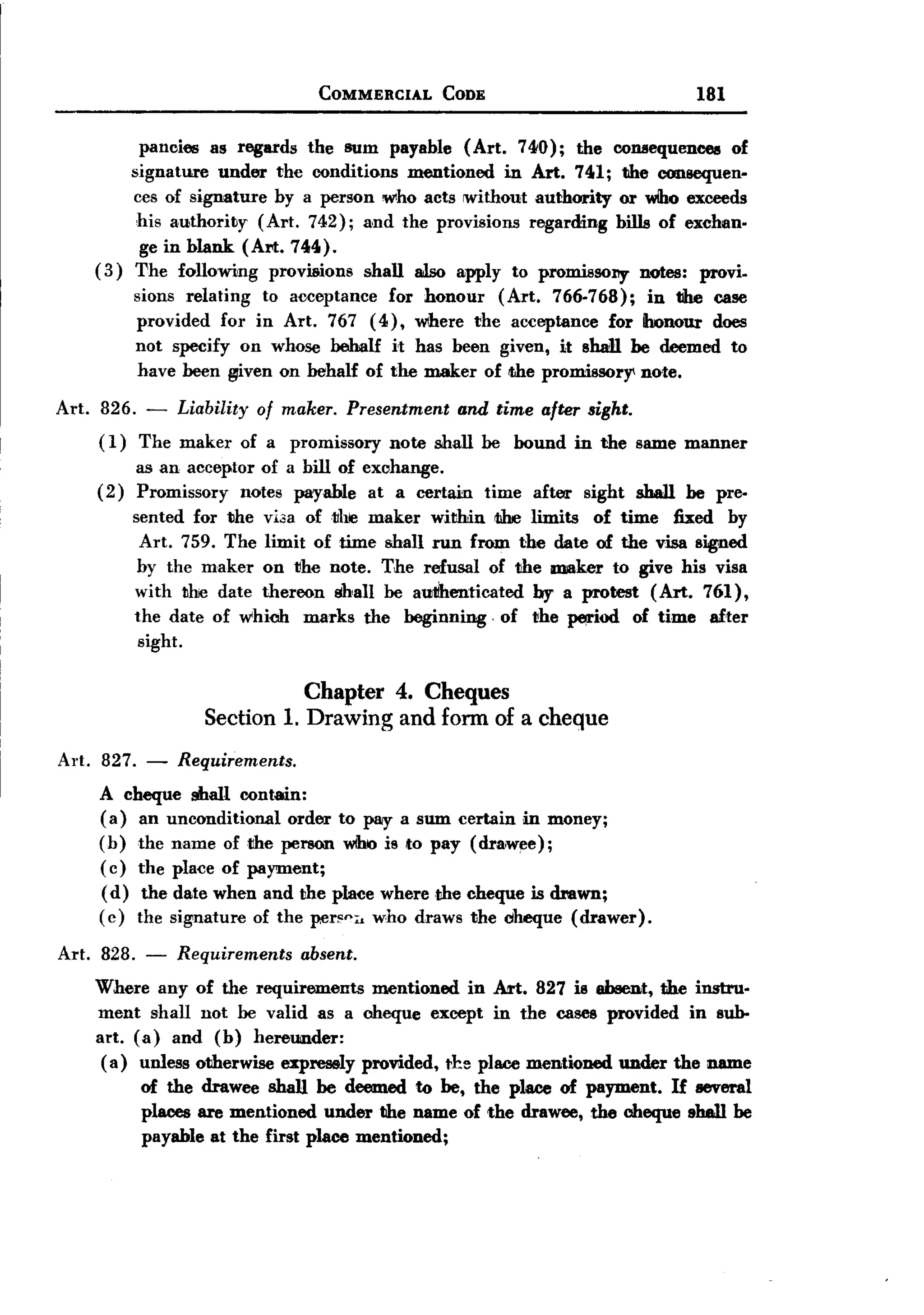 BACK
                                       COMMERCIAL         CODE                                       181

            pancies as regards the sum payable (Art. 740); the colUlequeoeetl of
           signature under the conditions mentioned in Art. 741; the consequen-
           ces of signature by a person who acts without authority or wIho exceeds
            his authority  (Art. 742); and the provisions regarding bills of exchan.
            ge in blank (Art. 744).
       (3) The followiJng provisions shall also apply to promis50l1y notes: provi-
             sions relating to acceptance for honour  (Art. 766-768);    in the case
             provided for in Art. 767 (4), where the acceptance for Ihonour does
             not specify on whose behalf h has been given, it shan be deemed to
             have been I#ven on behalf of the maker of ilhe promissorY' note.

Art.   826. - Liability of maker. Presentment and time after sight.
       ( 1) The maker of a promissory note shall be bound in the same manner
             as an acceptor of a bill of exchange.
       (2)   Promissory   notes payable at a certain             time   after     sight   shall     be pre-
             sented for the      viaa of the maker within tihe limits of time fixed by
              Art. 759. The       limit of time shall run from the date of the visa signed
              by the maker       on the note. The refusal of the maker to give his visa
             with the date       thereon shall be autihenticated by a protest (Art. 761),
             the   date   of which   marks     the   beginning   -of    the     ~od       of time     after
             sight.

                                     Chapter 4. Cheques
                          Section 1. Drawing and form of a cheque
Art. 827. - Requirements.
     A cheque shall contain:
     (a) an unconditional order to pay a sum certain in money;
     ( b) the name of the person wihlO to pay (drawee);
                                       is
     ( c) the place of payment;
     (d) the date when and the place where the cheque is drawn;
     ( c) the signature of the per~ni<who draws the cheque (drawer).

Art. 828. -           Requirements   absent.
       Where any of the requirements     mentioned in Art. 827 is absent, the instru-
       ment shall not be valid as a cheque except in the cases provided in sub-
       art. (a) and (b) hereunder:
        ( a) unless otherwise expressly prorided, tb place mentioned under the name
              of the drawee shan be deemed fG be, the place of payment. If &everal
              places are mentioned under the name of -the drawee, the cheque 1Ih8Jl be
              payable at the first place mentioned;
 