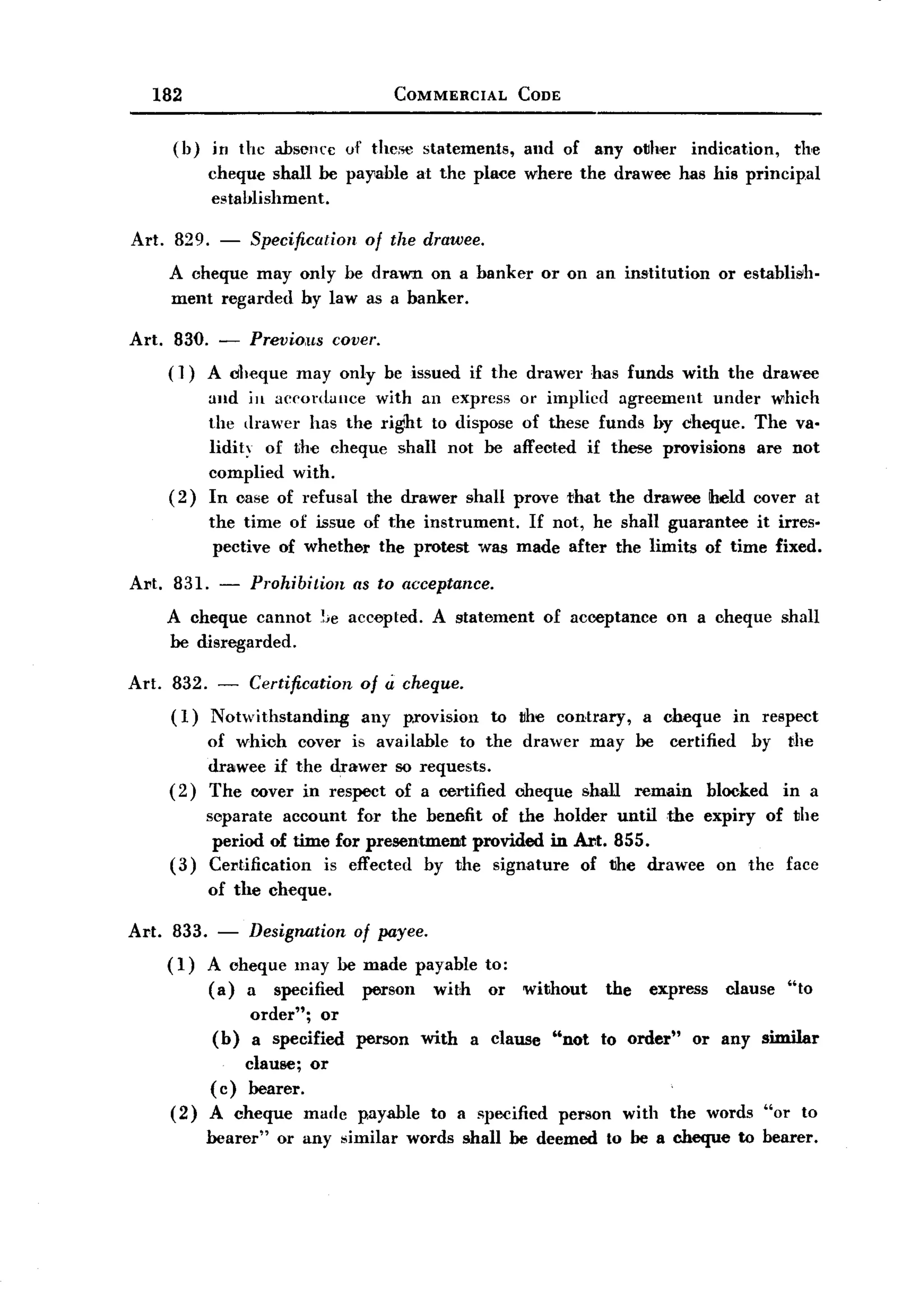 BACK
          182                                   COMMERCIAL        CODE


              (b)    in the absence      uf the:>e statements,    and of any other           indication,   the
                     cheque shall be parable        at the place where the drawee has his principal
                     establishment.

       Art. 829. - Specification of the drawee.
            A cheque may only be drawn on a banker or on an institution or establi~h.
            ment regarded by law as a banker.

       Art. 830. -         Previous covel'.
              ( ])   A dlleque may only be issued if the drawer has funds with the drawee
                     and ill accordance with an express or implicd agreement under which
                     the drawer has the right to dispose of these funds by cheque. The va.
                     lidity of the cheque shall not be affected if these provisions are not
                     complied with.
              (2)    In case of refusal the drawer shall prove that the drawee iheld (JOver at
                     the time of issue of the instrument. If not, he shall guarantee it irres-
                      pective of whether the protest was made after the limits of time fixed.

       Al't. 831. - Prohibition as to acceptance.
            A cheque cannot !;e accepted. A statement of acceptance on a cheque shall
             be disregarded.

       Art. 832. - Certification           of Ii cheque.
            (1) Notwithstanding       any p.rovision to the contrary, a cheque in respect
                    of whioh cover is available to the drawer may be certified by the
                    drawee if the drawer so requests.
              ( 2 ) The cover in respect of a certified cheque shall remain blocked in a
                  separate account for the benefit of the holder until the expiry of the
                   period of time for presentment provided in .Ar:t. 855.
              (3) Cel'tification is effected by the signature of the drawee on the face
                     of the cheque.

       Art.    833. - Designation of payee.
              ( 1) A cheque may be made payable             to;
                   (a) a specified person with               or   without         the   express   clause   "to
                           order"; or
                     (b)   a specified    person    with   a clause   "not    to order"       or any similar
                         clause; or
                     (c) bearer.
              (2)    A cheque made        p.ayable to a specified        person     with the words "or to
                     bearer"   or any similar      words shall be deemed          to be a cheque to bearer.
 