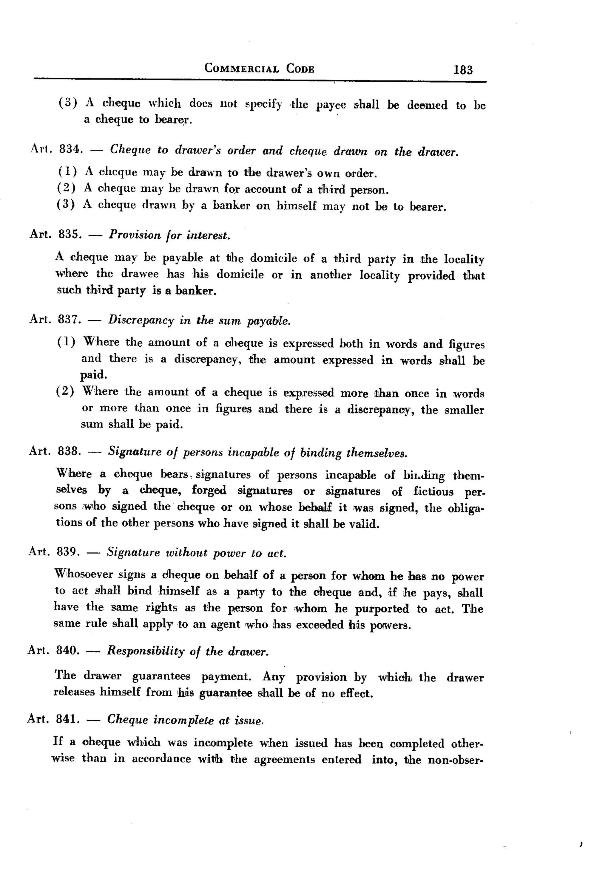 BACK
                                       COMMERCIAL      CODE                                183

        (3)   A chequc     which    docs not specify    dlC payec     shall   be deem€d    to be
              a ch€que to bea~r.

AI'. 834. - Cheque to drawer's order and cheque drawn on the drawer.
      ( I) A cheque may be drawn to rhe drawer's own order.
      (2) A oheque may be drawn for account of a vhird person.
      (3) A cheque drawn by a banker on himself may not be to bearer.

Al't. 835.     -   Provision   for interest.
       A cheque may be payable        at the domicile of a third party in the locality
       where the drawee has his domicile or in another locality provided tihot
       such third pal'ty is a banker.

Art. 837. - Discrepancy in the sum payable.
     (I) Where the amount of a oheque is expressed                  both in words and figures
            and there is a discrepancy, the amount expressed in words shall be
            paid.
       ( 2) Where the amount of a cheque is expressed more ~han once in words
              or more than once in figures      and there     is a discrepancy,    the smaller
              sum shall be paid.

Art.    838. -     Signature   of persons incapable    of binding    themselves.
       Where a cheque bears, signatures      of persons incapable of hil.ding them-
       selves by a cheque,       forged signatures   or signatures   of fictious per-
       sons ,who signed the cheque or on whose behaH it was signed, the obliga-
       tions of the other persons who have signed it shall he valid.

Art. 839. - Signature without power to act.
     Whosoever signs a dheque on behalf of a person for whom he has no power
     to act shall bind himself as a party to the cheque and, if he pays, shall
     have the same rights as the person for whom he purported       to act. The
     same rule shall apply to an agent who has exceeded bis powers.

Art. 840. -        Responsibility of t.he drawer.
       The drawer      guarantees payment.       Any provision by whiclh, the             drawer
       releases himself from his guarantee      shall be of no effect.

Art.   841. -      Cheq.ue incomplete at issue.
       If a oheque wh,ich was incomplete when issued has been completed other-
       wise than in accordance witih vhe agreements entered into, the non-obser-
 