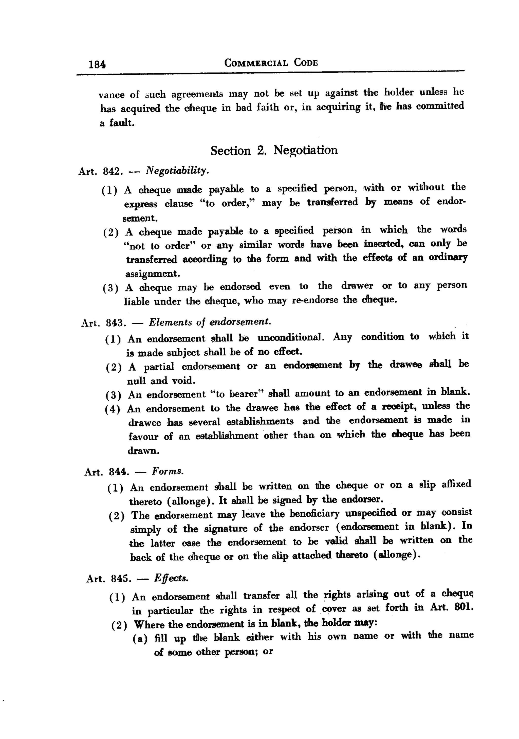 BACK

         184                                COMMERCIAL          CODE


              vance of such agreements may not be set up against                  the holder unless he
              has acquired the clIeque in bad faith or, in acquiring               it, tie has committed
              a fault.

                                Section 2. Neg;otiation
       Art. 842. - Negotiability.
               (1)  A clIeque IIIIIIlde payable to a specified person,            with or without the
                    express clause "to order," may be transferred                 by means of endor-
                    sement.
               ( 2) A cheque made payable to a specified petson                   in     which    the   words
                    "not to order" or any similar words have been inserted, can only he
                     transferred according to the form and with the effects of an ordinary
                    assignment.
               ( 3) A clIeque may be endorsed      even to the drawer or to any person
                     liable under   the cheque,   who may re-endorse        the dlreque.

       Art.    843. - Elements of endorsement.
               (1) An endorsement shall be unoonditional.                 Any     condition      to   which   it
                     is made subject shall be of no effect.
                ( 2) A partial endorsement     or an endonement                 by the     draiwee shall      be
                    null and void.
               (3) An endorsement        "to bearer" shall amount to an endorsement in blank..
               ( 4) An endorsement       to the drawee has tlhe effect of a receipt, unless the
                     drawee has several establishments            and the endorsement  is made in
                     favour of an establishment   other         than on which the ciheque has been
                     drawn.

        Art.    844. - Forms.
                ( 1) An endorsement       shall   be written     on the cheque         or on a slip affixed
                    thereto (allonge). It shall be signed by the endorser.
                (2) The endorsement    may leave the beneficiary unspecified or may consist
                     simply of the signature of ,the endorser (endorsement       in blank). In
                    the latter case the endorsement     to be valid shall be written on the
                    back. of the cheque or on 1!he slip attached thereto (allonge).

        Art. 845. -         Effects.
                 ( 1) An endorsement      shall transfer       all the rights    arising    out of a chequ«1
                      in particular the rights in respect of cover as set forth in Art. 801.
                 ( 2) Where the endorsement is in blank, the holder may:
                      (a) fill up tihe blank. either with his own name or with the name
                            of SOlDJeother person;    or
 
