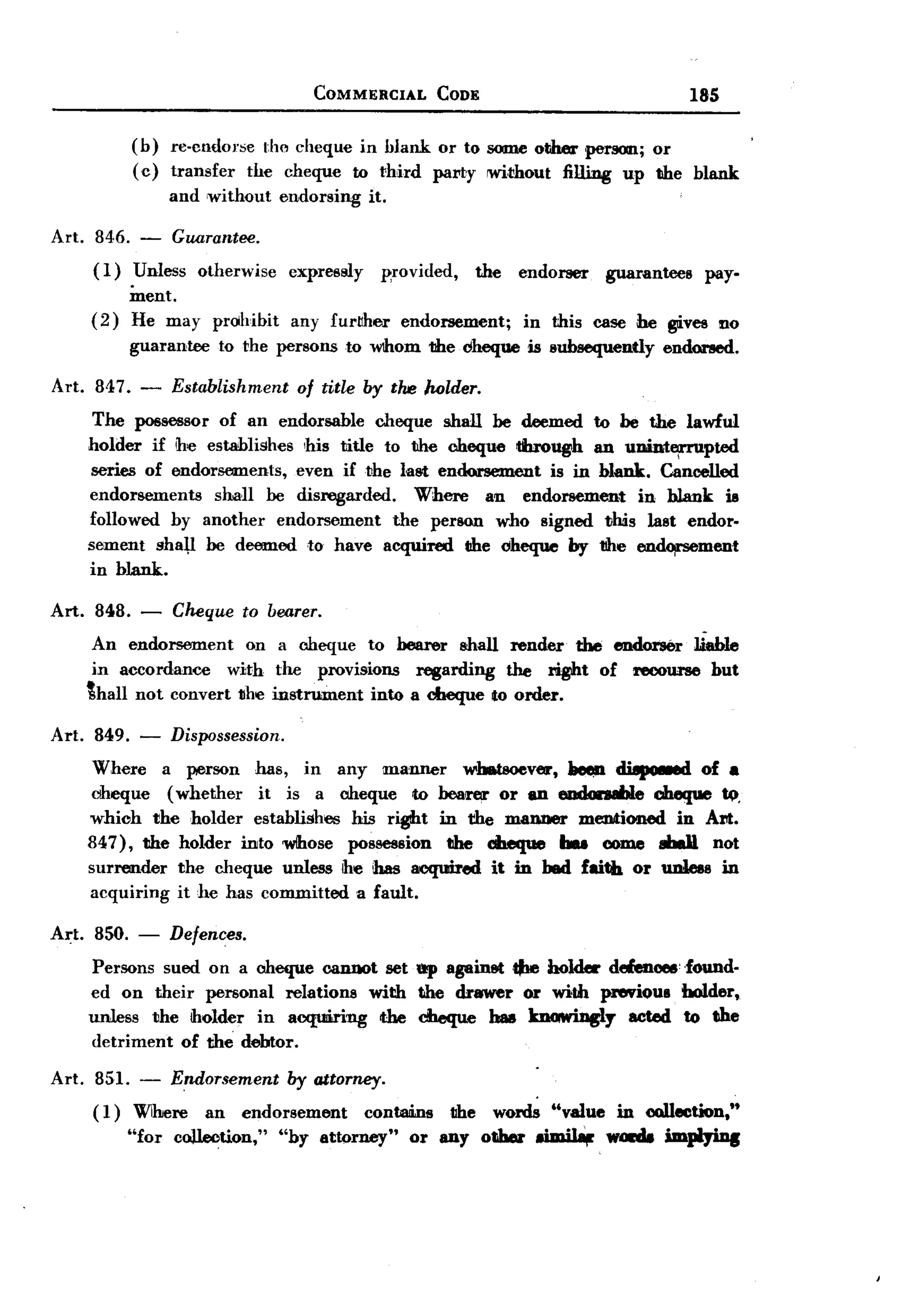 BACK
                                         COMMERCIAL         CODE                                 185


              (b)   re-clldol'bC the cheque in blank or to some other pe1"!IOD.;
                                                                              or
              (c)   transfer the cheque to third parTy !Wi.thout filling up the blank
                    and ,without endorsing        it.

Art.    846. - Guarantee.
       (1)   Unless otherwise         expressly     ~rovided,      the   endorser   guarantees     pay-
              ment.
       (2)    He may      prohibit    any furvher       endorsement;     in this case he gives no
              guarantee   to the persons to Wlhom the clheque is subsequently              endor!led.

Art. 847.      -    Establishment of title by the holder.
        The possessor of an endorsable cheque shall be deemed to be the lawful
       holder if he establishes ,his title to the cheque through an uDint~pted
       series of endorsements,  even iftJhe laet endorsement  is in blank. Cancelled
       endorsements    shaH be disregarded.    Where   an endorsement    in blank ill
       followed by another endorsement      the person who signed this last endor-
       sement shal,l be deemed to have acquired the cheque by 1!he en~ment
       in bJank.

Art.    848. -      Cheque      to bearer.
        An endorsement     on a cheque to bearer shall render the end01'$er 1ieb1e
        in accordance   with the provisions    l'eBarding the right of recourse but
       thall not convert tlhe instrument into a cheque to order.

Art.   849.    -    Dispossession.
       Where a person has, in any manner wJ.tsoever,"             dUpo8ed of .
       Clheque (whether it is a cheque to beal'8J' or an eudan8hle cheque !(t.
       which the holder establishes his right in the manner mentioned in Am.
       847), the holder into wthose possession tihe abeque ... come 8bdl not
       surrender the cheque unless he has aeqoired it in bed faith or 11Dlesein
       acquiring it he has committed a fault.

Art.   850. -       Defences.
       Persons sued on a cheque cannot set ep againet tire hold« delenoee' .found-
       ed on their personal relations with the drawer or with pnwioul bolder,
       unless the holder in acquiring  the ciIeque baa knowiDgly acted to the
       detriment of the debtor.

Art. 851. - Endorsement by attorney.
     ( 1) Wihere an endorsement contains lIhe words "value in collection,"
          "for collection," "by attorney" or any other 8imil8tr wGlda impIyiDs
 