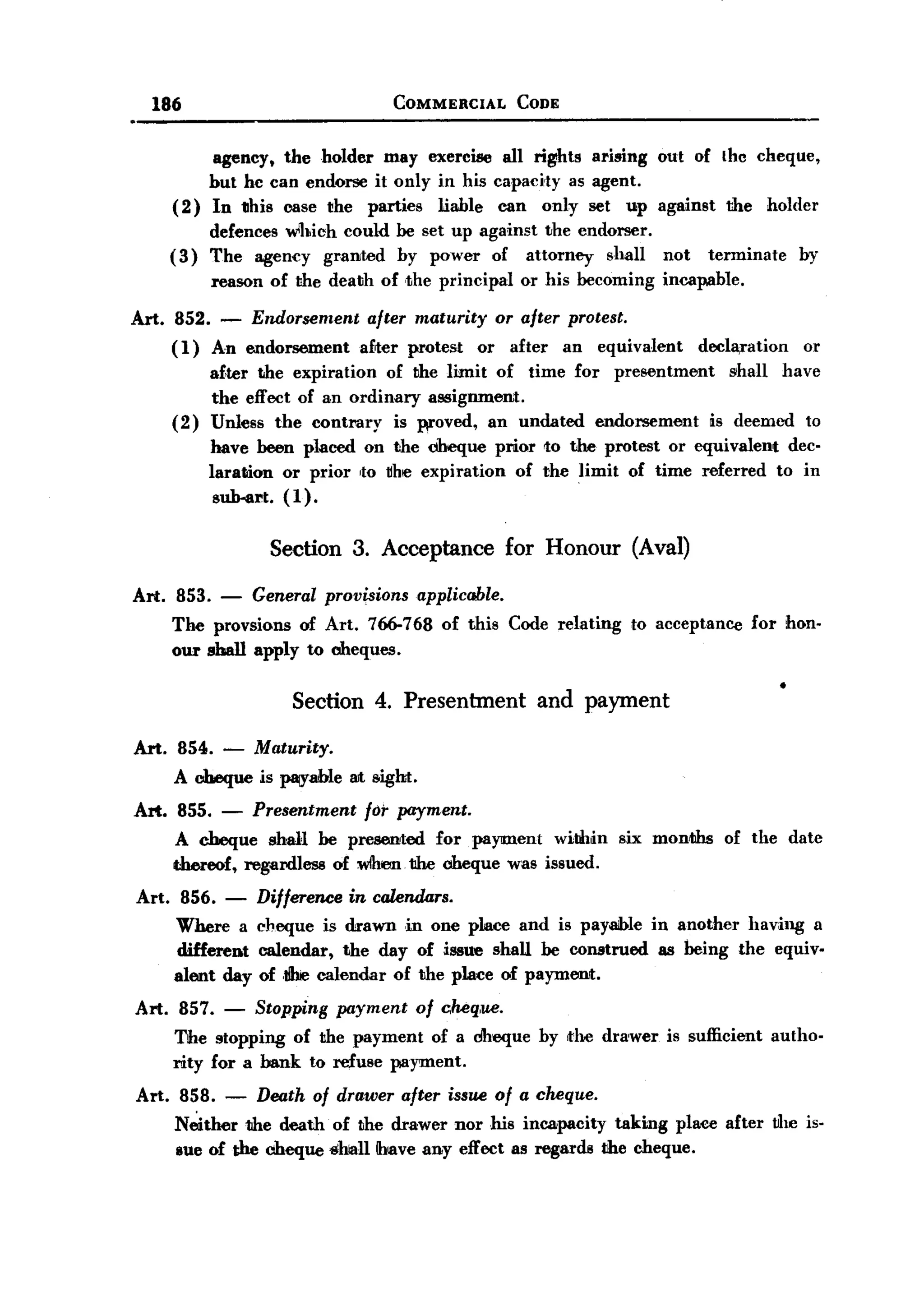 BACK
         186                                     COMMERCIAL          CODE


                    agency t the holder may exercise all rights ariBing out of thc cheque,
                   but hc can endorse it only in his capacity as agent.
              ( 2) In 1Ihis case the parties liable can only set up against                         the   holder
                    defences wlhich could be set up against the endorser.
              (3)   The agency granted by power of attorney shall                         not    terminate    by
                    reason of the death of ,the principal            or his becoming      incapable.

       Art. 852. - Endorsement            after maturity          or after protest.
            (1) An endorsement           a£ter protest       or     after   an   equivalent     declaration    or
                    a£ter the expiration of the limit of time for presentment    shall have
                    the effect of an ordinary assignment.
              (2)   Unless the contrary is woved, an undated endorsement      i.s deemed to
                    have been placed on the cheque prior to the protest or equivalent dec-
                    laration or prior ,to ~he expiration of the limit of time referred to in
                     su.b-art. (1).

                            Section 3. Acceptance for Honour (Aval)
       Art. 853. - General provisions applicable.
            The provsions of Art. 766-768 of this Code relating to acceptance for hon-
            our sba1l apply to cheques.

                               Section 4. Presenbnent and payment
       Art. 854. -        Maturity.
              A cheque is Mfable        SIt eight.
       Art. 855.     -    Presentment for payment.
              A cheque shall be presented for payment withi.n six months                           of the date
              thereof, regardless of wihllm the cheque was issued.
       Art.    856. -     Difference    in calend4rs.
              Where a     cheque is drawn in one place and is payaible in another having a
              different   calendar, the day of issue shaU be construed as being the equiv-
              alent day   of ,I!hiecalendar of the place of payment.
       Art. 857.     -    Stopping     payment       of c.heq,ue.
              The stopping of the payment of a dheque by the drawer                       is sufficient   autho-
              rity for a bank to refuse payment.
       Art. 858. - Death of drawer after issue of a cheque.
            Neither the death of the drawer norms incapacity taking place after tlhe is-
            Bue of the cheque shiallihave any effect as regards tihe cheque.
 