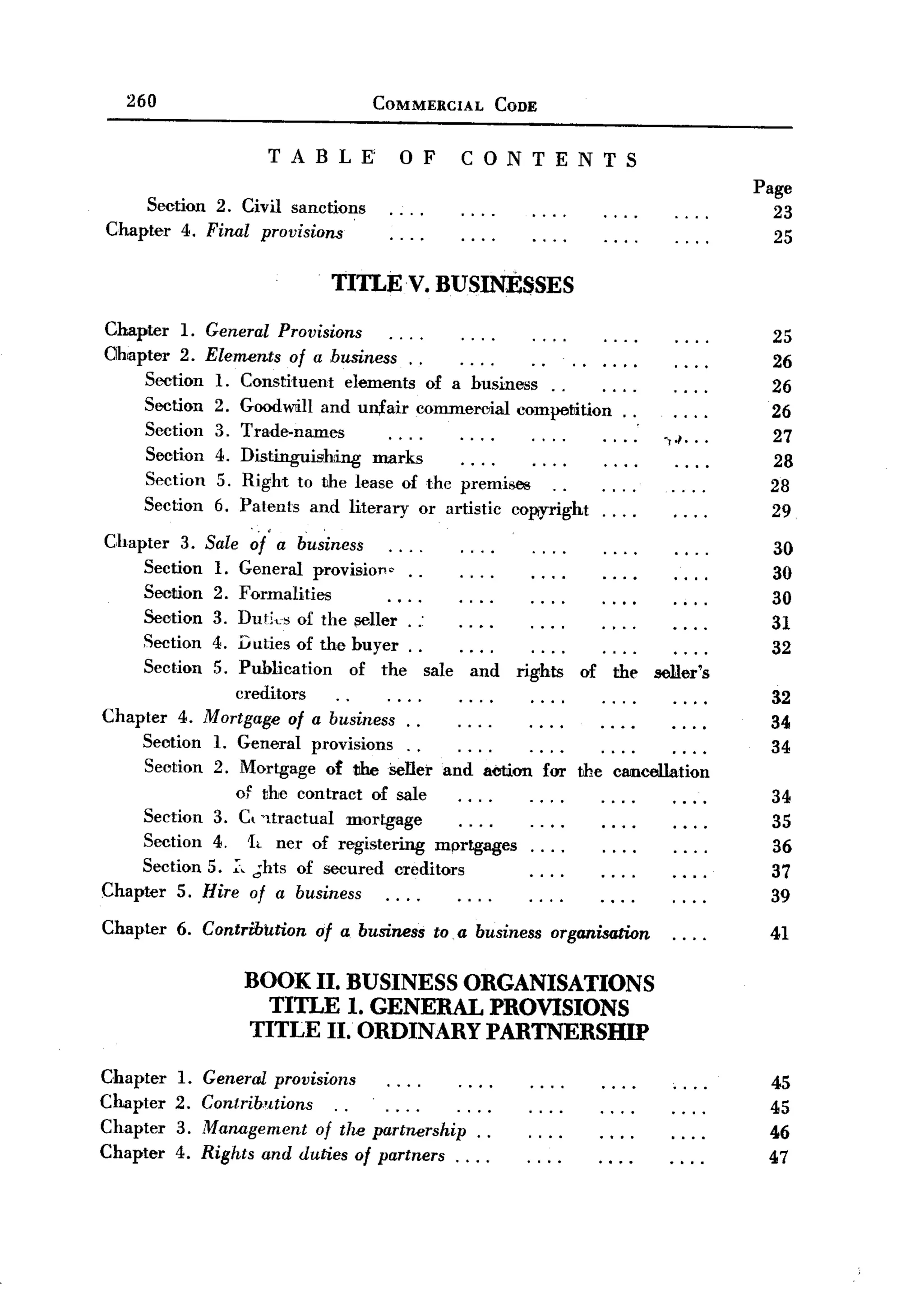 260                                  COMMERCIAL              CODE


                       TABLE'                  OF           CONTENTS
                                                                                                         Page
     Section 2. Civil sanctions                                                                            23
Chapter 4. Final provisions                                                                                25

                                   TITLE V. BUSINESSES

Chapter 1. General Provisions                                                                             25
Ohapter 2. Elements of a business.    .                                                                   26
     Section 1. Constituent elements of a husiness ..                                                     26
     Section 2. Goodwill and un,£air oommeroiaJ competition.                              .               26
                                                                                           .
     Section 3. Trade-names                                                                    .,.1...    27
     Section 4. Distinguishing  marks                                                                     28
     Section 5. Right to the lease of the premises                                                        28
     Section    6. Patents   and    literary      or artistic    oopyright         ....                   29
                 '.         .
Chapter 3. Sale ~f a business                                                                             30
    Section 1. General provisioJ1o ..                                                                     30
    Secmon 2. Formalities                                                                                 30
    Section 3. Duti"s of the :;eller . .-                                                                 31
    Seetion 4. Duties of the huyer . .                                                                    32
    Section 5. Publication of the sale and rights of the seller's
               creditors                                                                                  32
Chapter 4. Mortgage of a business. .                                                                      34
    Section 1. General provisions. .                                                                      34
    Section 2. Mortgage ot t1hei>ener and aCtion for the cancellation
               of the contract of sale                                                                    34
    Section 3. C, 'ltractual mortgage                                                                     35
    Section 4. 1e ner of registering mprtgages                                                            36
     Section 5. ;:, .;hts of secured           crreditors              ""
                                                                                                          37
Chapter 5. Hire of a business                                                                             39
Chapter   6. Contribution    of a. business          to a business          organisation                  41
                                                        -

                    BOOK II. BUSINESS ORGANISATIONS
                      TITLE 1. GENERAL PROVISIONS
                    TITLE II. ORDINARY PARTNERSHIP

Chapter   1.   General provisions                                                                         45
Chapter   2.   Contribntions                                                                              45
Chapter   3.   Management of the partnership. .                                                           46
Chapter   4.   Rights and duties of partners. . . .                                                       47
 