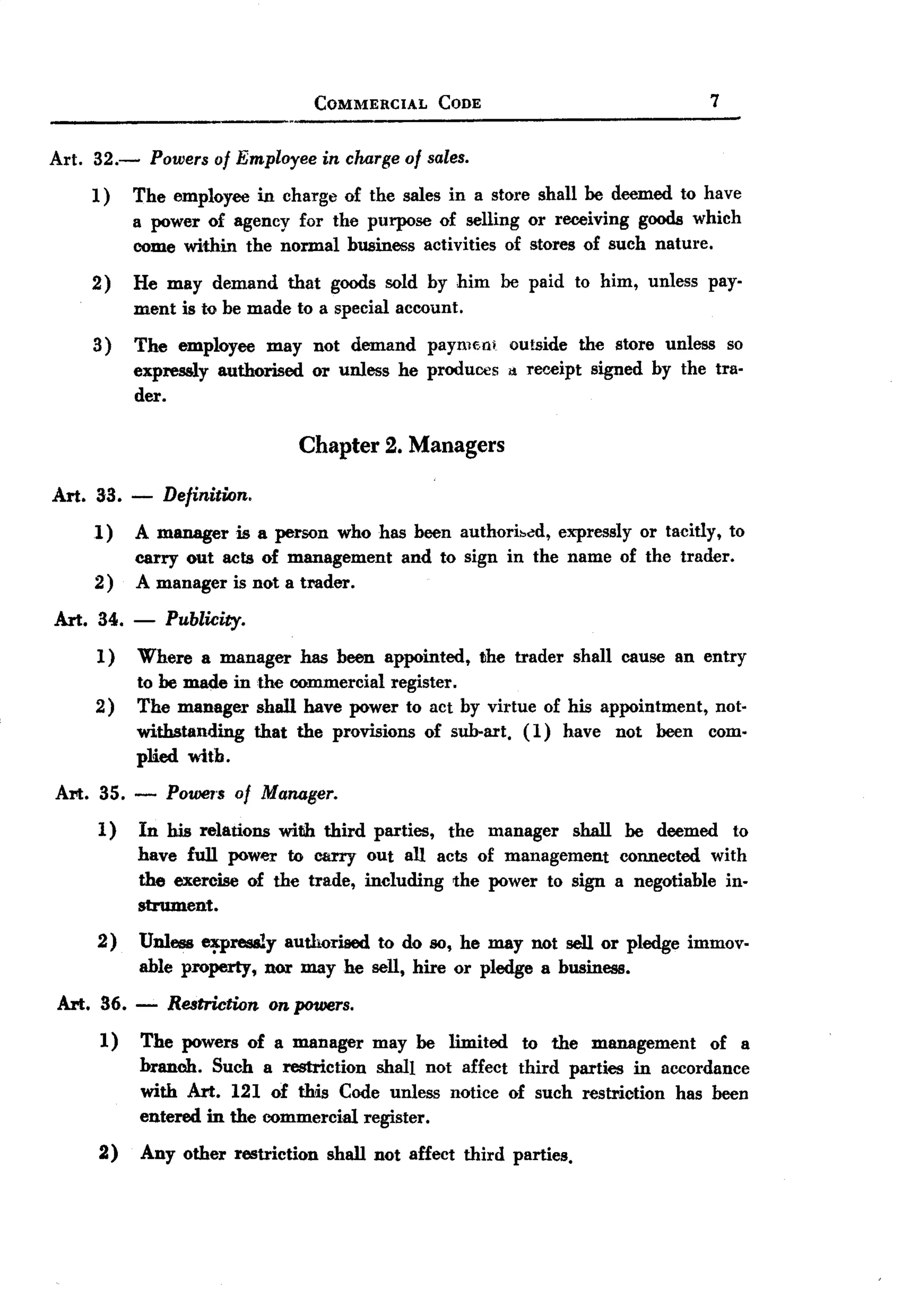 BACK
                                   COMMERCIAL     CODE                          7

Art. 32.-       Powers of Employee in charge of sales.
     1)     The employee in charge of the sales in a store shall be deemed. to have
            a power of agency for the purpose of selling or receiving goods which
            come within the normal business activities of stores of such nature.
     2)     He may demand that goods sold by him be paid to him, unless pay-
            ment is to be made to a special account.
     3)     The employee may not demand paymM! outside the store unless so
            expressly authorised or unless he produces d Tet'.A!ipt
                                                                  signed by the tra-
            der.

                                 Chapter 2. Managers

Art. 33.    -    Definition.
     1)     A manager is a person who has been authori~~d, expressly or tacitly, to
            carry out acts of management and to sign in the name of the trader.
     2)     A manager is not a trader.
Art. 34.    -    Publicity.
     1)     Where a manager has been appointed, the trader shall cause an entry
            to be made in the commercial register.
     2)     The manager shall have power to act by virtue of his appointment, not-
            withstanding that the provisions of sub-art. (1) have not been com.
            plied with.
Art. 35. - POwe1'Sof Manager.
     1) In his relations with third parties, the manager shall be deemed to
          have full power to carry out all acts of management connected. with
          the exercise of the trade, including the power to sign a negotiable in-
          strument.
     2)     Unless ~pressly authorised to do so, he may not sell or pledge immov-
            able property, nor may he sell, hire or pledge a business.
Art. 36.    -     Restriction on powers.
      1)    The powers of a manager may be limited to the management of a
            branch. Such a restriction shall not affect third parties in accordance
            with Art. 121 of this Code unless notice of such restriction has been
            entered in the commercial register.
      2)    Any other restriction shall not affect third parties.
 