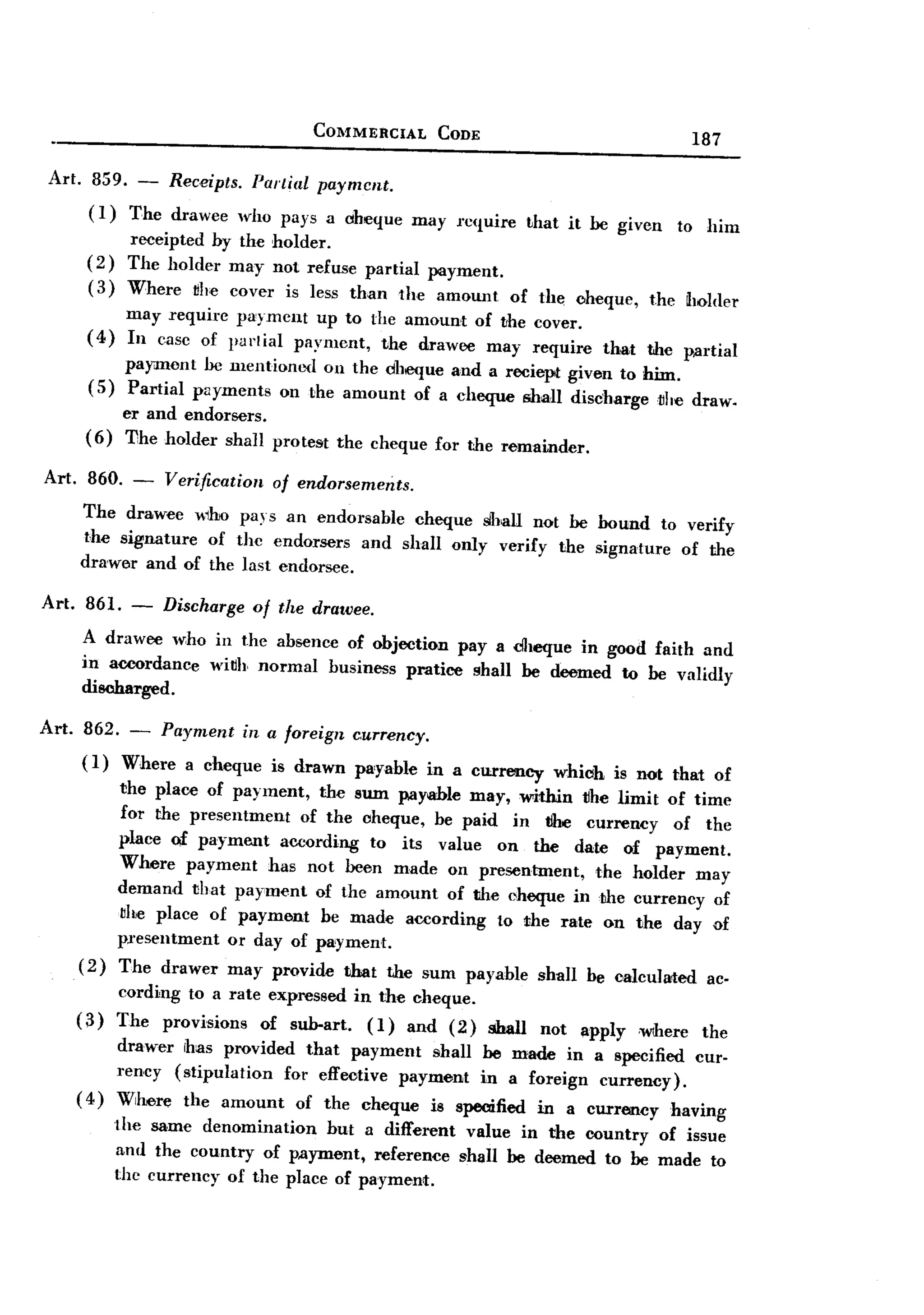 BACK

                                     COMMERCIAL      CODE
                                                                                           187

Art. 859. - Receipts. Partial payment.
     (1) The drawee who pays a cheque             may l"c(!uire that it be given         to him
             receipted by the holder.
     (2)     The holder may not refuse partial payment.
     (3)     Where ~he cover is less than the amount           of the cheque,        the holder
             may require payment up to the amount of the cover.
     (4)     In case of purtial payment, the drawee may require              that    the p.artial
         payment be mentioned on the cheque and a reciept given to him.
     (5) Partial payments on the amount of a cheque shall discharge~he                     draw.
          er and endorsers.
     ( 6) The holder shall pro test the cheque for the remainder.

Art. 860. - Verification    of endorsements.
     The drawee 1110 pays an endorsable cheque slhall not be hound to verify
     the signature of the endorsers and shall only verify the signature of the
     drawer and of the last endorsee.

Art. 861.    -    Discharge   of the drawee.
    A drawee weho in the absence of objection pay a cheque in good faith and
    in accordance wi~h normal business pratice shall be deemed to be validly
    discharged.

Art. 862. - Payment in a foreign c.urrency.
     ( 1) Where a cheque is drawn pa'yable in a currency             which    is not that of
            the place of payment, the sum pay~le may, within tlhe limit of time
            for the presentment  of the cheque, be paid in tlhe currency   of the
            place Qf payment according to its value on the date of payment.
            Where payment has not been made on presentment,      the holder may
            demand that payment of the amount of the cheque in the currency of
            bhe place of payment be made according to the rate on the day of
            presentment  or day of payment.
    (2)     The drawer may provide that the sum payable shall be calculated ac.
            cording to a rate expressed in the cheque.
    (3)     The provisions   of sub-art.  (I) and (2)       shall   not   apply     ,Wlhere the
         drawer rhas provided that payment shall he made in a specified cur-
         rency (stipulation  for effective payment in a foreign currency).
    ( 4) Where the amount of the cheque is specified in a currency having
           the same denomination    but a different value in the country of issue
           and the country of p.ayment, reference shall he deemed to be made to
           the currency of the place of payment.
 