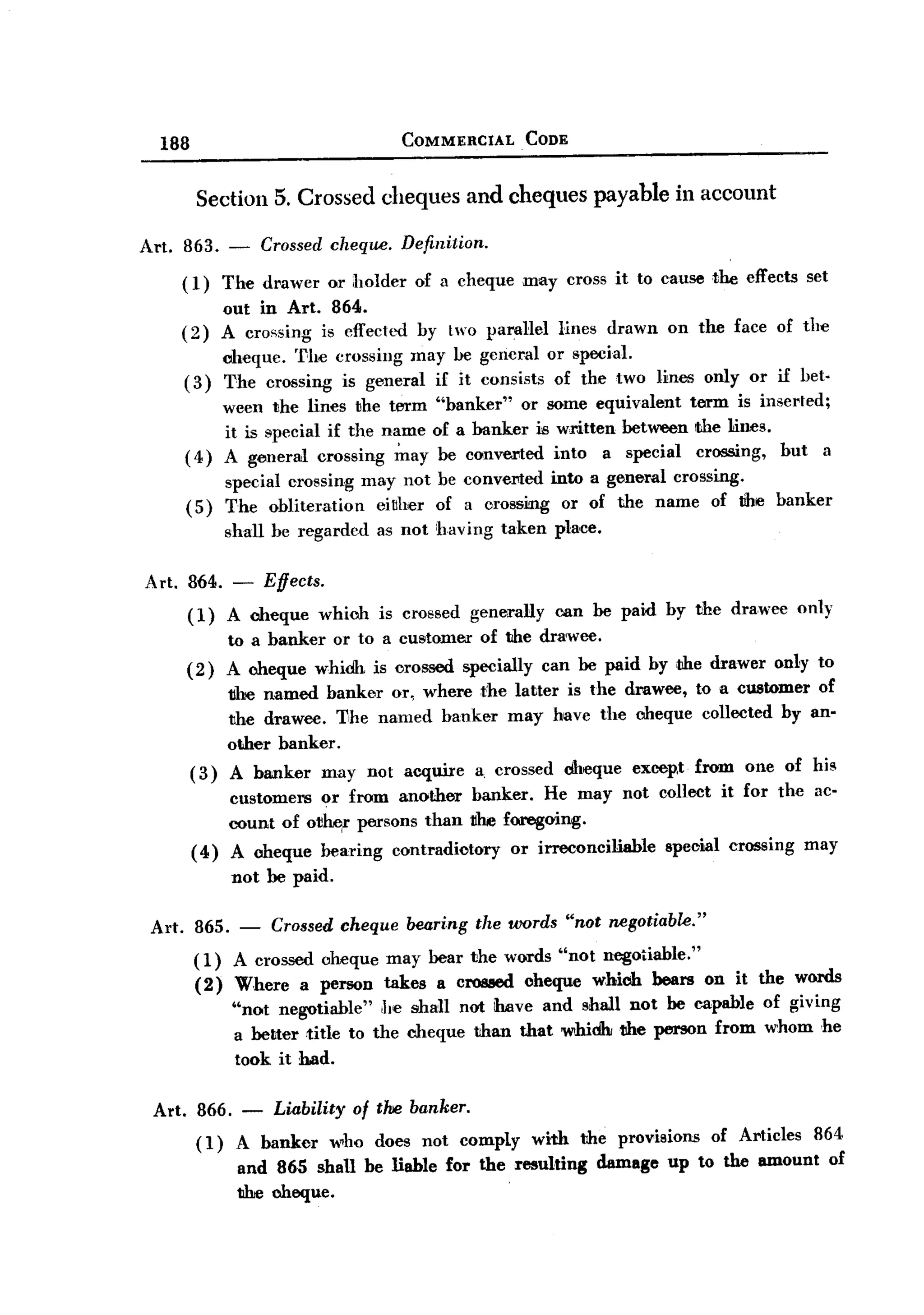 BACK


         188                                       COMMERCIAL       CODE


                 Section 5. Crossed cheques and cheques payable in account

       Art. 863.       -       Crossed cheqlW. Definition.

               (1)     The drawer      or holder    of a cheque may cross it to cause the effects set
                    out in Art. 864.
               (2) A crossing is effected by tvo paraHel lines drawn on the face of the
                    cheque. The crossing may be gcncral or special.
               ( 3) The crossing is general if it consists of the two lines only or if bet.
                    ween the lines the term "banker" or some equivalent term is inserted;
                    it is special if the name of a banker is written between the lines.
               ( 4) A general crossing ~ay be converted into a special crossing, but a
                       special crossing may not be converted into a general crossing.
               (5)     The obliteration  ei~her of a crossing or of the name of the banker
                       shall be regarded as not having taken place.

       Art. 864.        - Effects.
               (1)     A cheque       which   is crossed gene!rally oon be paid by the drawee               only
                       to a banker      or to a customer     of the dra'wee.
               (2)     A cheque whidh is orossed specially can be paid by ,the drawer only to
                       tihe named banker or, where t'he latter is the drawee, to a customer of
                       the drawee. T,he named banker may have the cheque collected by an-
                       other banker.
                (3)    A banker       may not acquire        a, crossed     dlu~que excep,t from   one of his
                     customers or from another banker. He may not collect it for the ac-
                     count of ot~r persons than t1he foregoing.
                ( 4) A cheque bearing contradiotory   or irreconciliable special crossing may
                        not be paid.

        Art.    865. - Crossed cheque beari.ng the words "not negotiable."
                ( 1) A crossed cheque may bear the words "not negotiable."
                (2) Where a person takes a cl'08lled cheque which bears on it the words
                        "not ne~tiable"     he shall not have and shall not be capable of giving
                        a better .title to the cheque than that whidh the person from whom he
                        took it had.

        Art. 866.          -    Liability of thie banker.
                 (1)    A banker       who does not comply           with    the provisions   of Articles     864
                        and 865 shall be liable for the resulting              damage   up to the amount           of
                        the cheque.
 