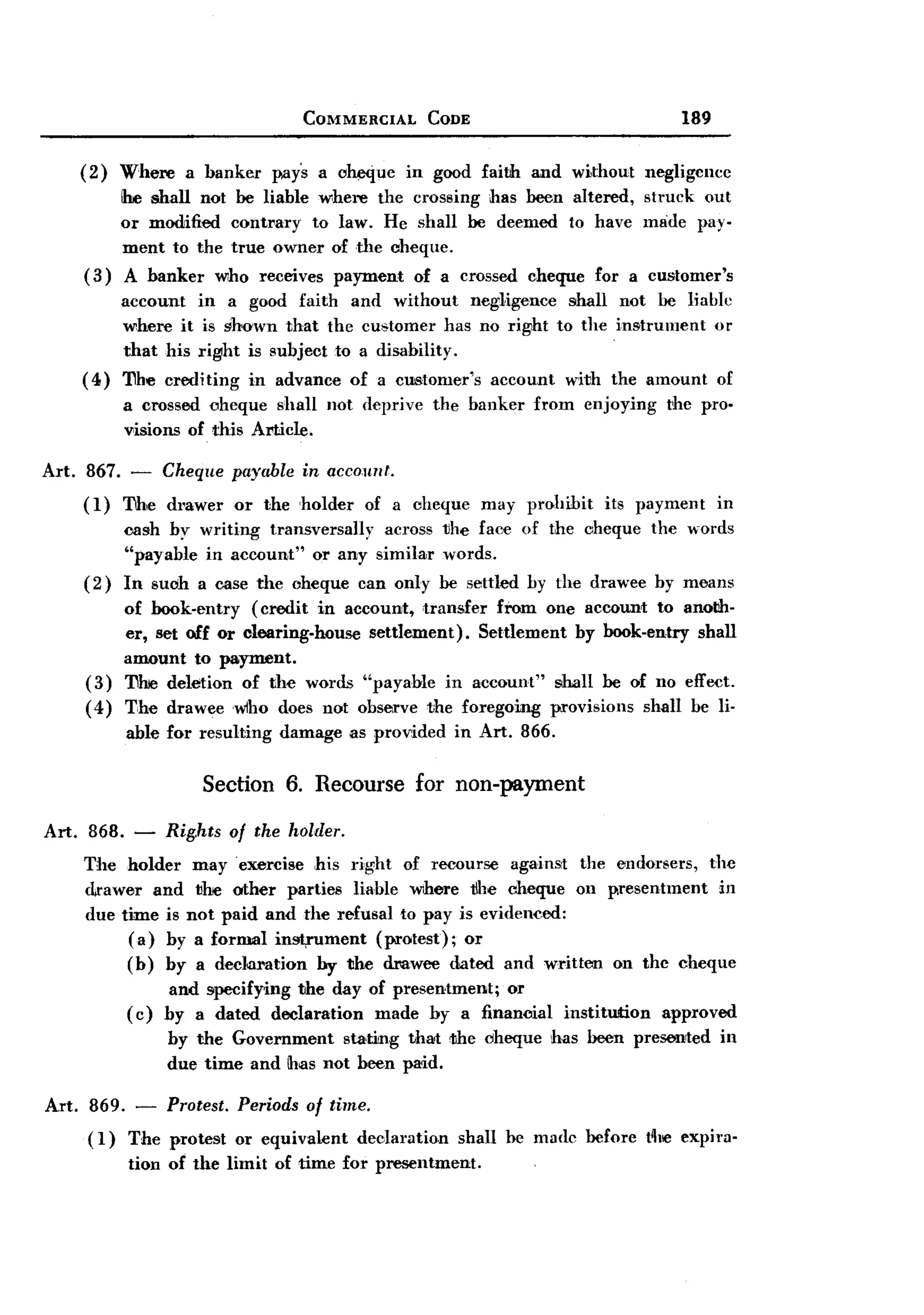 BACK

                                       COMMERCIAL          CODE                                 189


       (2)   Where     a banker    pays a oheque         in good faith   and wi,thout negligence
           !he shall not be liable where the crossing has been altered, struck out
           or modified contrary to law. He shall be deemed to have lmide pay-
           ment to the true owner of the cheque.
       (3) A banker who receives payment of a crossed cheque for a customer's
             account in a good faith and without neg-1igence shall not be liable
             where it is ghown that the customer has no right to the in!!trument or
             that his right is subject to a disability.
       (4)   'I1he crediting    in advance     of a customer's     account     with the amount        of
             a crossed ohcque shall not deprive             the banker      from   enjoying   the pro.
             visions of this Amcle.

Art. 867.     -   Cheque payable       in account.
       (1)   '!1h,e drawer     or the holder      of a oheque     may prohibit       its payment      in
             cash by writing transversally across 1Jhe faee of the cheque the words
             "payable in account" or any similar words.
       (2)   In suoh a case the oheque can only be settled by the drawee by means
            of book-entry   (credit in account, transfer from one account to anoth-
            er, set off or clearing-house  settlement).  Settlement by book-entry shall
            amount to payment.
       (3) 'I1lre deletion of the words "payable in account" !!hall be of no effect.
       ( 4) The draweewlho       does not observe the foregoing provisions shall be li-
             able for resulting     damage     as provided    in Art. 866.

                         Section 6. Recourse              for non-payment

Art.    868. -       Rig.hts of the holder.
       The holder may exercise ,his right of recourse against the endorsers, the
       drawer and 1Jhe other parties liable where tlhe cheque on p,resentment in
       due time is not paid and the refusal to pay is evidenced:
            ( a) by a formal instrument   (protest); or
            (b) by a declm-ation by the drawee dated and written on the cheque
                   and specifying the day of presentment; or
             ( c) by a dated declaration   made by a financial                 institution    approved
                     by the Government         stating   that <the cheque     has been prerented      in
                     due time and !has not been paid.

Art. 869. - Protest. Periods of time.
     (1) The protest or equivalent declaration shall he made before t~llCexpira-
         tion of the limit of time for presentment.
 